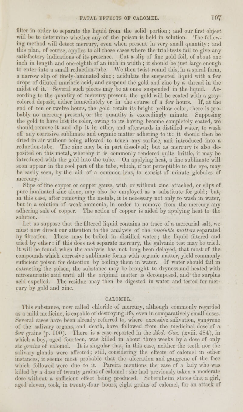 filter in order to separate the liquid from the solid portion; and our first object will be to determine whether any of the poison is held in solution. Tbe follow- ing method will detect mercury, even when present in very small quantity; and this plan, of course, applies to all those cases where the trial-tests fail to give any satisfactory indications of its presence. Cut a slip of fine gold foil, of about one inch in length and one-eighth of an inch in width ; it should be just large enough to enter into a small reduction-tube. We then twist round this, in a spiral form, a narrow slip of finely-laminated zinc; acidulate the suspected liquid with a few drops of diluted muriatic acid, and suspend the gold and zinc by a thread in the midst of it. Several such pieces may be at once suspended in the liquid. Ac- cording to the quantity of mercury present, the gold will be coated with a gray- colored deposit, either immediately or in the course of a few hours. If, at the end of ten or twelve hours, the gold retain its bright yellow color, there is pro- bably no mercury present, or the quantity is exceedingly minute. Supposing the gold to have lost its color, owing to its having become completely coated, we should remove it and dip it in ether, and afterwards in distilled water, to wash off any corrosive sublimate and organic matter adhering to it: it should then be dried in air without being allowed to touch any surface, and introduced into a reduction-tube. Tbe zinc may be in part dissolved; but as mercury is also de- posited on this metal,, whereby it is commonly rendered quite brittle, it may be introduced with the gold into the tube. On applying heat, a fine sublimate will soon appear in the cool part of the tube, which, if not perceptible to the eye, may be easily seen, by the aid of a common lens, to consist of minute globules of mercury. Slips of fine copper or copper gauze, with or without zinc attached, or slips of pure laminated zinc alone, may also be employed as a substitute for gold; but, in this case, after removing the metals, it is necessary not only to wash in water, but in a solution of weak ammonia, in order to remove from the mercury any adhering salt of copper. The action of copper is aided by applying heat to the solution. Let us suppose that the filtered liquid contains no trace of a mercurial salt, we must now direct our attention to the analysis of the insoluble matters separated by filtration. These may be boiled in distilled water; the liquid filtered and tried by ether: if this does not separate mercury, the galvanic test may be tried. It will be found, when the analysis has not long been delayed, that most of the compounds which corrosive sublimate forms with organic matter, yield commonly sufficient poison for detection by boiling them in water. If water should fail in extracting the poison, the substance may be brought to dryness and heated with nitromuriatic acid until all the original matter is decomposed, and the surplus acid expelled. The residue may then be digested in water and tested for mer- cury by gold and zinc. CALOMEL. This substance, now called chloride of mercury, although commonly regarded as a mild medicine, is capable of destroying life, even in comparatively small doses. Several cases have been already referred to, where excessive salivation, gangrene of the salivary organs, and death, have followed from the medicinal dose of a few grains (p. 100). There is a case reported in the Med. Gaz. (xviii. 484), in which a boy, aged fourteen, was killed in about three weeks by a dose of only six grains of calomel. It is singular that, in this case, neither the teeth nor the salivary glands were affected; still, considering the effects of calomel in other instances, it seems most probable that the ulceration and gangrene of the face which followed were due to it. Pareira mentions the case of a lady who was killed by a dose of twenty grains of calomel: she had previously taken a moderate \ithout a sufficient effect being produced. Sobcrnheim states that a girl, aged eleven, took, in twenty-four hours, eight grains of calomel, for an attack of