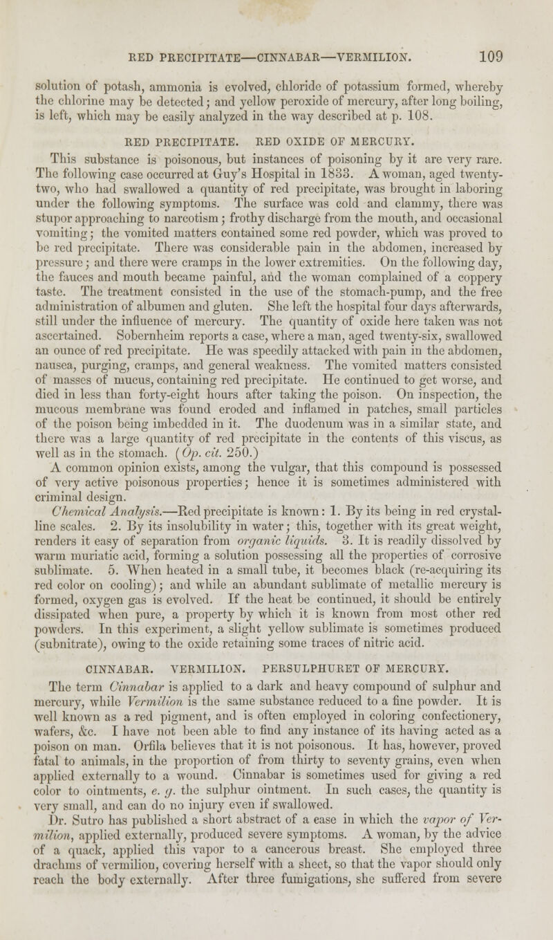 solution of potash, ammonia is evolved, chloride of potassium formed, whereby the chlorine may be detected; and yellow peroxide of mercury, after long boiling, is left, which may be easily analyzed in the way described at p. 108. RED PRECIPITATE. RED OXIDE OF MERCURY. This substance is poisonous, but instances of poisoning by it are very rare. The following case occurred at Guy's Hospital in 1833. A woman, aged twenty- two, who had swallowed a quantity of red precipitate, was brought in laboring under the following symptoms. The surface was cold and clammy, there was stupor approaching to narcotism; frothy discharge from the mouth, and occasional vomiting; the vomited matters contained some red powder, which was proved to be red precipitate. There was considerable pain in the abdomen, increased by pressure; and there were cramps in the lower extremities. On the following day, the fauces and mouth became painful, and the woman complained of a coppery taste. The treatment consisted in the use of the stomach-pump, and the free administration of albumen and gluten. She left the hospital four days afterwards, still under the influence of mercury. The quantity of oxide here taken was not ascertained. Sobernheim reports a case, where a man, aged twenty-six, swallowed an ounce of red precipitate. He was speedily attacked with pain in the abdomen, nausea, purging, cramps, and general weakness. The vomited matters consisted of masses of mucus, containing red precipitate. He continued to get worse, and died in less than forty-eight hours after taking the poison. On inspection, the mucous membrane was found eroded and inflamed in patches, small particles of the poison being imbedded in it. The duodenum was in a similar state, and there was a large quantity of red precipitate in the contents of this viscus, as well as in the stomach. (Op. cit. 250.) A common opinion exists, among the vulgar, that this compound is possessed of very active poisonous properties; hence it is sometimes administered with criminal design. Chemical Analysis.—Red precipitate is known: 1. By its being in red crystal- line scales. 2. By its insolubility in water; this, together with its great weight, renders it easy of separation from organic liquids. 3. It is readily dissolved by warm muriatic acid, forming a solution possessing all the properties of corrosive sublimate. 5. When heated in a small tube, it becomes black (re-acquiring its red color on cooling); and while an abundant sublimate of metallic mercury is formed, oxygen gas is evolved. If the heat be continued, it should be entirely dissipated when pure, a property by which it is known from most other red powders. In this experiment, a slight yellow sublimate is sometimes produced (subnitrate), owing to the oxide retaining some traces of nitric acid. CINNABAR. VERMILION. PERSULPHURET OF MERCURY. The term Cinnabar is applied to a dark and heavy compound of sulphur and mercury, while Vermilion is the same substance reduced to a fine powder. It is well known as a red pigment, and is often employed in coloring confectionery, wafers, &c. I have not been able to find any instance of its having acted as a poison on man. Orfila believes that it is not poisonous. It has, however, proved fatal to animals, in the proportion of from thirty to seventy grains, even when applied externally to a wound. Cinnabar is sometimes used for giving a red color to ointments, e. <j. the sulphur ointment. In such cases, the quantity is very small, and can do no injury even if swallowed. Dr. Sutro has published a short abstract of a case in which the vapor of Ver- milion, applied externally, produced severe symptoms. A woman, by the advice of a quack, applied this vapor to a cancerous breast. She employed three drachms of vermilion, covering herself with a sheet, so that the vapor should only reach the body externally. After three fumigations, she suffered from severe