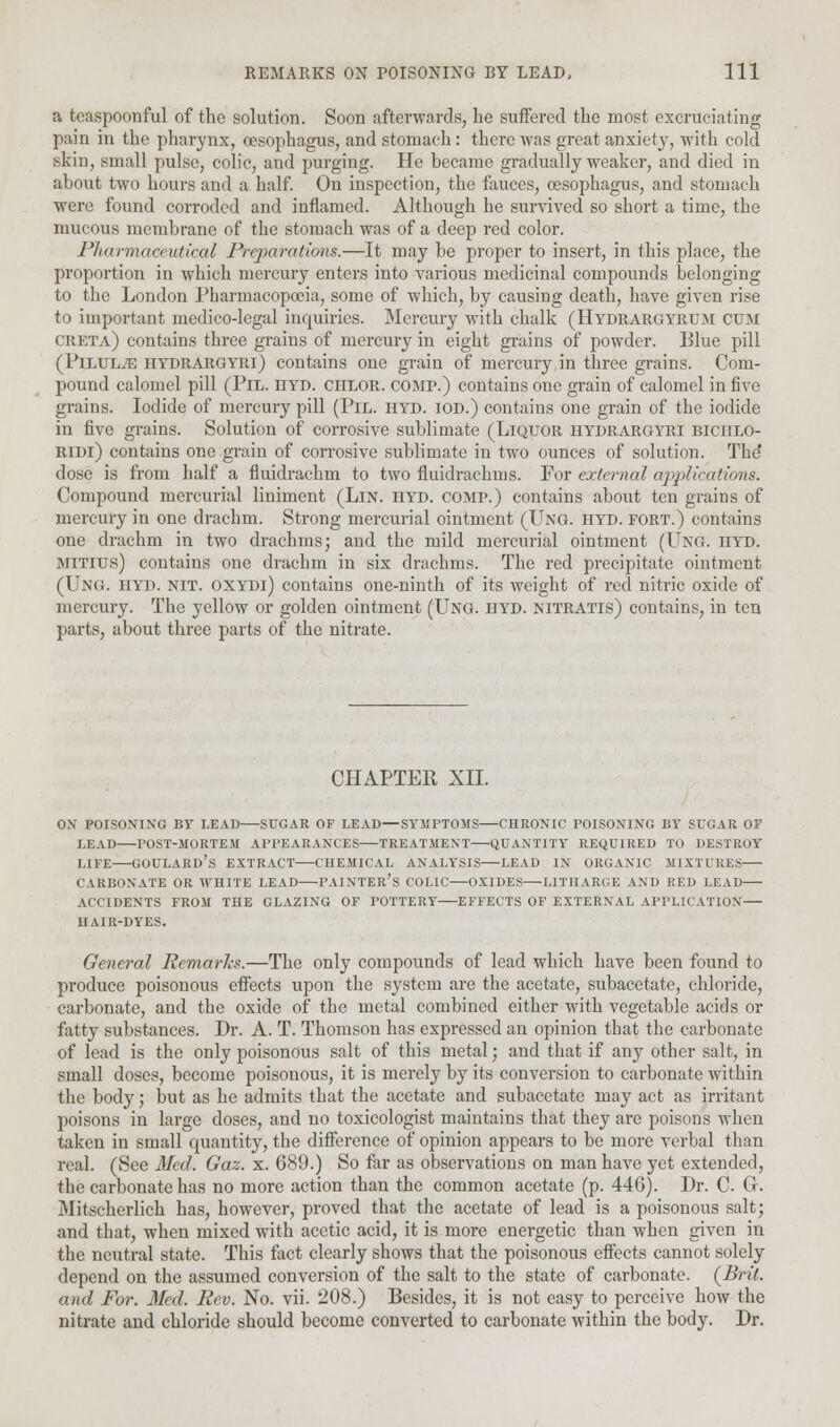 a tcaspoonful of the solution. Soon afterwards, lie suffered the most excruciating pain in the pharynx, oesophagus, and stomach: there was great anxiety, with cold skin, small pulse, colic, and purging. He became gradually weaker, and died in about two hours and a half. On inspection, the fauces, oesophagus, and stomach were found corroded and inflamed. Although he survived so short a time, the mucous membrane of the stomach was of a deep red color. Pharmaceutical Preparations.—It may be proper to insert, in this place, the proportion in which mercury enters into various medicinal compounds belonging to the London Pharmacopoeia, some of which, by causing death, have given rise to important medico-legal inquiries. Mercury with chalk (Hydrargyrum cum CRETa) contains three grains of mercury in eight grains of powder. Blue pill (PlLULiE hydrargyri) contains one grain of mercury in three grains. Com- pound calomel pill (Pil. hyd. chlor. comp.) contains one grain of calomel in five grains. Iodide of mercury pill (Pil. hyd. iod.) contains one grain of the iodide in five grains. Solution of corrosive sublimate (Liquor hydrargyri biciilo- ridi) contains one grain of corrosive sublimate in two ounces of solution. The' dose is from half a fluidrachm to two fluidrachms. For external ajipllcations. Compound mercurial liniment (Lin. hyd. comp.) contains about ten grains of mercury in one drachm. Strong mercurial ointment (Ung. hyd. fort.) contains one drachm in two drachms; and the mild mercurial ointment (Ung. hyd. mitius) contains one drachm in six drachms. The red precipitate ointment (Ung. hyd. nit. oxydi) contains one-ninth of its weight of reel nitric oxide of mercury. The yellow or golden ointment (Ung. hyd. nitratis) contains, in ten parts, about three parts of the nitrate. CHAPTER XII. ON POISONING BY LEAD—SUGAR OF LEAD—SYMPTOMS—CHRONIC POISONING BY SUGAR OF LEAD POST-MORTEM APPEARANCES TREATMENT QUANTITY REQUIRED TO DESTROY LIFE GOULARD'S EXTRACT CHEMICAL ANALYSIS LEAD IN ORGANIC MIXTURES CARBONATE OR WHITE LEAD PAINTER'S COLIC—OXIDES LITHARGE AND RED LEAD ACCIDENTS FROM THE GLAZING OF POTTERY EFFECTS OF EXTERNAL APPLICATION HAIR-DYES. General Remarks.—The only compounds of lead which have been found to produce poisonous effects upon the system are the acetate, subacetate, chloride, carbonate, and the oxide of the metal combined either with vegetable acids or fatty substances. Dr. A. T. Thomson has expressed an opinion that the carbonate of lead is the only poisonous salt of this metal; and that if any other salt, in small doses, become poisonous, it is merely by its conversion to carbonate within the body; but as he admits that the acetate and subacetate may act as irritant poisons in large doses, and no toxicologist maintains that they are poisons when taken in small quantity, the difference of opinion appears to be more verbal than real. (See Med. Gaz. x. 689.) So far as observations on man have yet extended, the carbonate has no more action than the common acetate (p. 446). Dr. C Gr. Mitscherlich has, however, proved that the acetate of lead is a poisonous salt; and that, when mixed with acetic acid, it is more energetic than when given in the neutral state. This fact clearly shows that the poisonous effects cannot solely depend on the assumed conversion of the salt to the state of carbonate. (BrU. and For. Med. Rev. No. vii. 208.) Besides, it is not easy to perceive how the nitrate and chloride should become converted to carbonate within the body. Dr.