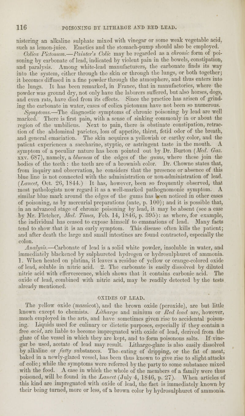 nistering an alkaline sulphate mixed with vinegar or some weak vegetable acid, such as lemon-juice. Emetics and the stomach-pump should also be employed.^ (Mica Pictonum.—Painter's Colic may be regarded as a chronic form of poi- soning by carbonate of lead, indicated by violent pain in the bowels, constipation, and paralysis. Among white-lead manufacturers, the carbonate finds its way into the system, either through the skin or through the lungs, or both together; it becomes diffused in a fine powder through the atmosphere, and thus enters into the lungs. It has been remarked, in France, that in manufactories, where the powder was ground dry, not only have the laborers suffered, but also horses, dogs, and even rats, have died from its effects. Since the practice has arisen of grind- ing the carbonate in water, cases of colica pictonum have not been so numerous. Symptoms.—The diagnostic symptoms of chronic poisoning by lead are well marked. There is first pain, with a sense of sinking commonly in or about the region of the umbilicus. Next to pain, there is obstinate constipation, retrac- tion of the abdominal parietcs, loss of appetite, thirst, fetid odor of the breath, and general emaciation. The skin acquires a yellowish or earthy color, and the patient experiences a saccharine, styptic, or astringent taste in the mouth. A symptom of a peculiar nature has been pointed out by Dr. Burton [Med. Gaz. xxv. 687), namely, a blueness of the edges of the gums, where these join the bodies of the teeth : the teeth are of a brownish color. Dr. Chowne states that, from inquiry and observation, he considers that the presence or absence of this blue line is not connected with the administration or non-administration of lead. [Lancet, Oct. 26, 1844.) It has, however, been so frequently observed, that most pathologists now regard it as a well-marked pathognomonic symptom. A similar blue mark around the edges of the gums has been noticed in other cases of poisoning, as by mercurial preparations (ante, p. 100); and it is possible that, in an advanced stage of chronic poisoning by lead, it may be absent (see a case by Mr. Fletcher, Med. Times, Feb. 14, 1846, p. 395): as where, for example, the individual has ceased to expose himself to emanations of lead. Many facts tend to show that it is an early symptom. This disease often kills the patient; and after death the large and small intestines are found contracted, especially the colon. Analysis.—Carbonate of lead is a solid white powder, insoluble in water, and immediately blackened by sulphureted hydrogen or hydrosulphuret of ammonia. 1. When heated on platina, it leaves a residue of yellow or orange-colored oxide of lead, soluble in nitric acid. 2. The carbonate is easily dissolved by diluted nitric acid with effervescence, which shows that it contains carbonic acid. The oxide of lead, combined with nitric acid, may be readily detected by the tests already mentioned. OXIDES OF LEAD. The yellow oxide (massicot), and the brown oxide (peroxide), are but little known except to chemists. Litharge and minium or Red lead are, however, much employed in the arts, and have sometimes given rise to accidental poison- ing. Liquids used for culinary or dietetic purposes, especially if they contain a free acid, are liable to become impregnated with oxide of lead, derived from the glaze of the vessel in which they are kept, and to form poisonous salts. If vine- gar be used, acetate of lead may result. Litharge-glaze is also easily dissolved by alkaline or fatty substances. The eating of dripping, or the fat of meat, baked in a newly-glazed vessel, has been thus known to give rise to slight attacks of colic; while the symptoms were referred by the party to some substance mixed with the food. A case in which the whole of the members of a family were thus poisoned, will be found in the Lancet (July 4, 1846, p. 27). When articles of this kind are impregnated with oxide of lead, the fact is immediately known by their being turned, more or less, of a brown color by hydrosulphuret of ammonia.