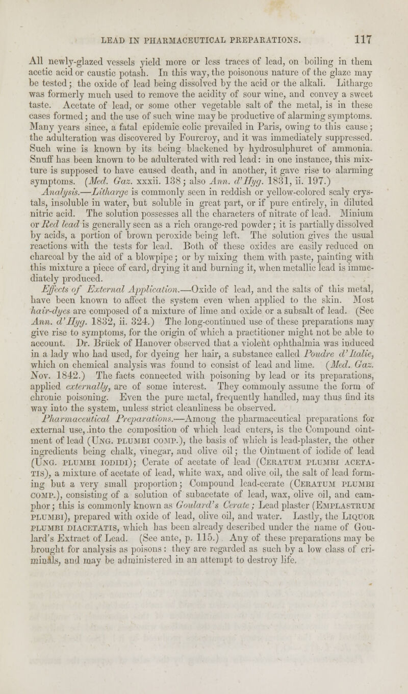 All newly-glazed vessels yield more or less traces of lead, on boiling in them acetic acid or caustic potash. In this way, the poisonous nature of the glaze may be tested; the oxide of lead being dissolved by the acid or the alkali. Litharge was formerly much used to remove the acidity of sour wine, and convey a sweet taste. Acetate of lead, or some other vegetable salt of the metal, is in these cases formed; and the use of such wine may be productive of alarming symptoms. Many years since, a fatal epidemic colic prevailed in Paris, owing to this cause; the adulteration was discovered by Fourcroy, and it was immediately suppressed. Such wine is known by its being blackened by hydrosulphuret of ammonia. Snuff has been known to be adulterated with red lead: in one instance, this mix- ture is supposed to have caused death, and in another, it gave rise to alarming symptoms. (Med. Gaz. xxxii. 138; also Ann. d'Hyg. 1831, ii. 197.) Analysis.—Litharge is commonly seen in reddish or yellow-colored scaly crys- tals, insoluble in water, but soluble in great part, or if pure entirely, in diluted nitric acid. The solution possesses all the characters of nitrate of lead. Minium or Red lead is generally seen as a rich orange-red powder; it is partially dissolved by acids, a portion of brown peroxide being left. The solution gives the usual reactions with the tests for lead. Both of these oxides are easily reduced on charcoal by the aid of a blowpipe; or by mixing them with paste, painting with this mixture a piece of card, drying it and burning it, when metallic lead is imme- diately produced. Effects of External Application.—Oxide of lead, and the salts of this metal, have been known to affect the system even when applied to the skin. Most hair-dyes are composed of a mixture of lime and oxide or a subsalt of lead. (See Ann. d'Hyg. 1832, ii. 324.) The long-continued use of these preparations may give rise to symptoms, for the origin of which a practitioner might not be able to account. Dr. Briick of Hanover observed that a violent ophthalmia was induced in a lady who had used, for dyeing her hair, a substance called Poudre d'ltalie, which on chemical analysis was found to consist of lead and lime. (Med. Gaz. .Nov. 1842.) The facts connected with poisoning by lead or its preparations, applied externally, are of some interest. They commonly assume the form of chronic poisoning. Even the pure metal, frequently handled, may thus find its way into the system, unless strict cleanliness be observed. Pharmaceutical Preparations.—Among the pharmaceutical preparations for external use, .into the composition of which lead enters, is the Compound oint- ment of lead (Ung. plumbi comp.), the basis of which is lead-plaster, the other ingredients being chalk, vinegar, and olive oil; the Ointment of iodide of lead (Ung. plumbi iodidi); Cerate of acetate of lead (Ceratum plumbi aceta- Tis), a mixture of acetate of lead, white wax, and olive oil, the salt of lead form- ing but a very small proportion; Compound lead-cerate (Ceratum plumbi comp.), consisting of a solution of subacetate of lead, wax, olive oil, and cam- phor; this is commonly known as Goulard's Cerate; Lead plaster (Emplastrum plumbi), prepared with oxide of lead, olive oil, and water. Lastly, the Liquor plumbi diacetatis, which has been already described under the name of Gou- lard's Extract of Lead. (See ante, p. 115.) Any of these preparations may be brought for analysis as poisons: they are regarded as such by a low class of cri- minals, and may be administered in an attempt to destroy life.