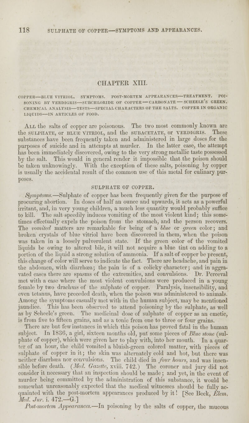 CHAPTER XIII. COPPER BLUE VITRIOL. SYMPTOMS. POST-MORTEM APPEARANCES TREATMENT. POI- SONING BY VERDIGRIS—SUBCHLORIDE OF COPPER — CARBONATE SCHEELE's GREEN. CHEMICAL ANALYSIS TESTS SPECIAL CHARACTERS OF THE SALTS. COPPER IN ORGANIC LIQUIDS IN ARTICLES OF FOOD. All the salts of copper are poisonous. The two most commonly known are the sulphate, or blue vitriol, and the subacetate, or verdigris. These substances have been frequently taken and administered in large doses for the purposes of suicide and in attempts at murder. In the latter case, the attempt has been immediately discovered, owing to the very strong metallic taste possessed by the salt. This would in general render it impossible that the poison should be taken unknowingly. With the exception of these salts, poisoning by copper is usually the accidental result of the common use of this metal for culinary pur- poses. SULPHATE OF COPPER. Symptoms.—Sulphate of copper has been frequently given for the purpose of procuring abortion. In doses of half an ounce and upwards, it acts as a powerful irritant, and, in very young children, a much less quantity would probably suffice to kill. The salt speedily induces vomiting of the most violent kind; this some- times effectually expels the poison from the stomach, and the person recovers. The vomited matters are remarkable for being of a blue or green color; and broken crystals of blue vitriol have been discovered in them, when the poison was taken in a loosely pulverulent state. If the green color of the vomited liquids be owing to altered bile, it will not acquire a blue tint on adding to a portion of the liquid a strong solution of ammonia. If a salt of copper be present, this change of color will serve to indicate the fact. There are headache, and pain in the abdomen, with diarrhoea; the pain is of a colicky character; and in aggra- vated cases there are spasms of the extremities, and convulsions. Dr. Perceval met with a case where the most violent convulsions were produced in a young female by two drachms of the sulphate of copper. Paralysis, insensibility, and even tetanus, have preceded death, when the poison was administered to animals. Among the symptoms casually met with in the human subject, may be mentioned jaundice. This has been observed to attend poisoning by the sulphate, as well as by Scheele's green. The medicinal dose of sulphate of copper as an emetic, is from five to fifteen grains, and as a tonic from one to three or four grains. There are but few instances in which this poison has proved fatal in the human subject. In 1836, a girl, sixteen months old, put some pieces of Blue stone (sul- phate of copper), which were given her to play with, into her mouth. In a quar- ter of an hour, the child vomited a bluish-green colored matter, with pieces of sulphate of copper in it; the skin was alternately cold and hot, but there was neither diarrhoea nor convulsions. The child died in four hours, and was insen- sible before death. (Med. Gazette, xviii. 742.) The coroner and jury did not consider it necessary that an inspection should be made; and yet, in the event of murder being committed by the administration of this substance, it would be somewhat unreasonably expected that the medical witnesses should be fully ac- quainted with the post-mortem appearances produced by it! [See Beck, Elem. Med. Jur. i. 472.—G.] Post-mortem Ajipearances.—In poisoning by the salts of copper, the mucous