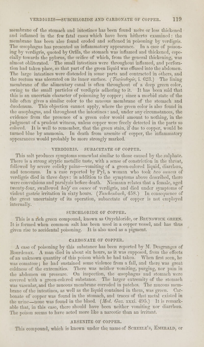 membrane of the stomach and intestines has been found more or less thickened and inflamed in the few fatal cases which have been hitherto examined: the membrane has been also found eroded and softened in poisoning by verdigris. The oesophagus has presented an inflammatory appearance. In a case of poison- ing by verdigris, quoted by Orfila, the stomach was inflamed and thickened, espe- cial])'- towards the pylorus, the orifice of which, from the general thickening, was almost obliterated. The small intestines were throughout inflamed, and perfora- tion had taken place, so that part of the green liquid was effused into the abdomen. The large intestines were distended in some parts and contracted in others, and the rectum was ulcerated on its inner surface. (Toxicologic, i. 023.) The lining membrane of the alimentary canal is often throughout of a deep green color, owing to the small particles of verdigris adhering to it. It has been said that tins is an uncertain character of poisoning by copper; since a morbid state of the bile often gives a similar color to the mucous membrane of the stomach and duodenum. This objection cannot apply, where the green color is also found in the oesophagus, and throughout the intestines: and, under any circumstances, the evidence from the presence of a green color would amount to nothing, in the judgment of a prudent witness, unless copper were freely detected in the parts so colored. It is well to remember, that the green stain, if due to copper, would be turned blue by ammonia. In death from arsenite of copper, the inflammatory appearances would probably be more strongly marked. VERDIGRIS. SUBACETATE OF COPPER. This salt produces symptoms somewhat similar to those caused by the sulphate. There is a strong styptic metallic taste, with a sense of constriction in the throat, followed by severe colicky pains—vomiting of a green-colored liquid, diarrhoea, and tenesmus. In a case reported by Pyl, a woman who took two ounces of verdigris died in three days: in addition to the symptoms above described, there were convulsions and paralysis before death. Niemann relates that a female, aged twenty-four, swallowed half an ounce of verdigris, and died under symptoms of violent gastric irritation in sixty hours. (TaschenLuch, 458.) In consequence of the great uncertainty of its operation, subacetate of copper is not emplo}Ted internally. SUBCHLORIDE OF COPPER. This is a rich green compound, known as Oxychloride, or Brunswick green. It is formed when common salt has been used in a copper vessel, and has thus given rise to accidental poisoning. It is also used as a pigment. CARBONATE OF COPPER. A case of poisoning by this substance has been reported by M. Desgranges of Bonrdeaux. A man died in about six hours, as it was supposed, from the effects of an unknown quantity of this poison which he had taken. When first seen, he was comatose; he had sustained some violence from a fall, and there was great coldness of the extremities. There was neither vomiting, purging, nor pain in the abdomen on pressure. On inspection, the oesophagus and stomach were covered with a grecn-colcred substance. The larger extremity of the stomach was vascular, and the mucous membrane corroded in patches. The mucous mem- brane of the intestines, as well as the liquid contained in them, was green. Car- bonate of copper was found in the stomach, and traces of that metal existed in the urine—none was found in the blood. {Med. Gaz. xxxi. 495.) It is remark- able that, in this case, there should have been neither vomiting nor diarrhoea. The poison seems to have acted more like a narcotic than an irritant. ARSENITE OF COPPER. This compound, which is known under the name of Scheele's, Emerald, or