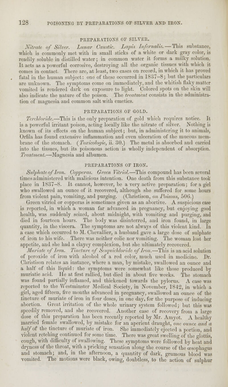 PREPARATIONS OF SILVER. Nitrate of Silver. Lunar Caustic. Lapis Infcrnalis.—This substance, which is commonly met with in small sticks of a white or dark gray color, is readily soluble in distilled water; in common water it forms a milky solution. It acts as a powerful corrosive, destroying all the organic tissues with which it comes in contact. There are, at least, two cases on record, in which it has proved fatal in the human subject: one of these occurred in 1837-8; but the particulars are unknown. The symptoms come on immediately, and the whitish flaky matter vomited is rendered dark on exposure to light. Colored spots on the skin will also indicate the nature of the poison. The treatment consists in the administra- tion of magnesia and common salt with emetics. PREPARATIONS OF GOLD. Terchloridc.—This is the only preparation of gold which requires notice. It is a powerful irritant poison, acting locally like the nitrate of silver. Nothing is known of its effects on the human subject; but, in administering it to animals, Orfila has found extensive inflammation and even ulceration of the mucous mem- brane of the stomach. (Toxicologic, ii. 30.) The metal is absorbed and carried into the tissues, but its poisonous action is wholly independent of absorption. Treatment.—Magnesia and albumen. PREPARATIONS OF IRON. Sulphate of Iron. Copperas. Green Vitriol.—This compound has been several times administered with malicious intention. One death from this substance took place in 1837-8. It cannot, however, be a very active preparation; for a girl who swallowed an ounce of it recovered, although she suffered for some hours from violent pain, vomiting, and purging. (Christison, on Poisons, 506.) Green vitriol or copperas is sometimes given as an abortive. A suspicious case is reported, in which a woman far advanced in pregnancy, but enjoying good health, was suddenly seized, about midnight, with vomiting and purging, and died in fourteen hours. The body was disinterred, and iron found, in large quantity, in the viscera. The symptoms are not always of this violent kind. In a case which occurred to M. Chevallier, a husband gave a large dose of sulphate of iron to his wife. There was neither colic nor vomiting. The woman lost her appetite, and she had a clayey complexion, but she ultimately recovered. Muriate of Iron. Tincture of Sesquichloride of Iron.—This is an acid solution of peroxide of iron with alcohol of a red color, much used in medicine. Dr. Christison relates an instance, where a man, by mistake, swallowed an ounce and a half of this liquid: the symptoms were somewhat like those produced by muriatic acid. He at first rallied, but died in about five weeks. The stomach was found partially inflamed, and thickened towards the pylorus. A case was reported to the Westminster Medical Society, in November, 1842, in which a girl, aged fifteen, five months advanced in pregnancy, swallowed an ounce of the tincture of muriate of iron in four doses, in one day, for the purpose of inducing abortion. Great irritation of the whole urinary system followed; but this was speedily removed, and she recovered. Another case of recovery from a large dose of this preparation has been recently reported by Mr. Amyot. A healthy married female swallowed, by mistake for an aperient draught, one ounce and a half of the tincture of muriate of iron. She immediately ejected a portion, and violent retching continued for some time. There was great swelling of the glottis, cough, with difficulty of swallowing. These symptoms were followed by heat and dryness of the throat, with a pricking sensation along the course of the oesophagus and stomach; and, in the afternoon, a quantity of dark, grumous blood was vomited. The motions were black, owing, doubtless, to the action of sulphur