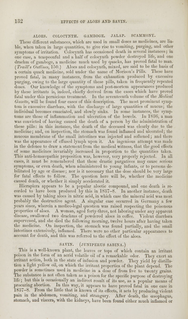 ALOES. COLOCYNTH. GAMBOGE. JALAP. SCAMMONY. These different substances, which are used in small doses as medicines, are lia- ble, when taken in large quantities, to give rise to vomiting, purging, and other symptoms of irritation. Colocynth has occasioned death in several instances; in one case, a teaspoonful and a half of colocynth powder destroyed life, and one drachm of gamboge, a medicine much used by quacks, has proved fatal to man. {Traill's Outlines, 150.) Aloes and colocynth, mixed, are said to be the basis of a certain quack medicine, sold under the name of Morison's Pills. These have proved fatal, in many instances, from the exhaustion produced by excessive purging, owing to the large quantity of these pills, taken in frequently repeated doses. Our knowledge of the symptoms and post-mortem appearances produced by these irritants is, indeed, chiefly derived from the cases which have proved fatal under this pernicious treatment. In the seventeenth volume of the Medical Gazette, will be found four cases of this description. The most prominent symp- tom is excessive diarrhoea, with the discharge of large quantities of mucus; the individual becomes emaciated, and slowly sinks. In some instances, the symp- toms are those of inflammation and ulceration of the bowels. In 1836, a man was convicted of having caused the death of a person by the administration of these pills: in this instance, the death of the deceased was clearly due to the medicine; and, on inspection, the stomach was found inflamed and ulcerated; the mucous membrane of the small intestines was injected and softened; and there was the appearance of effused lymph upon it. An ingenious attempt was made in the defence to draw a statement from the medical witness, that the good effects of some medicines invariably increased in proportion to the quantities taken. This anti-homoeopathic proposition was, however, very properly rejected. In all cases, it must be remembered that these drastic purgatives may cause serious symptoms, or even death, when administered to young infants, or to persons de- bilitated by age or disease; nor is it necessary that the dose should be very large for fatal effects to follow. The question here will be, whether the medicine caused death, or whether it simply accelerated it. Hicrapicra appears to be a popular aloetic compound, and one death is re- corded to have been produced by this in 1837-8. In another instance, death was caused by taking aloes in nitric acid, in which case the mineral acid was most probably the destructive agent. A singular case occurred in Germany a few years since, wherein a medico-legal question was raised respecting the poisonous properties of aloes. A woman, aged forty-three, not laboring under any apparent disease, swallowed two drachms of powdered aloes in coffee. Violent diarrhoea supervened, and she died the following morning, twelve hours after having taken the medicine. On inspection, the stomach was found partially, and the small intestines extensively, inflamed. There were no other particular appearances to account for death, and this was referred to the effect of the aloes. SAVIN. (JUNIPERUS SABINA.) This_ is a well-known plant, the leaves or tops of which contain an irritant poison in the form of an acrid volatile oil of a remarkable odor. They exert an irritant action, both in the state of infusion and powder. They yield by distilla- tion a light yellow oil, on which the irritant properties of the plant depend. The powder is sometimes used in medicine in a dose of from five to twenty grains. The substance is not often taken as a poison for the specific purpose of destroying life; but this is occasionally an indirect result of its use, as a popular means of procuring abortion. In this way, it appears to have proved fatal in one case in 1837-8. From the little that is known of its effects, it acts by producing violent pain in the abdomen, vomiting, and strangury. After death, the oesophagus, stomach, and viscera, with the kidneys, have been found either much inflamed or