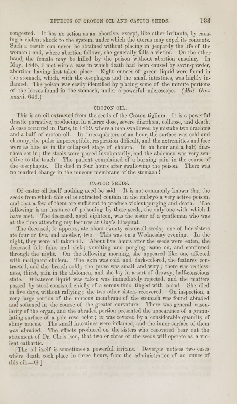 congested. It has no action as an abortive, except, like other irritants, by caus- ing a violent shock to the system, under which the uterus may expel its contents. Such a result can never be obtained without placing in jeopardy the life of the woman ; and, where abortion follows, she generally falls a victim. On the other hand, the female may be killed by the poison without abortion ensuing. In May, 1845, I met with a case in which death had been caused by savin-powder, abortion having first taken place. Eight ounces of green liquid were found in the stomach, which, with the oesophagus and the small intestines, was highly in- flamed. The poison was easily identified by placing some of the minute portions of the leaves found in the stomach, under a powerful microscope. {Med. Gaz. xxxvi. 040.) CROTON OIL. This is an oil extracted from the seeds of the Croton tiglium. It is a powerful drastic purgative, producing, in a large dose, severe diarrhoea, collapse, and death. A case occurred in Paris, in 1839, where a man swallowed by mistake two drachms and a half of croton oil. In three-quarters of an hour, the surface was cold and clammy, the pulse imperceptible, respiration difficult, and the extremities and face were as blue as in the collapsed stage of cholera. In an hour and a half, diar- rhoea set in; the stools were passed involuntarily, and the abdomen was very sen- sitive to the touch. The patient complained of a burning pain in the course of the oesophagus. He died in four hours after swallowing the poison. There was no marked change in the mucous membrane of the stomach ! CASTOR SEEDS. Of castor oil itself nothing need be said. It is not commonly known that the seeds from which this oil is extracted contain in the embryo a very active poison, and that a few of them are sufficient to produce violent purging and death. The following is an instance of poisoning by these seeds, the only one with which I have met. The deceased, aged eighteen, was the sister of a gentleman who was at the time attending my lectures at Guy's Hospital. The deceased, it appears, ate about twenty castor-oil seeds; one of her sisters ate four or five, and another, two. This was on a Wednesday evening. In the night, they were all taken ill. About five hours after the seeds were eaten, the deceased felt faint and sick; vomiting and purging came on, and continued through the night. On the following morning, she appeared like one affected with malignant cholera. The skin was cold and dark-colored, the features con- tracted, and the breath cold; the pulse was small and wiry; there was restless- ness, thirst, pain in the abdomen, and she lay in a sort of drowsy, half-conscious state. Whatever liquid was taken was immediately rejected, and the matters passed by stool consisted chiefly of a serous fluid tinged with blood. She died in five days, without rallying; the two other sisters recovered. On inspection, a very large portion of the mucous membrane of the stomach was found abraded and softened in the course of the greater curvature. There was general vascu- larity of the organ, and the abraded portion presented the appearance of a granu- lating surface of a pale rose color; it was covered by a considerable quantity of slimy mucus. The small intestines were inflamed, and the inner surface of them was abraded. The effects produced on the sisters who recovered bear out the statement of Dr. Christison, that two or three of the seeds will operate as a vio- lent cathartic. [The oil itself is sometimes a powerful irritant. Dcvergie notices two cases where death took place in three hours, from the administration of an ounce of this oil.—G-.]