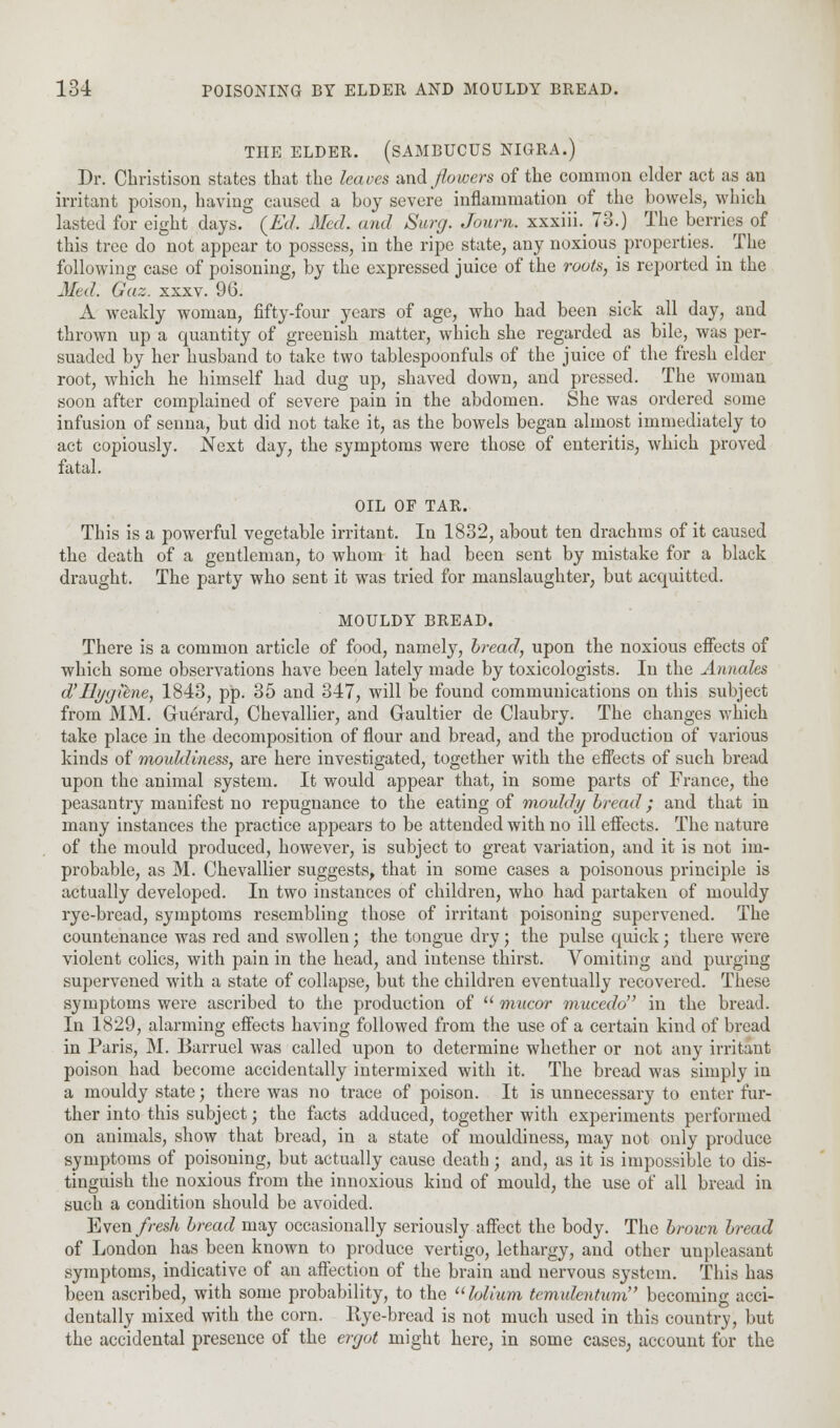 THE ELDER. (SAMBUCUS NIGRA.) Dr. Christison states that the leaves and flowers of the common elder act as an irritant poison, having caused a boy severe inflammation of the bowels, which lasted for eight days. {Ed. Med. and Surg. Journ. xxxiii. 73.) The berries of this tree do not appear to possess, in the ripe state, any noxious^ properties. _ The following case of poisoning, by the expressed juice of the routs, is reported in the Med. Gaz. xxxv. 96. A weakly woman, fifty-four years of age, who had been sick all day, and thrown up a quantity of greenish matter, which she regarded as bile, was per- suaded by her husband to take two tablespoonfuls of the juice of the fresh elder root, which he himself had dug up, shaved down, and pressed. The woman soon after complained of severe pain in the abdomen. She was ordered some infusion of senna, but did not take it, as the bowels began almost immediately to act copiously. Next day, the symptoms were those of enteritis, which proved fatal. OIL OF TAR. This is a powerful vegetable irritant. In 1832, about ten drachms of it caused the death of a gentleman, to whom it had been sent by mistake for a black draught. The party who sent it was tried for manslaughter, but acquitted. MOULDY BREAD. There is a common article of food, namely, bread, upon the noxious effects of which some observations have been lately made by toxicologists. In the Annales d'llyyilne, 1843, pp. 35 and 347, will be found communications on this subject from MM. Guerard, Chevallier, and Gaultier de Claubry. The changes which take place in the decomposition of flour and bread, and the production of various kinds of mouldiness, are here investigated, together with the effects of such bread upon the animal system. It would appear that, in some parts of France, the peasantry manifest no repugnance to the eating of mould)/bread; and that in many instances the practice appears to be attended with no ill effects. The nature of the mould produced, however, is subject to great variation, and it is not im- probable, as M. Chevallier suggests, that in some cases a poisonous principle is actually developed. In two instances of children, who had partaken of mouldy rye-bread, symptoms resembling those of irritant poisoning supervened. The countenance was red and swollen; the tongue dry; the pulse quick; there were violent colics, with pain in the head, and intense thirst. Vomiting and purging supervened with a state of collapse, but the children eventually recovered. These symptoms were ascribed to the production of  mucor mucedo in the bread. In 1829, alarming effects having followed from the use of a certain kind of bread in Paris, M. Barruel was called upon to determine whether or not any irritant poison had become accidentally intermixed with it. The bread was simply in a mouldy state; there was no trace of poison. It is unnecessary to enter fur- ther into this subject; the facts adduced, together with experiments performed on animals, show that bread, in a state of mouldiness, may not only produce symptoms of poisoning, but actually cause death; and, as it is impossible to dis- tinguish the noxious from the innoxious kind of mould, the use of all bread in such a condition should be avoided. Even fresh bread may occasionally seriously affect the body. The brown bread of London has been known to produce vertigo, lethargy, and other unpleasant symptoms, indicative of an affection of the brain and nervous system. This has been ascribed, with some probability, to the lolium tcmidentum becoming acci- dentally mixed with the corn. Rye-bread is not much used in this country, but the accidental presence of the ergot might here, in some cases, account for the