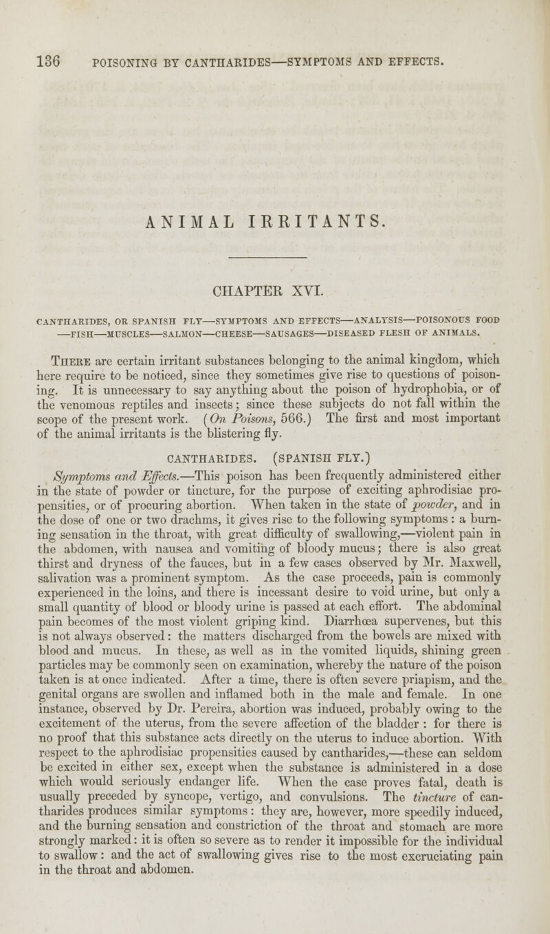 ANIMAL IRRITANTS. CHAPTER XVI. CANTHARIDES, OR SPANISH FLY SYMPTOMS AND EFFECTS ANALYSIS POISONOUS FOOD FISH MUSCLES SALMON CHEESE SAUSAGES DISEASED FLESH OF ANIMALS. There are certain irritant substances belonging to the animal kingdom, which here require to be noticed, since they sometimes give rise to questions of poison- ing. It is unnecessary to say anything about the poison of hydrophobia, or of the venomous reptiles and insects; since these subjects do not fall within the scope of the present work. (On Poisons, 566.) The first and most important of the animal irritants is the blistering fly. CANTHARIDES. (SPANISH FLY.) Symptoms and Effects.—This poison has been frequently administered either in the state of powder or tincture, for the purpose of exciting aphrodisiac pro- pensities, or of procuring abortion. When taken in the state of powder, and in the dose of one or two drachms, it gives rise to the following symptoms: a burn- ing sensation in the throat, with great difficulty of swallowing,—violent pain in the abdomen, with nausea and vomiting of bloody mucus; there is also great thirst and dryness of the fauces, but in a few cases observed by Mr. Maxwell, salivation was a prominent symptom. As the case proceeds, pain is commonly experienced in the loins, and there is incessant desire to void urine, but only a small quantity of blood or bloody urine is passed at each effort. The abdominal pain becomes of the most violent griping kind. Diarrhoea supervenes, but this is not always observed: the matters discharged from the bowels are mixed with blood and mucus. In these, as well as in the vomited liquids, shining green particles may be commonly seen on examination, whereby the nature of the poison taken is at once indicated. After a time, there is often severe priapism, and the genital organs are swollen and inflamed both in the male and female. In one instance, observed by Dr. Pereira, abortion was induced, probably owing to the excitement of the uterus, from the severe affection of the bladder : for there is no proof that this substance acts directly on the uterus to induce abortion. With respect to the aphrodisiac propensities caused by cantharides,—these can seldom be excited in either sex, except when the substance is administered in a dose which would seriously endanger life. When the case proves fatal, death is usually preceded by syncope, vertigo, and convulsions. The tincture of can- tharides produces similar symptoms: they are, however, more speedily induced, and the burning sensation and constriction of the throat and stomach are more strongly marked: it is often so severe as to render it impossible for the individual to swallow: and the act of swallowing gives rise to the most excruciating pain in the throat and abdomen.