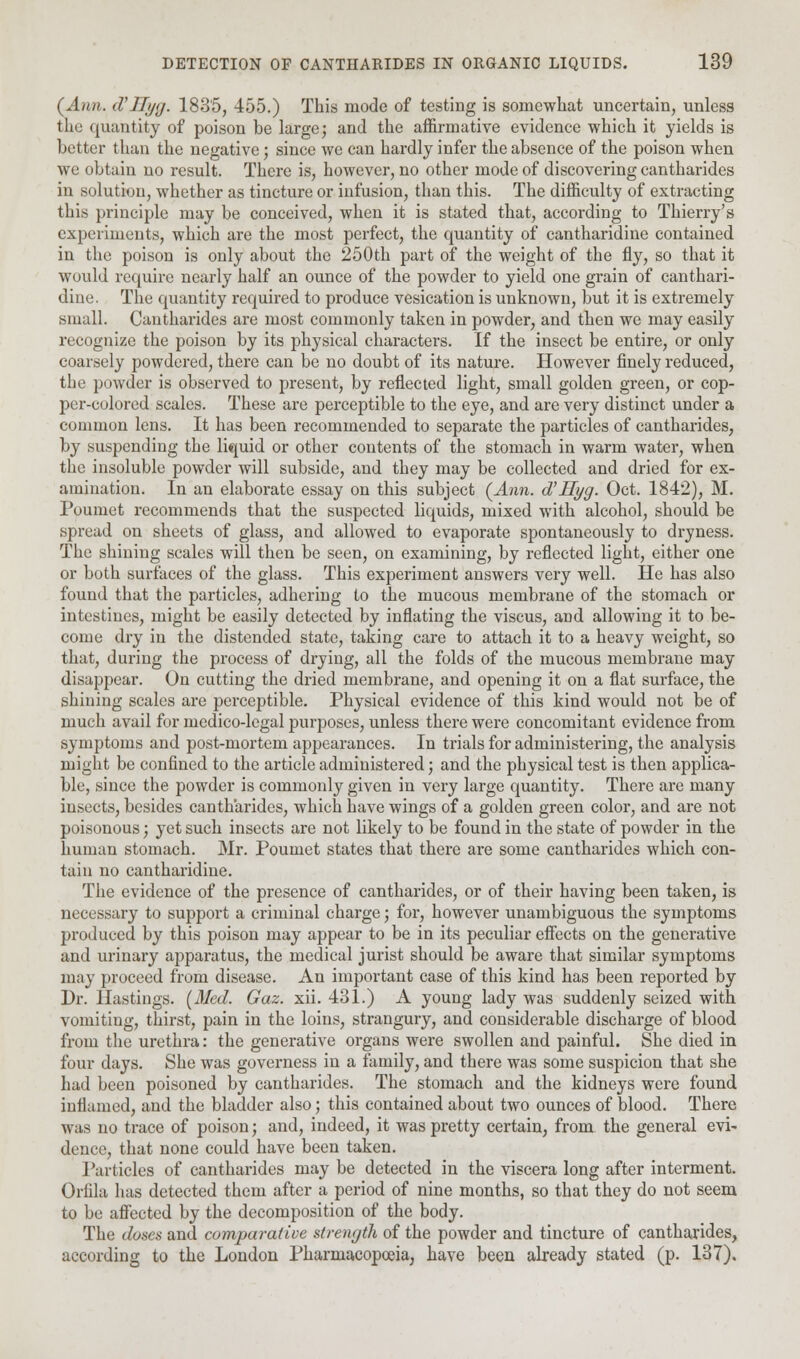 (Ann. d'Hyg. 1835, 455.) This mode of testing is somewhat uncertain, unless the quantity of poison be large; and the affirmative evidence which it yields is better than the negative; since we can hardly infer the absence of the poison when we obtain no result. There is, however, no other mode of discovering cantharides in solution, whether as tincture or infusion, than this. The difficulty of extracting this principle may be conceived, when it is stated that, according to Thierry's experiments, which are the most perfect, the quantity of cantharidine contained in the poison is only about the 250th part of the weight of the fly, so that it would require nearly half an ounce of the powder to yield one grain of canthari- dine. The quantity required to produce vesication is unknown, but it is extremely small. Cantharides are most commonly taken in powder, and then we may easily recognize the poison by its physical characters. If the insect be entire, or only coarsely powdered, there can be no doubt of its nature. However finely reduced, the powder is observed to present, by reflected light, small golden green, or cop- per-colored scales. These are perceptible to the eye, and are very distinct under a common lens. It has been recommended to separate the particles of cantharides, by suspending the liquid or other contents of the stomach in warm water, when the insoluble powder will subside, and they may be collected and dried for ex- amination. In an elaborate essay on this subject (Ann. d'Hyg. Oct. 1842), M. Poumet recommends that the suspected liquids, mixed with alcohol, should be spread on sheets of glass, and allowed to evaporate spontaneously to dryness. The shining scales will then be seen, on examining, by reflected light, either one or both surfaces of the glass. This experiment answers very well. He has also found that the particles, adhering to the mucous membrane of the stomach or intestines, might be easily detected by inflating the viscus, and allowing it to be- come dry in the distended state, taking care to attach it to a heavy weight, so that, during the process of drying, all the folds of the mucous membrane may disappear. On cutting the dried membrane, and opening it on a flat surface, the shining scales are perceptible. Physical evidence of this kind would not be of much avail for medico-legal purposes, unless there were concomitant evidence from symptoms and post-mortem appearances. In trials for administering, the analysis might be confined to the article administered; and the physical test is then applica- ble, since the powder is commonly given in very large quantity. There are many insects, besides cantharides, which have wings of a golden green color, and are not poisonous; yet such insects are not likely to be found in the state of powder in the human stomach. Mr. Poumet states that there are some cantharides which con- tain no cantharidine. The evidence of the presence of cantharides, or of their having been taken, is necessary to support a criminal charge; for, however unambiguous the symptoms produced by this poison may appear to be in its peculiar effects on the generative and urinary apparatus, the medical jurist should be aware that similar symptoms may proceed from disease. An important case of this kind has been reported by Dr. Hastings. (Med. Gaz. xii. 431.) A young lady was suddenly seized with vomiting, thirst, pain in the loins, strangury, and considerable discharge of blood from the urethra: the generative organs were swollen and painful. She died in four days. She was governess in a family, and there was some suspicion that she had been poisoned by cantharides. The stomach and the kidneys were found inflamed, and the bladder also; this contained about two ounces of blood. There was no trace of poison; and, indeed, it was pretty certain, from the general evi~ dence, that none could have been taken. Particles of cantharides may be detected in the viscera long after interment. Orfila has detected them after a period of nine months, so that they do not seem to be affected by the decomposition of the body. The doses and comparative strength of the powder and tincture of cantharides, according to the London Pharmacopoeia, have been already stated (p. 137).