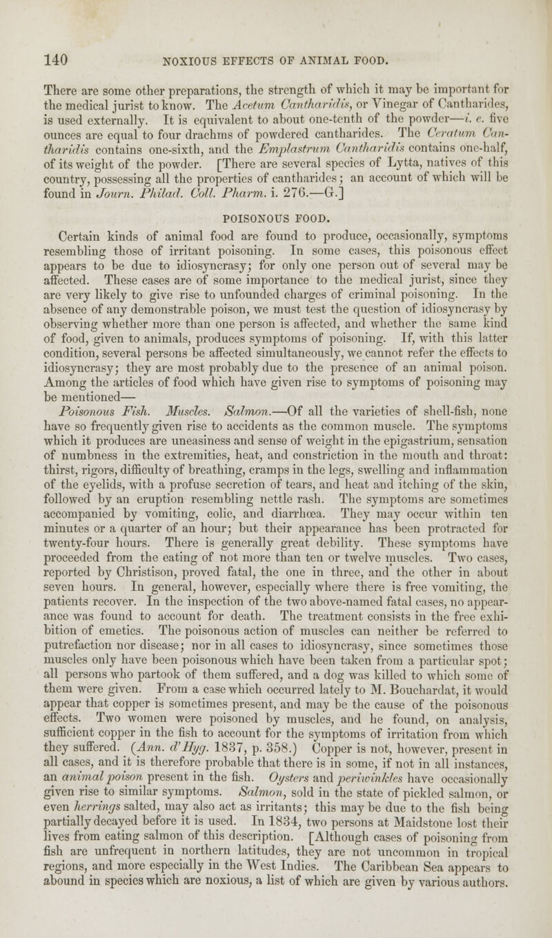 There are some other preparations, the strength of which it may be important for the medical jurist to know. The Acetum Gcmtharidis, or Vinegar of Cantharides, is used externally. It is equivalent to about one-tenth of the powder—i. e. five ounces are equal to four drachms of powdered cantharides. The Ceratwm Can- tharidis contains one-sixth, and the Emptastrum Canthartdis contains one-half, of its weight of the powder. [There are several species of Lytta, natives of this country, possessing all the properties of cantharides; an account of which will he found in Journ. Philad. Coll. Pharm. i. 276.—G.] POISONOUS FOOD. Certain kinds of animal food are found to produce, occasionally, symptoms resembling those of irritant poisoning. In some cases, this poisonous effect appears to be due to idiosyncrasy; for only one person out of several may be affected. These cases are of some importance to the medical jurist, since they are very likely to give rise to unfounded charges of criminal poisoning. In the absence of any demonstrable poison, we must test the question of idiosyncrasy by observing whether more than one person is affected, and whether the same kind of food, given to animals, produces symptoms of poisoning. If, with this latter condition, several persons be affected simultaneously, we cannot refer the effects to idiosyncrasy; they are most probably due to the presence of an animal poison. Among the articles of food which have given rise to symptoms of poisoning may be mentioned— Poisonous Fish. Muscles. Salmon.—Of all the varieties of shell-fish, none have so frequently given rise to accidents as the common muscle. The symptoms which it produces are uneasiness and sense of weight in the epigastrium, sensation of numbness in the extremities, heat, and constriction in the mouth and throat: thirst, rigors, difficulty of breathing, cramps in the legs, swelling and inflammation of the eyelids, with a profuse secretion of tears, and heat and itching of the skin, followed by an eruption resembling nettle rash. The symptoms are sometimes accompanied by vomiting, colic, and diarrhoea. They may occur within ten minutes or a quarter of an hour; but their appearance has been protracted for twenty-four hours. There is generally great debility. These symptoms have proceeded from the eating of not more than ten or twelve muscles. Two cases, reported by Christison, proved fatal, the one in three, and the other in about seven hours. In general, however, especially where there is free vomiting, the patients recover. In the inspection of the two above-named fatal cases, no appear- ance was found to account for death. The treatment consists in the free exhi- bition of emetics. The poisonous action of muscles can neither be referred to putrefaction nor disease; nor in all cases to idiosyncrasy, since sometimes those muscles only have been poisonous which have been taken from a particular spot; all persons who partook of them suffered, and a dog was killed to which some of them were given. From a case which occurred lately to M. Bouchardat, it would appear that copper is sometimes present, and may be the cause of the poisonous effects. Two women were poisoned by muscles, and he found, on analysis, sufficient copper in the fish to account for the symptoms of irritation from which they suffered. _ {Ann. d'Hyg. 1837, p. 358.) Copper is not, however, present in all cases, and it is therefore probable that there is in some, if not in all instances, an animal poison present in the fish. Oysters and periwinJdes have occasionally given rise to similar symptoms. Salmon, sold in the state of pickled salmon, or even herrings salted, may also act as irritants; this maybe due to the fish being partially decayed before it is used. In 1834, two persons at Maidstone lost their lives from eating salmon of this description. [Although cases of poisoning from fish are unfrequent in northern latitudes, they are not uncommon in tropical regions, and more especially in the West Indies. The Caribbean Sea appears to abound in species which are noxious, a list of which are given by various authors.