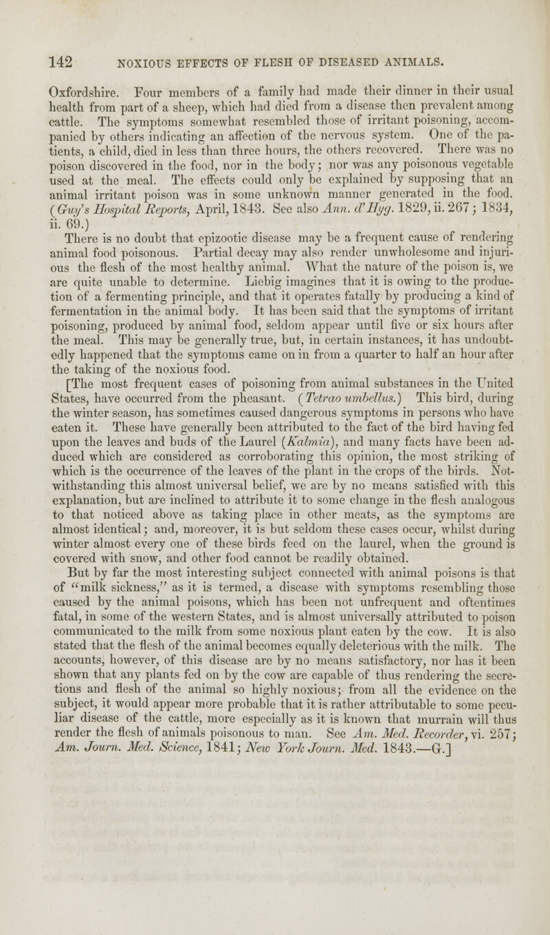 Oxfordshire. Four members of a family had made their dinner in their usual health from part of a sheep, which had died from a disease then prevalent among cattle. The symptoms somewhat resembled those of irritant poisoning, accom- panied by others indicating an affection of the nervous system. One of the pa- tients, a child, died in less than three hours, the others recovered. There was no poison discovered in the food, nor in the body; nor was any poisonous vegetable used at the meal. The effects could only be explained by supposing that an animal irritant poison was in some unknown manner generated in the food. (Gwjs Hospital Reports, April, 1843. See also Ann. d'Hyg. 1829, ii. 267; 1834, ii. 69.) There is no doubt that epizootic disease may be a frequent cause of rendering animal food poisonous. Partial decay may also render unwholesome and injuri- ous the flesh of the most healthy animal. What the nature of the poison is, we are quite unable to determine. Liebig imagines that it is owing to the produc- tion of a fermenting principle, and that it operates fatally by producing a kind of fermentation in the animal body. It has been said that the symptoms of irritant poisoning, produced by animal food, seldom appear until five or six hours after the meal. This may be generally true, but, in certain instances, it has undoubt- edly happened that the symptoms came on in from a quarter to half an hour after the taking of the noxious food. [The most frequent cases of poisoning from animal substances in the United States, have occurred from the pheasant. {Tetraoumbellus.) This bird, during the winter season, has sometimes caused dangerous symptoms in persons who have eaten it. These have generally been attributed to the fact of the bird having fed upon the leaves and buds of the Laurel (Kalmia), and many facts have been ad- duced which are considered as corroborating this opinion, the most striking of which is the occurrence of the leaves of the plant in the crops of the birds. Not- withstanding this almost universal belief, we are by no means satisfied with this explanation, but are inclined to attribute it to some change in the flesh analogous to that noticed above as taking place in other meats, as the symptoms are almost identical; and, moreover, it is but seldom these cases occur, whilst during winter almost every one of these birds feed on the laurel, when the ground is covered with snow, and other food cannot be readily obtained. But by far the most interesting subject connected with animal poisons is that of milk sickness, as it is termed, a disease with symptoms resembling those caused by the animal poisons, which has been not unfrequent and oftentimes fatal, in some of the western States, and is almost universally attributed to poison communicated to the milk from some noxious plant eaten by the cow. It is also stated that the flesh of the animal becomes equally deleterious with the milk. The accounts, however, of this disease are by no means satisfactory, nor has it been shown that any plants fed on by the cow are capable of thus rendering the secre- tions and flesh of the animal so highly noxious; from all the evidence on the subject, it would appear more probable that it is rather attributable to some pecu- liar disease of the cattle, more especially as it is known that murrain will thus render the flesh of animals poisonous to man. See Am. Med. Recorder, vi. 257; Am. Journ. Med. Science, 1841; New YorkJoum. Med. 1843.—G.]
