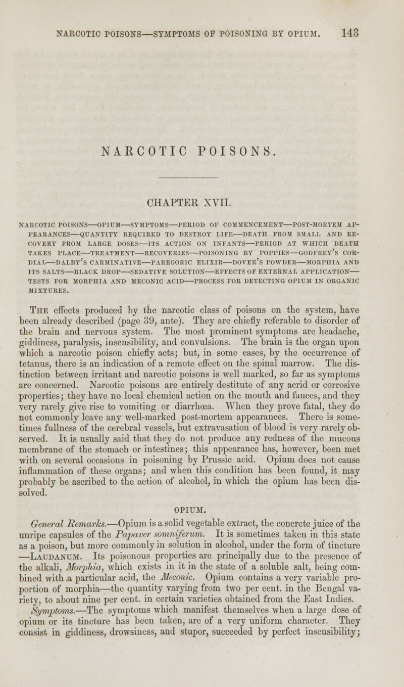 NARCOTIC POISONS CHAPTER XVII. NARCOTIC POISONS OPIUM SYMPTOMS PERIOD OF COMMENCEMENT POST-MORTEM AP- PEARANCES QUANTITY REQUIRED TO DESTROY LIFE DEATH FROM SMALL AND RE- COVERY FROM LARGE DOSES ITS ACTION ON INFANTS PERIOD AT WHICH DEATH TAKES PLACE TREATMENT RECOVERIES POISONING BY POPPIES GODFREY'S COR- DIAL DALBY'S CARMINATIVE PAREGORIC ELIXIR DOVER'S POWDER MORPHIA AND ITS SALTS BLACK DROP SEDATIVE SOLUTION EFFECTS OF EXTERNAL APPLICATION TESTS FOR MORPHIA AND MECONIC ACID PROCESS FOR DETECTING OPIUM IN ORGANIC MIXTURES. The effects produced by the narcotic class of poisons on the system, have been already described (page 39, ante). They are chiefly referable to disorder of the brain and nervous system. The most prominent symptoms are headache, giddiness, paralysis, insensibility, and convulsions. The brain is the organ upon which a narcotic poison chiefly acts; but, in some cases, by the occurrence of tetanus, there is an indication of a remote effect on the spinal marrow. The dis- tinction between irritant and narcotic poisons is well marked, so far as symptoms are concerned. Narcotic poisons are entirely destitute of any acrid or corrosive properties; they have no local chemical action on the mouth and fauces, and they very rarely give rise to vomiting or diarrhoea. When they prove fatal, they do not commonly leave any well-marked post-mortem appearances. There is some- times fullness of the cerebral vessels, but extravasation of blood is very rarely ob- served. It is usually said that they do not produce any redness of the mucous membrane of the stomach or intestines; this appearance has, however, been met with on several occasions in poisoning by Prussic acid. Opium does not cause inflammation of these organs; and when this condition has been found, it may probably be ascribed to the action of alcohol, in which the opium has been dis- solved. OPIUM. General Remarks.—Opium is a solid vegetable extract, the concrete juice of the unripe capsules of the Papaver somniferum. It is sometimes taken in this state as a poison, but more commonly in solution in alcohol, under the form of tincture —Laudanum. Its poisonous properties are principally due to the presence of the alkali, Morphia, which exists in it in the state of a soluble salt, being com- bined with a particular acid, the Meconic. Opium contains a very variable pro- portion of morphia—the quantity varying from two per cent, in the Bengal va- riety, to about nine per cent, in certain varieties obtained from the East Indies. Symptoms.—The symptoms which manifest themselves when a large dose of opium or its tincture has been taken, are of a very uniform character. They consist in giddiness, drowsiness, and stupor, succeeded by perfect insensibility;