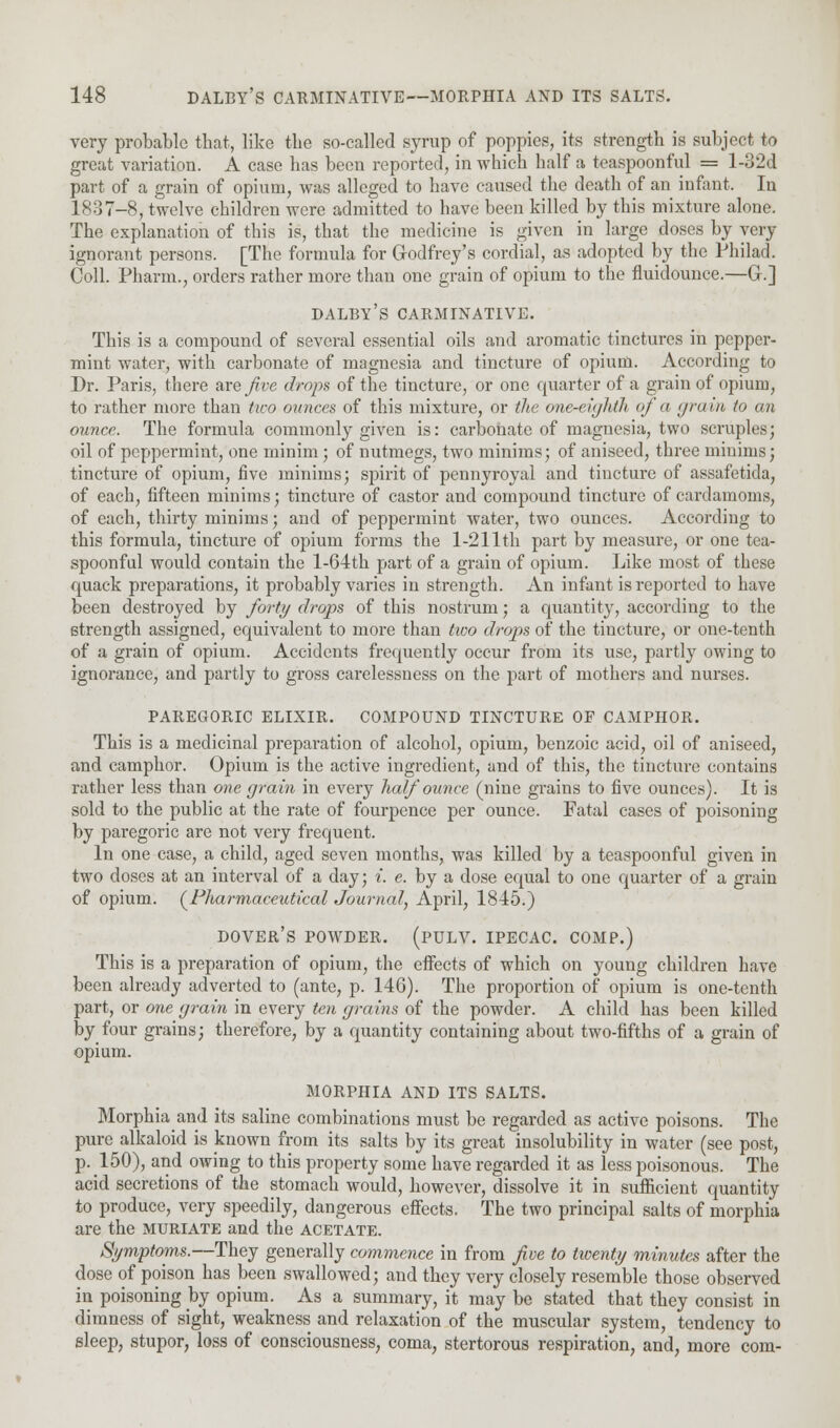 very probable that, like tbe so-called syrup of poppies, its strength is subject to great variation. A case has been reported, in which half a teaspoonful = l-32d part of a grain of opium, was alleged to have caused the death of an infant. In 1837-8, twelve children were admitted to have been killed by this mixture alone. The explanation of this is, that the medicine is given in large doses by very ignorant persons. [The formula for Godfrey's cordial, as adopted by the Philad. Coll. Pharm., orders rather more than one grain of opium to the fluidounce.—G.] dalby's carminative. This is a compound of several essential oils and aromatic tinctures in pepper- mint water, with carbonate of magnesia and tincture of opium. According to Dr. Paris, there are jive drops of the tincture, or one quarter of a grain of opium, to rather more than two ounces of this mixture, or the one-eighth of a grain to an ounce. The formula commonly given is: carbonate of magnesia, two scruples; oil of peppermint, one minim ; of nutmegs, two minims; of aniseed, three minims; tincture of opium, five minims; spirit of pennyroyal and tincture of assafetida, of each, fifteen minims; tincture of castor and compound tincture of cardamoms, of each, thirty minims; and of peppermint water, two ounces. According to this formula, tincture of opium forms the 1-211th part by measure, or one tea- spoonful would contain the l-64th part of a grain of opium. Like most of these quack preparations, it probably varies in strength. An infant is reported to have been destroyed by forty drops of this nostrum; a quantity, according to the strength assigned, equivalent to more than txoo drops of the tincture, or one-tenth of a grain of opium. Accidents frequently occur from its use, partly owing to ignorance, and partly to gross carelessness on the part of mothers and nurses. PAREGORIC ELIXIR. COMPOUND TINCTURE OF CAMPHOR. This is a medicinal preparation of alcohol, opium, benzoic acid, oil of aniseed, and camphor. Opium is the active ingredient, and of this, the tincture contains rather less than one grain in every half ounce (nine grains to five ounces). It is sold to the public at the rate of fourpence per ounce. Fatal cases of poisoning by paregoric are not very frequent. In one case, a child, aged seven months, was killed by a teaspoonful given in two doses at an interval of a day; i. e. by a dose equal to one quarter of a grain of opium. (Pharmaceutical Journal, April, 1845.) Dover's powder, (pulv. ipecac, comp.) This is a preparation of opium, the effects of which on young children have been already adverted to (ante, p. 146). The proportion of opium is one-tenth part, or one grain in every ten grains of the powder. A child has been killed by four grains; therefore, by a quantity containing about two-fifths of a grain of opium. MORPHIA AND ITS SALTS. Morphia and its saline combinations must be regarded as active poisons. The pure alkaloid is known from its salts by its great insolubility in water (see post, p. 150), and owing to this property some have regarded it as less poisonous. The acid secretions of the stomach would, however, dissolve it in sufficient quantity to produce, very speedily, dangerous effects. The two principal salts of morphia are the muriate and the acetate. Symptoms.—They generally commence in from five to twenty minutes after the dose of poison has been swallowed; and they very closely resemble those observed in poisoning by opium. As a summary, it may be stated that they consist in dimness of sight, weakness and relaxation of the muscular system, tendency to sleep, stupor, loss of consciousness, coma, stertorous respiration, and, more com-