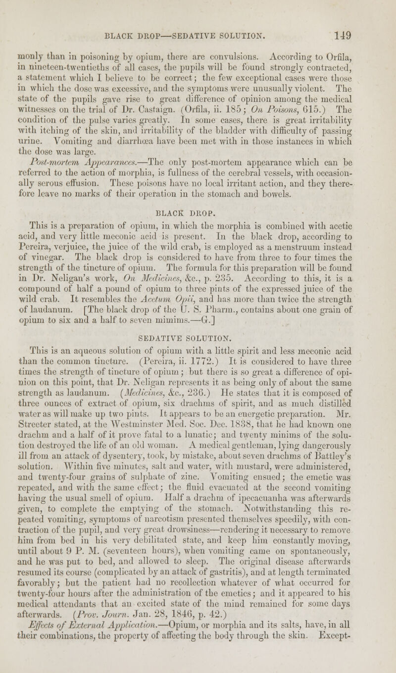 monly than in poisoning by opium, there are convulsions. According to Qrfila, in ninetcen-twentietbs of all cases, the pupils will be found strongly contracted, a statement which I believe to be correct; the few exceptional cases were those in which the close was excessive, and the symptoms were unusually violent. The state of the pupils gave rise to great difference of opinion among the medical witnesses on the trial of Dr. Castaign. (Orfila, ii. 185; On Poisons, G15.) The condition of the pulse varies greatly. In some cases, there is great irritability with itching of the skin, and irritability of the bladder with difficulty of passing urine. Vomiting and diarrhoea have been met with in those instances in which the dose was large. Post-mortem Appearances.—The only post-mortem appearance which can be referred to the action of morphia, is fullness of the cerebral vessels, with occasion- ally serous effusion. These poisons have no local irritant action, and tbey there- fore leave no marks of their operation in the stomach and bowels. BLACK DROP. This is a preparation of opium, in which the morphia is combined with acetic acid, and very little meconic acid is present. In the black drop, according to Pereira, verjuice, the juice of the wild crab, is employed as a menstruum instead, of vinegar. The black drop is considered to have from three to four times the strength of the tincture of opium. The formula for this preparation will be found in Dr. Neligan's work, On Medicines, &c, p. 235. According to this, it is a compound of half a pound of opium to three pints of the expressed juice of the wild crab. It resembles the Acetum Opii, and has more than twice the strength of laudanum. [The black drop of the U. S. Pharm., contains about one grain of opium to six and a half to seven niimims.—Gr.] SEDATIVE SOLUTION. This is an aqueous solution of opium with a little spirit and less meconic acid than the common tincture. (Pereira, ii. 1772.) It is considered to have three times the strength of tincture of opium; but there is so great a difference of opi- nion on this point, that Dr. Neligan represents it as being only of about the same strength as laudanum. (Medicines, &c, 236.) He states that it is composed of three ounces of extract of opium, six drachms of spirit, and as much distilled water as will make up two pints. It appears to be an energetic preparation. Mr. Streeter stated, at the Westminster Med. Soc. Dec. 1838, that he had known one drachm and a half of it prove fatal to a lunatic; and twenty minims of the solu- tion destroyed the life of an old woman. A medical gentleman, lying dangerously ill from an attack of dysentery, took, by mistake, about seven drachms of Battley's solution. Within five minutes, salt and water, with mustard, were administered, and twenty-four grains of sulphate of zinc. Vomiting ensued; the emetic was repeated, and with the same effect; the fluid evacuated at the second vomiting- having the usual smell of opium. Half a drachm of ipecacuanha was afterwards given, to complete the emptying of the stomach. Notwithstanding this re- peated vomiting, symptoms of narcotism presented themselves speedily, with con- traction of the pupil, and very great drowsiness—rendering it necessary to remove him from bed in his very debilitated state, and keep him constantly moving, until about 9 P. M. (seventeen hours), when vomiting came on spontaneously, and he was put to bed, and allowed to sleep. The original disease afterwards resumed its course (complicated by an attack of gastritis), and at length terminated favorably; but the patient had no recollection whatever of what occurred for twenty-four hours after the administration of the emetics; and it appeared to his medical attendants that an excited state of the mind remained for some days afterwards. (Prov. Journ. Jan. 28, 1846, p. 42.) Effects of External Application.—Opium, or morphia and its salts, have, in all their combinations, the property of affecting the body through the skin. Except-