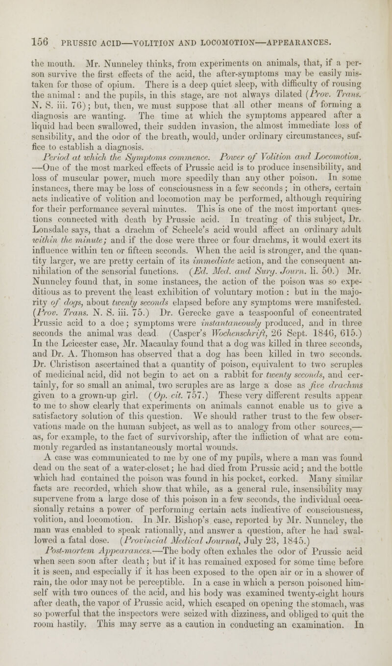 the mouth. Mr. Nunneley thinks, from experiments on animals, that, if a per- son survive the first effects of the acid, the after-symptoms may be easily mis- taken for those of opium. There is a deep quiet sleep, with difficulty of rousing the animal: and the pupils, in this stage, are not always dilated (Prov. Tram. N. S. iii. 76); but, then, we must suppose that all other means of forming a diagnosis are wanting. The time at which the symptoms appeared after a liquid had been swallowed, their sudden invasion, the almost immediate loss of sensibility, and the odor of the breath, would, under ordinary circumstances, suf- fice to establish a diagnosis. Period at which the Symptoms commence. Power of Volition and Locomotion. —One of the most marked effects of Prussic acid is to produce insensibility, and loss of muscular power, much more speedily than any other poison. In some instances, there may be loss of consciousness in a few seconds; in others, certain acts indicative of volition and locomotion may be performed, although requiring for their performance several minutes. This is one of the most important ques- tions connected with death by Prussic acid. In treating of this subject, Dr. Lonsdale says, that a drachm of Scheele's acid would affect an ordinary adult within the minute; and if the dose were three or four drachms, it would exert its influence within ten or fifteen seconds. When the acid is stronger, and the quan- tity larger, we are pretty certain of its immediate action, and the consequent an- nihilation of the sensorial functions. (Ed. Mai. and Surg. Joum. li. 50.) Mr. Nunneley found that, in some instances, the action of the poison was so expe- ditious as to prevent the least exhibition of voluntary motion : but in the majo- rity of dogs, about twenty seconds elapsed before any symptoms were manifested. (Prov. Trans. N. S. iii. 75.) Dr. Grerecke gave a teaspoonful of concentrated Prussic acid to a doe; symptoms were instantaneously produced, and in three seconds the animal was dead. (Casper's Wochenschrift, 26 Sept. 1846, 615.) In the Leicester case, Mr. Macaulay found that a dog was killed in three seconds, and Dr. A. Thomson has observed that a dog has been killed in two seconds. Dr. Christison ascertained that a quantity of poison, equivalent to two scruples of medicinal acid, did not begin to act on a rabbit for twenty seconds, and cer- tainly, for so small an animal, two scruples are as large a dose as five drachms given to a grown-up girl. (Op. cit. 757.) These very different results appear to me to show clearly that experiments on animals cannot enable us to give a satisfactory solution of this question. We should rather trust to the few obser- vations made on the human subject, as well as to analogy from other sources,— as, for example, to the fact of survivorship, after the infliction of what are com- monly regarded as instantaneously mortal wounds. A case was communicated to me by one of my pupils, where a man was found dead ou the seat of a water-closet; he had died from Prussic acid; and the bottle which had contained the poison was found in his pocket, corked. Many similar facts are recorded, which show that while, as a general rule, insensibility may supervene from a large dose of this poison in a few seconds, the individual occa- sionally retains a power of performing certain acts indicative of consciousness, volition, and locomotion. In Mr. Bishop's case, reported by Mr. Nunneley, the man was enabled to speak rationally, and answer a question, after he had swal- lowed a fatal dose. (Provincial Medical Journal, July 23, 1845.) Post-mortem Appearances.—The body often exhales the odor of Prussic acid when seen soon after death; but if it has remained exposed for some time before it is seen, and especially if it has been exposed to the open air or in a shower of rain, the odor may not be perceptible. In a case in which a person poisoned him- self with two ounces of the acid, and his body was examined twenty-eight hours after death, the vapor of Prussic acid, which escaped on opening the stomach, was so powerful that the inspectors were seized with dizziness, and obliged to quit the room hastily. This may serve as a caution in conducting an examination. In