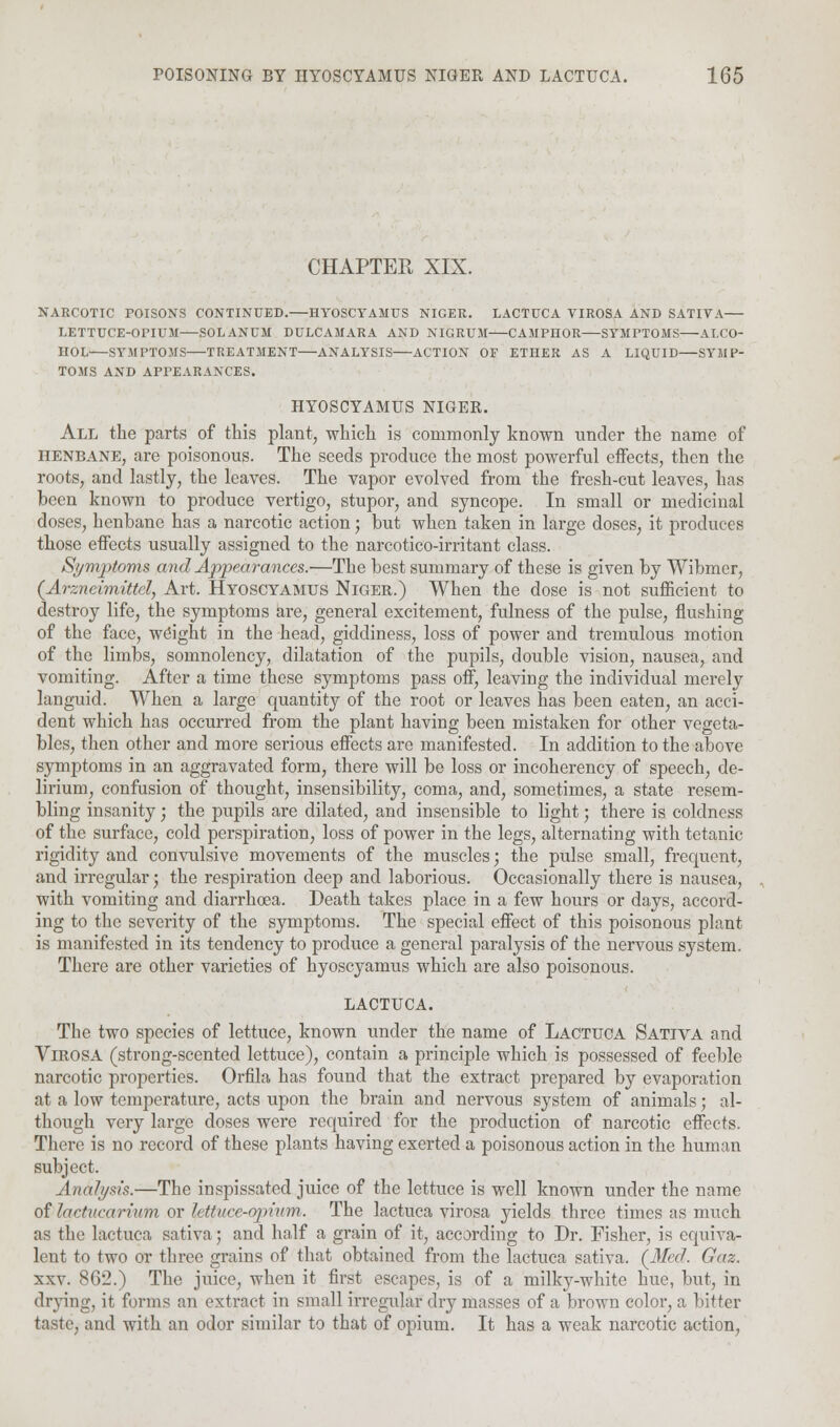 CHAPTER XIX. NARCOTIC POISONS CONTINUED. HYOSCTAMUS NIGER. LACTUCA VIROSA AND SATIVA LETTUCE-OPIUM—SOLANUM DULCAMARA AND NIGRUM CAMPHOR SYMPTOMS ALCO- HOL SYMPTOMS TREATMENT ANALYSIS ACTION OF ETHER AS A LIQUID SYMP- TOMS AND APPEARANCES. HYOSCYAMUS NIGER. All the parts of this plant, which is commonly known under the name of henbane, are poisonous. The seeds produce the most powerful effects, then the roots, and lastly, the leaves. The vapor evolved from the fresh-cut leaves, has been known to produce vertigo, stupor, and syncope. In small or medicinal doses, henbane has a narcotic action; but when taken in large doses, it produces those effects usually assigned to the narcotico-irritant class. Symptoms and Appearances.—The best summary of these is given by Wibmer, (Arzncimittel, Art. Hyoscyamus Niger.) When the dose is not sufficient to destroy life, the symptoms are, general excitement, fulness of the pulse, flushing of the face, weight in the head, giddiness, loss of power and tremulous motion of the limbs, somnolency, dilatation of the pupils, double vision, nausea, and vomiting. After a time these symptoms pass off, leaving the individual merely languid. When a large quantity of the root or leaves has been eaten, an acci- dent which has occurred from the plant having been mistaken for other vegeta- bles, then other and more serious effects are manifested. In addition to the above symptoms in an aggravated form, there will be loss or incoherency of speech, de- lirium, confusion of thought, insensibility, coma, and, sometimes, a state resem- bling insanity; the pupils are dilated, and insensible to light; there is coldness of the surface, cold perspiration, loss of power in the legs, alternating with tetanic rigidity and convulsive movements of the muscles; the pulse small, frequent, and irregular; the respiration deep and laborious. Occasionally there is nausea, with vomiting and diarrhoea. Death takes place in a few hours or days, accord- ing to the severity of the symptoms. The special effect of this poisonous plant is manifested in its tendency to produce a general paralysis of the nervous system. There are other varieties of hyoscyamus which are also poisonous. LACTUCA. The two species of lettuce, known under the name of Lactuca Sativa and VlROSA (strong-scented lettuce), contain a principle which is possessed of feeble narcotic properties. Orfila has found that the extract prepared by evaporation at a low temperature, acts upon the brain and nervous system of animals; al- though very large doses were required for the production of narcotic effects. There is no record of these plants having exerted a poisonous action in the human subject. Analysis.—The inspissated juice of the lettuce is well known under the name of iarfucan'um or lettuce-opium. The lactuca virosa yields three times as much as the lactuca sativa; and half a grain of it, according to Dr. Fisher, is equiva- lent to two or three grains of that obtained from the lactuca sativa. (Med. Gaz. xxv. 862.) The juice, when it first escapes, is of a milky-white hue, but, in drying, it forms an extract in small irregular dry masses of a brown color, a bitter taste, and with an odor similar to that of opium. It has a weak narcotic action,