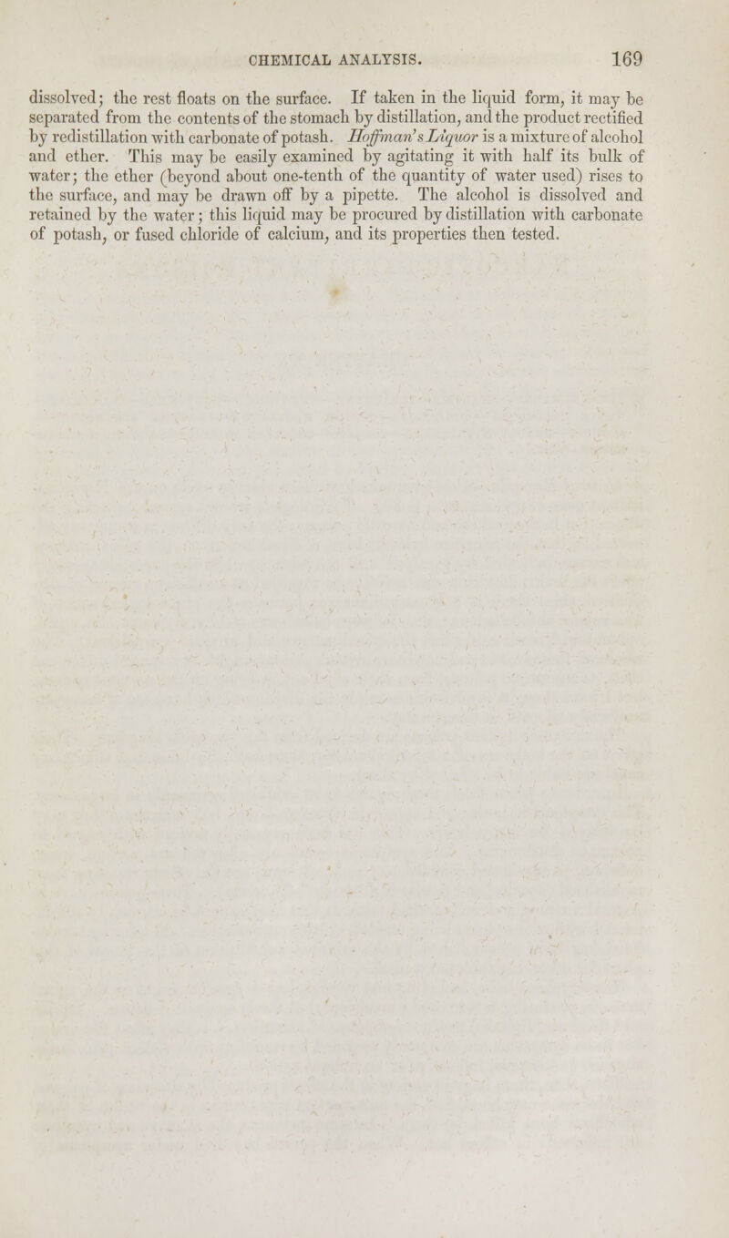 dissolved; the rest floats on the surface. If taken in the liquid form, it may be separated from the contents of the stomach by distillation, and the product rectified by redistillation with carbonate of potash. Hoffman's Liquor is a mixture of alcohol and ether. This may be easily examined by agitating it with half its bulk of water; the ether (beyond about one-tenth of the quantity of water used) rises to the surface, and may be drawn off by a pipette. The alcohol is dissolved and retained by the water; this liquid may be procured by distillation with carbonate of potash, or fused chloride of calcium, and its properties then tested.