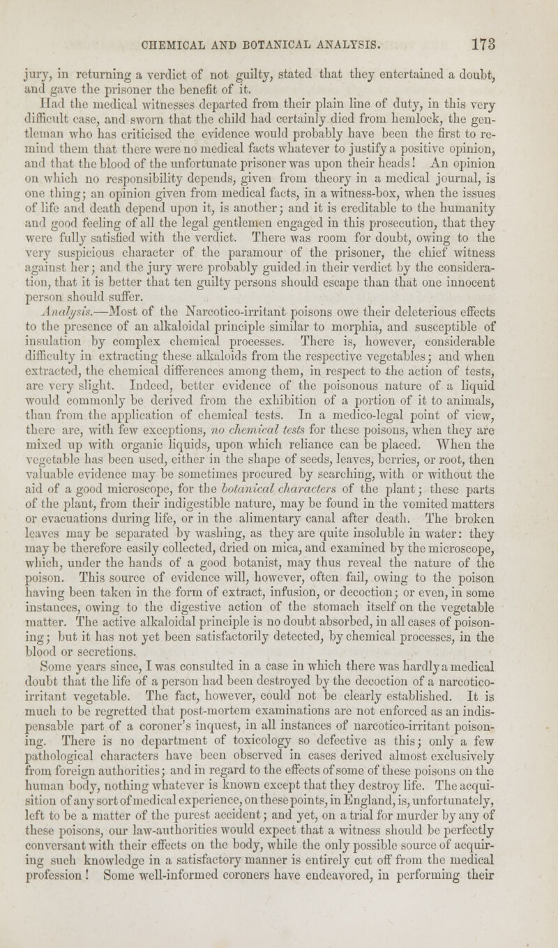 jury, in returning a verdict of not guilty, stated that they entertained a doubt, and gave the prisoner the benefit of it. Had the medical witnesses departed from their plain line of duty, in this very difficult case, and sworn that the child had certainly died from hemlock, the gen- tleman who has criticised the evidence would probably have been the first to re- mind them that there were no medical facts whatever to justify a positive opinion, and that the blood of the unfortunate prisoner was upon their heads! An opinion on which no responsibility depends, given from theory in a medical journal, is one thing; an opinion given from medical facts, in a witness-box, when the issues of life and death depend upon it, is another; and it is creditable to the humanity and good feeling of all the legal gentlemen engaged in this prosecution, that they were fully satisfied with the verdict. There was room for doubt, owing to the very suspicious character of the paramour of the prisoner, the chief witness against her; and the jury were probably guided in their verdict by the considera- tion, that it is better that ten guilty persons should escape than that one innocent person should suffer. Analysis.—Most of the Narcotico-irritant poisons owe their deleterious effects to the presence of an alkaloidal principle similar to morphia, and susceptible of insulation by complex chemical processes. There is, however, considerable difficulty in extracting these alkaloids from the respective vegetables; and when extracted, the chemical differences among them, in respect to -the action of tests, are very slight. Indeed, better evidence of the poisonous nature of a liquid would commonly be derived from the exhibition of a portion of it to animals, than from the application of chemical tests. In a medico-legal point of view, tliere are, with few exceptions, no chemical tests for these poisons, when they are mixed up with organic liquids, upon which reliance can be placed. When the vegetable has been used, either in the shape of seeds, leaves, berries, or root, then valuable evidence may be sometimes procured by searching, with or without the aid of a good microscope, for the botanical characters of the jdant • these parts of the plant, from their indigestible nature, may be found in the vomited matters or evacuations during life, or in the alimentary canal after death. The broken leaves may be separated by washing, as they are quite insoluble in water: they may be therefore easily collected, dried on mica, and examined by the microscope, which, under the hands of a good botanist, may thus reveal the nature of the poison. This source of evidence will, however, often fail, owing to the poison having been taken in the form of extract, infusion, or decoction; or even, in some instances, owing to the digestive action of the stomach itself on the vegetable matter. The active alkaloidal principle is no doubt absorbed, in all cases of poison- ing ; but it has not yet been satisfactorily detected, by chemical processes, in the blond or secretions. Some years since, I was consulted in a case in which there was hardly a medical doubt that the life of a person had been destroyed by the decoction of a narcotico- irritant vegetable. The fact, however, could not be clearly established. It is much to be regretted that post-mortem examinations are not enforced as an indis- pensable part of a coroner's inquest, in all instances of narcotico-irritant poison- ing. There is no department of toxicology so defective as this; only a few pathological characters have been observed in cases derived almost exclusively from foreign authorities; and in regard to the effects of some of these poisons on the human body, nothing whatever is known except that they destroy life. The acqui- sition of any sort of medical experience, on these points, in England, is, unfortunately, left to be a matter of the purest accident; and yet, on a trial for murder by any of these poisons, our law-authorities would expect that a witness should be perfectly conversant with their effects on the body, while the only possible source of acquir- ing such knowledge in a satisfactory manner is entirely cut off from the medical profession ! Some well-informed coroners have endeavored, in performing their