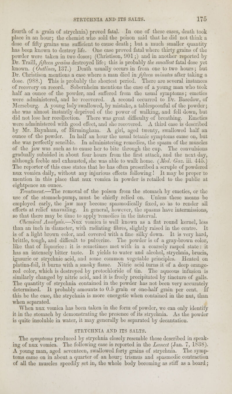 fourth of a grain of strychnia) proved fatal. In one of these cases, death took place in an hour; the chemist who sold the poison said that he did not think a dose of fifty grains was sufficient to cause death; but a much smaller quantity has beep known to destroy life. One case proved fatal where thirty grains of the powder were taken in two doses; (Christison, 901;) and in another reported by Dr. Traill, fifteen grcrins destroyed life; this is probably the smallest fatal dose yet known. (Outlines, 137.) Death usually occurs in from one to two hours; but Dr. Christison mentions a case where a man died in fifteen minutes after taking a dose. (988.) This is probably the shortest period. There are several instances of recovery on record. Sobernheim mentions the case of a young man who took half an ounce of the powder, and suffered from the usual symptoms; emetics were administered, and he recovered. A second occurred to Dr. Basedow, of Merseburg. A young lady swallowed, by mistake, a tablespoonful of the powder; she was almost instantly deprived of the power of walking, and fell down, but did not lose her recollection. There was great difficulty of breathing. Emetics were administered with good effect, and she recovered. A third case is described by Mr. Baynham, of Birmingham. A girl, aged twenty, swallowed half an ounce of the powder. In half an hour the usual tetanic symptoms came on, but she was perfectly sensible. In administering remedies, the spasm of the muscles of the jaw was such as to cause her to bite through the cup. The convulsions gradually subsided in about four hours from the first attack, and the next day, although feeble and exhausted, she was able to walk home. (Med. Gaz. hi. 445.) The reporter of this case states that he has often prescribed a scruple of powdered nux vomica daily, without any injurious effects following! It may be proper to mention in this place that nux vomica in powder is retailed to the public at eightpence an ounce. Treatment.—The removal of the poison from the stomach by emetics, or the use of the stomach-pump, must be chiefly relied on. Unless these means be employed early, the jaw may become spasmodically fixed, so as to render all efforts at relief unavailing. In general, however, the spasms have intermissions, so that there may be time to apply remedies in the interval. Chemical Analysis.—Nux vomica is well known as a flat round kernel, less than an inch in diameter, with radiating fibres, slightly raised in the centre. It is of a light brown color, and covered with a fine silky down. It is very hard, brittle, tough, and difficult to pulverize. The powder is of a gray-brown color, like that of liquorice: it is sometimes met with in a coarsely rasped state: it has an intensely bitter taste. It yields to water and alcohol, strychnia, brucia, igasuric or strychnic acid, and some common vegetable principles. Heated on platina-foil, it burns with a smoky flame. Nitric acid turns it of a deep orange- red color, which is destroyed by protochloride of tin. The aqueous infusion is similarly changed by nitric acid, and it is freely precipitated by tincture of galls. The quantity of strychnia contained in the powder has not been very accurately determined. It probably amounts to 0.5 grain or one-half grain per cent. If this be the case, the strychnia is more energetic when contained in the nut, than when separated. When nux vomica has been taken in the form of powder, we can only identify it in the stomach by demonstrating the presence of its strychnia. As the powder is quite insoluble in water, it may generally be separated by decantation. STRYCHNIA AND ITS SALTS. The symptoms produced by strychnia closely resemble those described in speak- ing of nux vomica. The following case is reported in the Lancet (Jan. 7, 1838). A young man, aged seventeen, swallowed forty grains of strychnia. The symp- toms came on in about a quarter of an horn-; trismus and spasmodic contraction of all the muscles speedily set in, the whole body becoming as stiff as a board;