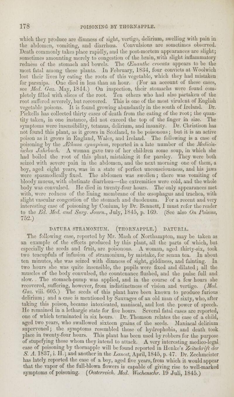 which they produce are dimness of sight, vertigo, delirium, swelling with pain in the abdomen, vomiting, and diarrhoea. Convulsions are sometimes observed. Death commonly takes place rapidly, and the post-mortem appearances are slight; sometimes amounting merely to congestion of the brain, with slight inflammatory redness of the stomach and bowels. The (Enanthe crocala appears to be the most fatal among these plants. In February, 1834, four convicts at Woolwich lost their lives by eating the roots of this vegetable, which they had mistaken for parsnips. One died in less than an hour. (For an account of these cases, see Med. Gaz. May, 1844.) On inspection, their stomachs were found com- pletely filled with slices of the root. Ten others who had also partaken of the root suffered severely, but recovered. This is one of the most virulent of English vegetable poisons. It is found growing abundantly in the south of Ireland. Dr. Pickells has collected thirty cases of death from the eating of the root; the quan- tity taken, in one instance, did not exceed the top of the finger in size. The symptoms were insensibility, tetanus, delirium, and insanity. Dr. Christison has not found this plant, as it grows in Scotland, to be poisonous; but it is an active poison as it grows in England, Wales, and Ireland. The following is a case of poisoning by the JEdiusa cynapiwn, reported in a late number of the Medicin- isclies Jahrbuch. A woman gave two of her children some soup, in which she had boiled the root of this plant, mistaking it for parsley. They were both seized with severe pain in the abdomen, and the next morning one of them, a boy, aged eight years, was in a state of perfect unconsciousness, and his jaws were spasmodically fixed. The abdomen was swollen; there was vomiting of bloody mucus, with obstinate diarrhoea—the extremities were cold, and the whole body was convulsed. He died in twenty-four hours. The only appearances met with, were redness of the lining membrane of the oesophagus and trachea, with slight vascular congestion of the stomach and duodenum. For a recent and very interesting case of poisoning by Conium, by Dr. Bennett, I must refer the reader to the Ed. Med. and Stiry. Journ., July, 1845, p. 169. (See also On Poisons, 752.) DATURA STRAMONIUM. (THORNAPPLE.) DATURIA. The following case, reported by Mr. Mash of Northampton, may be taken as an example of the effects produced by this plant, all the parts of which, but especially the seeds and fruit, are poisonous. A woman, aged thirty-six, took two teacupfuls of infusion of stramonium, by mistake, for senna tea. In about ten minutes, she was seized with dimness of sight, giddiness, and fainting. In two hours she was quite insensible, the pupils were fixed and dilated; all the muscles of the body convulsed, the countenance flushed, and the pulse full and slow. The stomach-pump was applied, and in the course of a few hours she recovered, suffering, however, from indistinctness of vision and vertigo. (Med. Gaz. viii. 605.) The seeds of this plant have been known to produce furious delirium; and a case is mentioned by Sauvages of an old man of sixty, who, after taking this poison, became intoxicated, maniacal, and lost the power of speech. He remained in a lethargic state for five hours. Several fatal cases are reported, one of which terminated in six hours. Dr. Thomson relates the case of a child, aged two years, who swallowed sixteen grains of the seeds. Maniacal delirium supervened; the symptoms resembled those of hydrophobia, and death took place in twenty-four hours. This plant has been used by robbers for the purpose of stupefying those whom they intend to attack. A very interesting medico-legal case of poisoning by thornapple will be found reported in Henke's Zeitsclirift der S. A. 1837, i. H.; and another in the Lancet, April, 1845, p. 47. Dr. Zechmeister has lately reported the case of a boy, aged five years, from which it would appear that the vapor of the full-blown flowers is capable of giving rise to well-marked symptoms of poisoning. (Oesterreich. Med. Wochenschr. 19 Juli, 1845.)