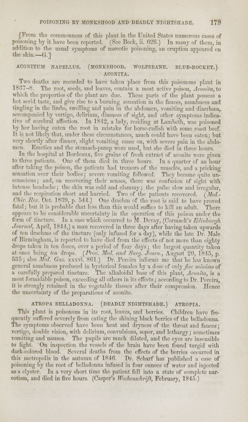 [From the commonness of this plant in the United States numerous cases of poisoning by it have been reported. (See Beck, ii. 626.) In many of them, in addition to the usual symptoms of narcotic poisoning, an eruption appeared on the skin.—G.] ACONITUM NAPELLUS. (MONKSHOOD. WOLFSBANE. BLUE-ROCKET.) ACONITA. Two deaths are recorded to have taken place from this poisonous plant in 1887-8. The root, seeds, and leaves, contain a most active poison, Aconita, to which the properties of the plant are clue. These parts of the plant possess a hot acrid taste, and give rise to a burning sensation in the fauces, numbness and tingling in the limbs, swelling and pain in the abdomen, vomiting and diarrhoea, accompanied by vertigo, delirium, dimness of sight, and other symptoms indica- tive of cerebral affection. In 1842, a lady, residing at Lambeth, was poisoned by her having eaten the root in mistake for horse-radish with some roast beef. It is not likely that, under these circumstances, much could have been eaten; but very shortly after dinner, slight vomiting came on, with severe pain in the abdo- men. Emetics and the stomach-pump were used, but she died in three hours. In the hospital at Bordeaux, five grains of fresh extract of aconite were given to three patients. One of them died in three hours. In a quarter of an hour after taking the poison, the patients had tremors of the muscles, and a pricking sensation over their bodies; severe vomiting followed. They became quite un- conscious; and, on recovering their senses, there was confusion of sight with intense headache; the skin was cold and clammy; the pulse slow and irregular, and the respiration short and hurried. Two of the patients recovered. (Med.- Chii: Rev. Oct. 1839, p. 544.) One drachm of the root is said to have proved fatal; but it is probable that less than this would suffice to kill an adult. There appears to be considerable uncertainty in the operation of this poison under the form of tincture. In a case which occurred to M. Devay, (Cormack's Edinburgh Journal, April, 1844,) a man recovered in three days after having taken upwards of ten drachms of the tincture (only infused for a day), while the late Dr. Male of Birmingham, is reported to have died from the effects of not more than eighty drops taken in ten doses, over a period of four clays; the largest quantity taken at once being ten drops. (Prov. Med. and Surg. Journ., August 20, 1845, p. 535; also Med. Gaz. xxxvi. 861.) Dr. Pereira informs me that be has known general numbness produced in hysterical females by a dose of only jive minims of a carefully prepared tincture. The alkaloidal base of this plant, Aconita, is a most formidable poison, exceeding all others in its effects; according to Dr. Pereira, it is strongly retained in the vegetable tissues after their compression. Hence the uncertainty of the preparations of aconite. ATROPA BELLADONNA. (DEADLY NIGHTSHADE.) ATROPIA. This plant is poisonous in its root, leaves, and berries. Children have fre- quently suffered severely from eating the shining black berries of the belladonna. The symptoms observed have been heat and dryness of the throat and fauces; vertigo, double vision, with delirium, convulsions, sopor, and lethargy; sometimes vomiting and nausea. The pupils are much dilated, and the eyes are insensible to light. On inspection the vessels of the brain have been found turgid with dark-colored blood. Several deaths from the effects of the berries occurred in this metropolis in the autumn of 1846. Dr. Scharf has published a case of poisoning by the root of belladonna infused in four ounces of water and injected as a clyster. In a very short time the patient fell into a state of complete nar- cotism, and died in five hours. (Casper's Wochenschrift, February, 1845.)