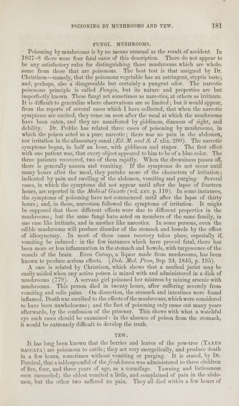 FUNGI. MUSHROOMS. Poisoning by mushrooms is by no means unusual as the result of accident. In 1837-8 there were four fatal cases of this description. There do not appear to be any satisfactory rules for distinguishing those mushrooms which are whole- some from those that are poisonous. The best test is that assigned by Dr. Christison—namely, that the poisonous vegetable has an astringent, styptic taste; and, perhaps, also a disagreeable but certainly a pungent odor. The narcotic poisonous principle is called Fungin, but its nature and properties are but imperfectly known. These fungi act sometimes as narcotics., at others as irritants. It is difficult to generalize where observations are so limited; but it would appear, from the reports of several cases which I have collected, that when the narcotic symptoms are excited, they come on soon after the meal at which the mushrooms have been eaten, and they are manifested by giddiness, dimness of sight, and debility. Dr. Peddie has related three cases of poisoning by mushrooms, in which the poison acted as a pure narcotic; there was no pain in the abdomen, nor irritation in the alimentary canal (Ed. M. and S. J. xlix. 200). The narcotic symptoms began, in half an hour, with giddiness and stupor. The first effect with one patient was, that every object appeared to him to be of a blue color. The three patients recovered, two of them rapidly. When the drowsiness passes off, there is generally nausea and vomiting. If the symptoms do not occur until many hours after the meal, they partake more of the characters of irritation; indicated by pain and swelling of the abdomen, vomiting and purging. Several cases, in which the symptoms did not appear until after the lapse of fourteen hours, are reported in the Medical Gazette (vol. xxv. p. 110). In some instances, the symptoms of poisoning have not commenced until after the lapse of thirty hours; and, in these, narcotism followed the symptoms of irritation. It might be supposed that these different effects were due to different properties in the mushrooms; but the same fungi have acted on members of the same family, in one case like irritants, and in another like narcotics. In some persons, even the edible mushrooms will produce disorder of the stomach and bowels by the effect of idiosyncrasy. In most of these cases recovery takes place, especially if. vomiting be induced: in the few instances which have proved fatal, there has been more or less inflammation in the stomach and bowels, with turgescence of the vessels of the brain. Even Catsup, a liquor made from mushrooms, has been known to produce serious effects. (Dub. Med. Press, Sep. 24, 1845, p. 195). A case is related by Christison, which shows that a medical jurist may be easily misled when any active poison is mixed with and administered in a dish of mushrooms (779). A servant girl poisoned her mistress by mixing arsenic with mushrooms. This person died in twenty hours, after suffering severely from vomiting and colic pains. On dissection, the stomach and intestines were found inflamed. Death was ascribed to the effects of the mushrooms, which were considered to have been unwholesome; and the fact of poisoning only came out many years afterwards, by the confession of the prisoner. This shows with what a watchful eye such cases should be examined: in the absence of poison from the stomach, it would be extremely difficult to develop the truth. YEW. It has long been known that the berries and leaves of the yew-tree (Taxus baccata) are poisonous to cattle; they act very energetically, and produce death in a few hours, sometimes without vomiting or purging. It is stated, by Dr. Percival, that a tablespoonful of the fresh leaves was administered to three children of five, four, and three years of age, as a vermifuge. Yawning and listlessness soon succeeded; the eldest vomited a little, and complained of pain in the abdo- men, but the other two suffered no pain. They all died within a few hours of