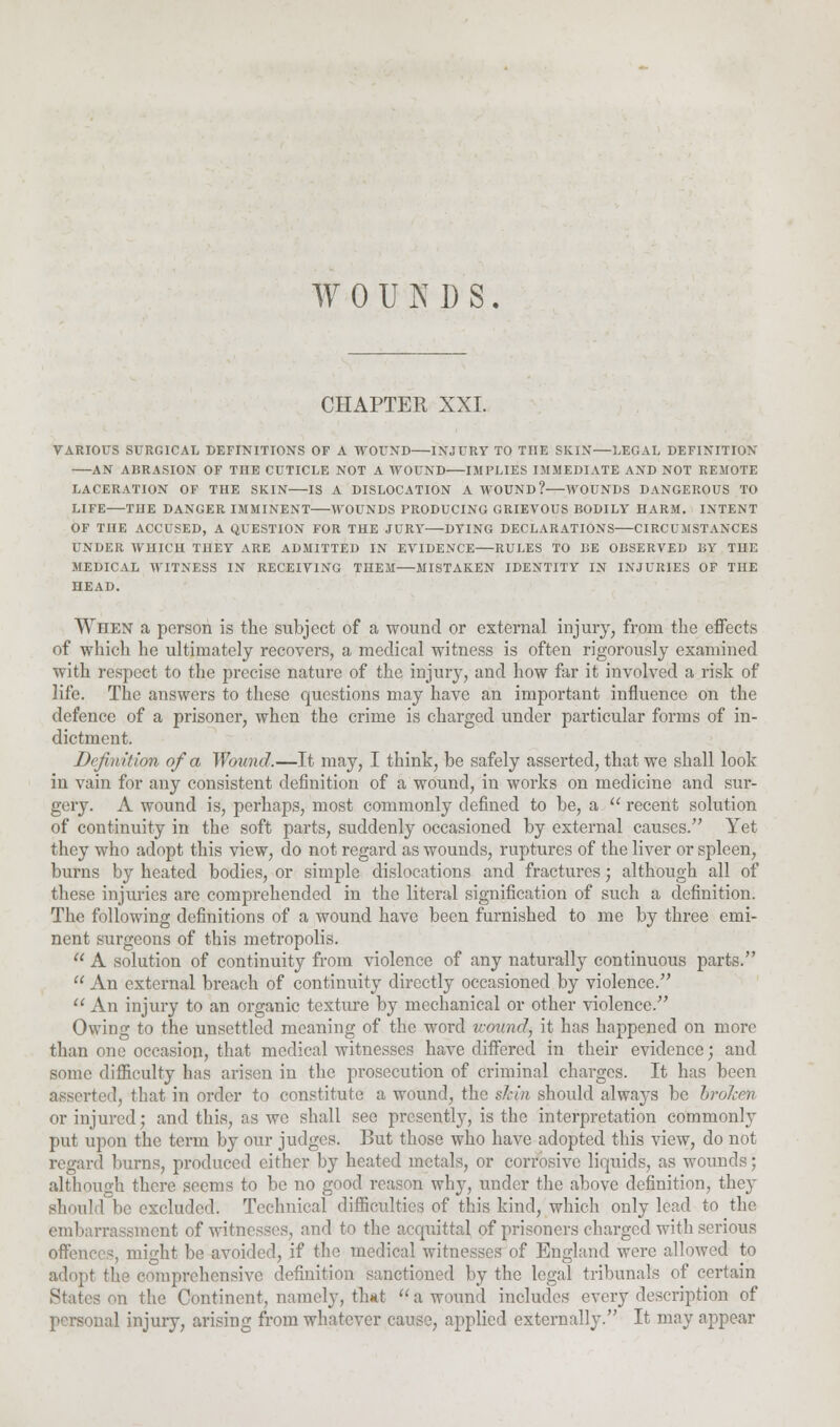 WOUNDS. CHAPTER XXI. VARIOUS SURGICAL DEFINITIONS OF A WOUND INJURY TO THE SKIN—LEGAL DEFINITION AN ABRASION OF TIIE CUTICLE NOT A WOUND IMPLIES IMMEDIATE AND NOT REMOTE LACERATION OF THE SKIN IS A DISLOCATION A WOUND? WOUNDS DANGEROUS TO LIFE—THE DANGER IMMINENT WOUNDS PRODUCING GRIEVOUS BODILY HARM. INTENT OF TnE ACCUSED, A QUESTION FOR THE JURY DYING DECLARATIONS CIRCUMSTANCES UNDER WHICH TnEY ARE ADMITTED IN EVIDENCE—RULES TO HE OBSERVED BY THE MEDICAL WITNESS IN RECEIVING THEM—MISTAKEN IDENTITY IN INJURIES OF THE HEAD. Wiien a person is the subject of a wound or external injury, from the effects of which he ultimately recovers, a medical witness is often rigorously examined with respect to the precise nature of the injury, and how far it involved a risk of life. The answers to these questions may have an important influence on the defence of a prisoner, when the crime is charged under particular forms of in- dictment. Definition of a Wound.—It may, I think, be safely asserted, that we shall look in vain for any consistent definition of a wound, in works on medicine and sur- gery. A wound is, perhaps, most commonly defined to be, a  recent solution of continuity in the soft parts, suddenly occasioned by external causes. Yet they who adopt this view, do not regard as wounds, ruptures of the liver or spleen, burns by heated bodies, or simple dislocations and fractures; although all of these injuries are comprehended in the literal signification of such a definition. The following definitions of a wound have been furnished to me by three emi- nent surgeons of this metropolis. 11 A solution of continuity from violence of any naturally continuous parts.  An external breach of continuity directly occasioned by violence.  An injury to an organic texture by mechanical or other violence. Owing to the unsettled meaning of the word wound, it has happened on more than one occasion, that medical witnesses have differed in their evidence; and some difficulty has arisen in the prosecution of criminal charges. It has been asserted, that in order to constitute a wound, the sJcin should always be broken or injured; and this, as we shall see presently, is the interpretation commonly put upon the term by our judges. But those who have adopted this view, do not regard burns, produced either by heated metals, or corrosive liquids, as wounds; although there seems to be no good reason why, under the above definition, they should be excluded. Technical difficulties of this kind, which only lead to the embarrassment of witnesses, and to the acquittal of prisoners charged with serious offences, might be avoided, if the medical witnesses of England were allowed to adopt the comprehensive definition sanctioned by the legal tribunals of certain States on the Continent, namely, that  a wound includes every description of personal injury, arising from whatever cause, applied externally. It may appear