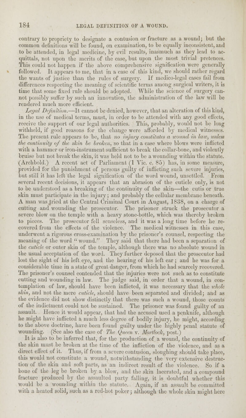 contrary to propriety to designate a contusion or fracture as a wound; but the common definitions will be found, on examination, to be equally inconsistent, and to be attended, in legal medicine, by evil results, inasmuch as they lead to ac- quittals, not upon the merits of the case, but upon the most trivial pretences. This could not happen if the above comprehensive signification were generally followed. It appears to me, that in a case of this kind, we should rather regard the wauts of justice than the rules of surgery. If medico-legal cases fail from differences respecting the meaning of scientific terms among surgical writers, it is time that some fixed rule should be adopted. While the science of surgery can- not possibly suffer by such an innovation, the administration of the law will be rendered much more efficient. Legal Definition.—It cannot be denied, however, that an alteration of this kind, in the use of medical terms, must, in order to be attended with any good effects, receive the support of our legal authorities. This, probably, would not be long withheld, if good reasons for the change were afforded by medical witnesses. The present rule appears to be, that no injury constitutes a wound in law, unless the continuity of the shin he broken, so that in a case where blows were inflicted with a hammer or iron-instrument sufficient to break the collar-bone, and violently bruise but not break the skin, it was held not to be a wounding within the statute. (Archbold.) A recent act of Parliament (1 Vic. c. 85) has, in some measure, provided for the punishment of persons guilty of inflicting such severe injuries, but still it has left the legal signification of the word wound, unsettled. From several recent decisions, it appears that an abrasion of the cuticle only, is not to be understood as a breaking of the continuity of the skin—the cutis or true skin must participate in the injury; and probably the cellular membrane beneath. A man was jxied at the Central Criminal Court in August, 1838, on a charge of cutting and wounding the prosecutor. The prisoner struck the prosecutor a severe blow on the temple with a heavy stone-bottle, which was thereby broken to pieces. The prosecutor fell senseless, and it was a long time before he re- covered from the effects of the violence. The medical witnesses in this case, underwent a rigorous cross-examination by the prisoner's counsel, respecting the meaning of the word  wound. They said that there had been a separation of the cuticle or outer skin of the temple, although there was no absolute wound in the usual acceptation of the word. They further deposed that the prosecutor had lost the sight of his left eye, and the hearing of his left ear; and he was for a considerable time in a state of great danger, from which he had scarcely recovered. The prisoner's counsel contended that the injuries were not such as to constitute cutting and wounding in law. The judge said, in order that a wound, in con- templation of law, should have been inflicted, it was necessary that the whole skin, and not the mere cuticle, should have been separated and divided; and as the evidence did not show distinctly that there was such a wound, those counts of the indictment could not be sustained. The prisoner was found guilty of an assault. Hence it would appear, that had the accused used a penknife, although he might have inflicted a much less degree of bodily injury, he might, according to the above doctrine, have been found guilty under the highly penal statute of wounding. (See also the case of The Queen v. Mortlock, post.) It is also to be inferred that, for the production of a wound, the continuity of the skin must be broken at the time of the infliction of the violence, and as a direct effect of it. Thus, if from a severe contusion, sloughing should take place, this would not constitute a wound, notwithstanding the very extensive destruc- tion of the skin and soft parts, as an indirect result of the violence. So if a bone of the leg be broken by a blow, and the skin lacerated, and a compound fracture produced by the assaulted party falling, it is doubtful whether this Avould be a wounding within the statute. Again, if an assault be committed with a heated solid, such as a red-hot poker; although the whole skin might here