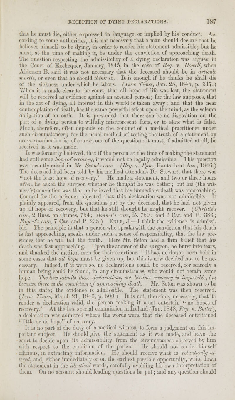 that lie must die, either expressed in language, or implied by his conduct. Ac- cording to some authorities, it is not necessary that a man should declare that he believes himself to be dying, in order to render his statement admissible; but he must, at the time of making it, be under the conviction of approaching death. The question respecting the admissibility of a dying declaration was argued in the Court of Exchequer, January, 1845, in the case of Reg. v. Howell, when Alderson 1>. said it was not necessary that the deceased should be in articulo mortis, or even that he should think so. It is enough if he thinks he shall die of the sickness under which he labors. (Law Times, Jan. 25, 1845, p. 317.) When it is made clear to the court, that all hope of life was lost, the statement will be received as evidence against an accused person; for the law supposes, that in the act of dying, all interest in this world is taken away; and that the near contemplation of death, has the same powerful effect upon the mind, as the solemn obligation of an oath. It is presumed that there can be no disposition on the part of a dying person to wilfully misrepresent facts, or to state what is false. Much, therefore, often depends on the conduct of a medical practitioner under such circumstances; for the usual method of testing the truth of a statement by en iss-examination is, of course, out of the question : it must, if admitted at all, be red ;i« it was made. It was formerly believed, that if the person at the time of making the statement hail still some hope of recovery, it would not be legally admissible. This question was recently raised in Mr. Seton s case. (Reg. v. Pym, Hants Lent Ass., 1846.) The deceased had been told by his medical attendant Dr. Stewart, that there was  not the least hope of recovery. He made a statement, and two or three hours after, he asked the surgeon whether he thought he was better; but his (the wit- ness's) conviction was that he believed that his immediate death was approaching. Counsel for the prisoner objected that this declaration was not admissible. It plainly appeared, from the questions put by the deceased, that he had not given up all hope of recovery, but that he still thought he might recover. (Christie's case, 2 Russ. on Crimes, 754; Bonner's case, ib. 759; and 6 Car. and P. 386; Fagent's case, 7 Car. and P. 238.) Erle, J.—I think the evidence is admissi- ble. The principle is that a person who speaks with the conviction that his death is fast approaching, speaks under such a sense of responsibility, that the law pre- sumes that he will tell the truth. Here Mr. Seton had a firm belief that his death was fast approaching. Upon the answer of the surgeon, he burst into tears, and thanked the medical men for their exertions. It has, no doubt, been held in some cases that all hope must be given up, but this is now decided not to be ne- c< ny. Indeed, if it were so, no declarations could be received, for scarcely a human being could be found, in any circumstances, who would not retain some hope. The law admits these declarations, not because recovery is impossible, but because there is the conviction of'approaching death. Mr. Seton was shown to be in this state; the evidence is admissible. The statement was then received. (Law Times, March 21, 1846, p. 500.) It is not, therefore, necessary, that to render a declaration valid, the person making it must entertain  no hopes of recovery. At the late special commission in Ireland (Jan. 1848, Reg. v. Butler), a declaration was admitted where the words were, that the deceased entertained little or no hope of recovery. It is no part of the duty of a medical witness, to form a judgment on this im- ut subject. He should give the statement as it was made, and leave the court to decide upon its admissibility, from the circumstances observed by him with respect to the condition of the patient. He should not render himself officious, in extracting information. He should receive what is voluntarily ut- , and, cither immediately or on the earliest possible opportunity, write down the statement in the identical words, carefully avoiding his own interpretation of them. On no account should leading questions be put; and any question should