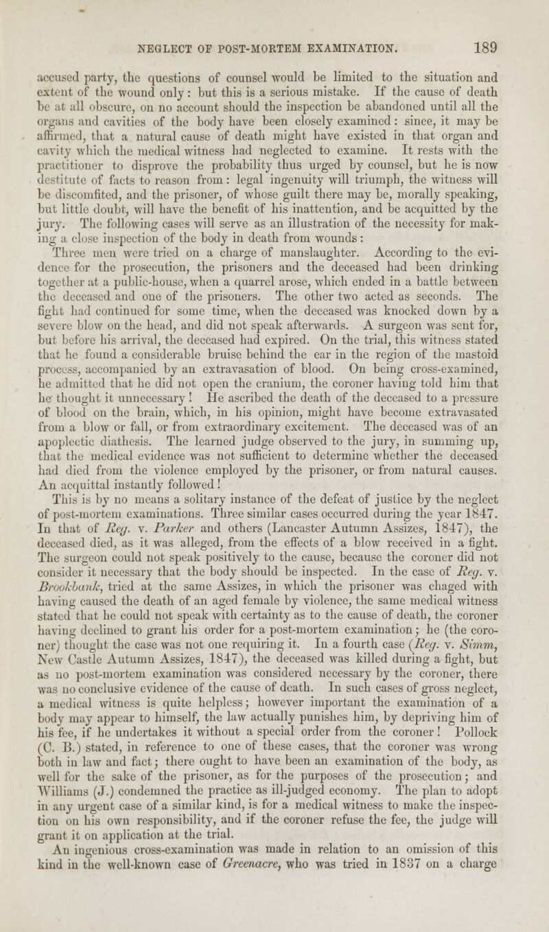 accused party, the questions of counsel would be limited to the situation and extent of the wound only: but this is a serious mistake. If the cause of death be at all obscure, on no account should the inspection be abandoned until all the organs and cavities of the body have been closely examined: since, it may be affirmed, that a natural cause of death might have existed in that organ and cavity which the medical witness had neglected to examine. It rests with the practitioner to disprove the probability thus urged by counsel, but he is now destitute of facts to reason from: legal ingenuity will triumph, the witness will be discomfited, and the prisoner, of whose guilt there may be, morally speaking, but little doubt, will have the benefit of his inattention, and be acquitted by the jury. The following cases will serve as an illustration of the necessity for mak- ing a close inspection of the body in death from wounds : Three men were tried on a charge of manslaughter. According to the evi- dence for the prosecution, the prisoners and the deceased had been drinking together at a public-house, when a quarrel arose, which ended in a battle between the deceased and one of the prisoners. The other two acted as seconds. The fight had continued for some time, when the deceased was knocked down by a severe blow on the head, and did not speak afterwards. A surgeon was sent for, but before his arrival, the deceased had expired. On the trial, this witness stated that he found a considerable bruise behind the ear in the region of the mastoid process, accompanied by an extravasation of blood. On being cross-examined, he admitted that he did not open the cranium, the coroner having told him that he thought it unnecessary! He ascribed the death of the deceased to a pressure of blood on the brain, which, in his opinion, might have become extravasated from a blow or fall, or from extraordinary excitement. The deceased was of an apoplectic diathesis. The learned judge observed to the jury, in summing up, that the medical evidence was not sufficient to determine whether the deceased had died from the violence employed by the prisoner, or from natural causes. An acquittal instantly followed ! This is by no means a solitary instance of the defeat of justice by the neglect of post-mortem examinations. Three similar cases occurred during the year 1847. In that of Reg. v. Parker and others (Lancaster Autumn Assizes, 1847), the deceased died, as it was alleged, from the effects of a blow received in a fight. The surgeon could not speak positively to the cause, because the coroner did not consider it necessary that the body should be inspected. In the case of Reg. v. BrookbanJc, tried at the same Assizes, in which the prisoner was chaged with having caused the death of an aged female by violence, the same medical witness stated that he could not speak with certainty as to the cause of death, the coroner having declined to grant his order for a post-mortem examination; he (the coro- ner) thought the case was not one requiring it. In a fourth case {Reg. v. Simm, New Castle Autumn Assizes, 1847), the deceased was killed during a fight, but as no post-mortem examination was considered necessary by the coroner, there was no conclusive evidence of the cause of death. In such cases of gross neglect, a medical witness is quite helpless; however important the examination of a body may appear to himself, the law actually punishes him, by depriving him of his fee, if he undertakes it without a special order from the coroner! Pollock (C B.) stated, in reference to one of these cases, that the coroner was wrong both in law and fact; there ought to have been an examination of the body, as well for the sake of the prisoner, as for the purposes of the prosecution; and Williams (J.) condemned the practice as ill-judged economy. The plan to adopt in any urgent case of a similar kind, is for a medical witness to make the inspec- tion on his own responsibility, and if the coroner refuse the fee, the judge will grant it on application at the trial. An ingenious cross-examination was made in relation to an omission of this kind in the well-known case of Greenacre, who was tried in 1837 on a charge