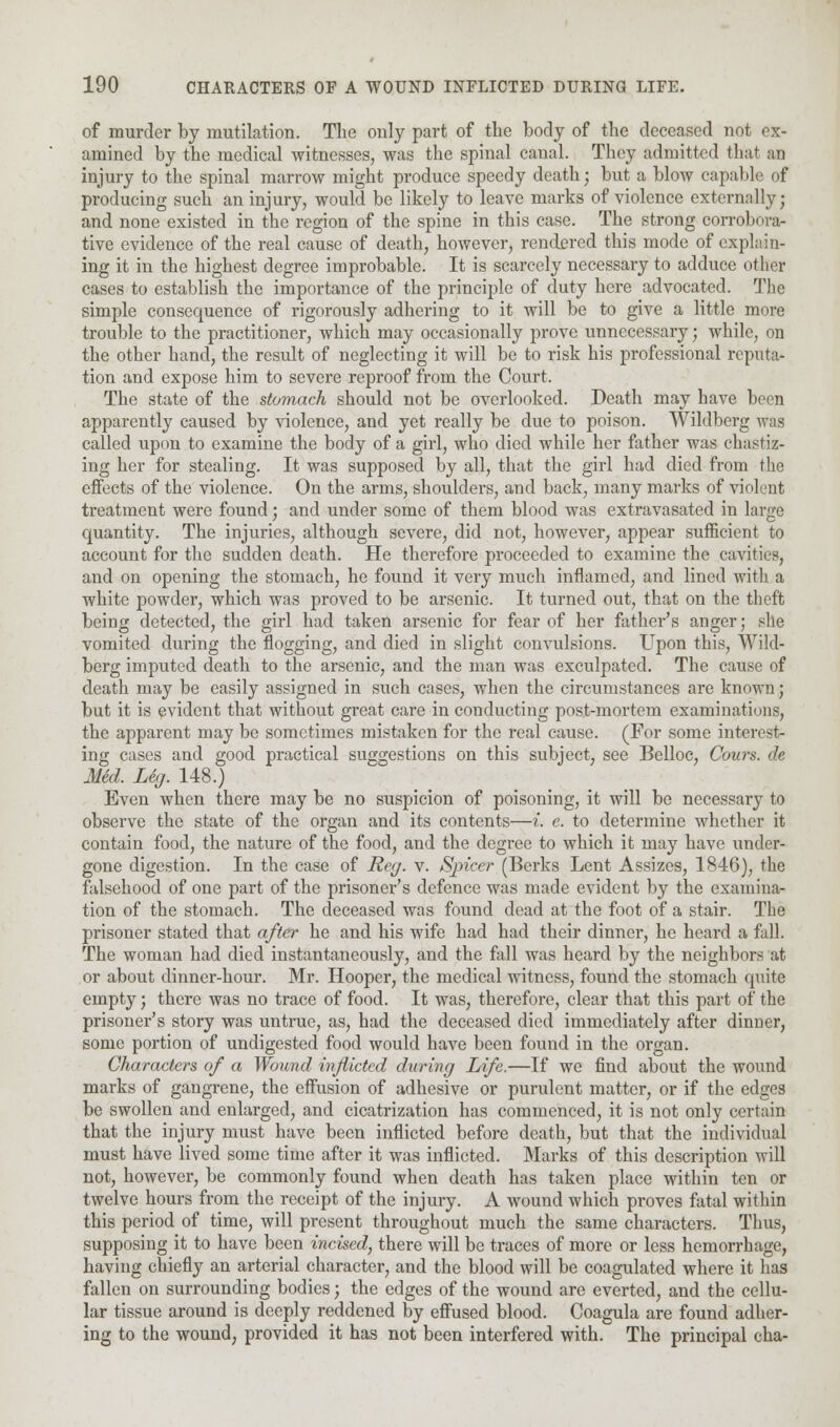 of murder by mutilation. The only part of the body of the deceased not ex- amined by the medical witnesses, was the spinal canal. They admitted that an injury to the spinal marrow might produce speedy death; but a blow capable of producing such an injury, would be likely to leave marks of violence externally; and none existed in the region of the spine in this case. The strong corrobora- tive evidence of the real cause of death, however, rendered this mode of explain- ing it in the highest degree improbable. It is scarcely necessary to adduce other cases to establish the importance of the principle of duty here advocated. The simple consequence of rigorously adhering to it will be to give a little more trouble to the practitioner, which may occasionally prove unnecessary; while, on the other hand, the result of neglecting it will be to risk his professional reputa- tion and expose him to severe reproof from the Court. The state of the stomach should not be overlooked. Death may have been apparently caused by violence, and yet really be due to poison. Wildberg was called upon to examine the body of a girl, who died while her father was chastiz- ing her for stealing. It was supposed by all, that the girl had died from the effects of the violence. On the arms, shoulders, and back, many marks of violent treatment were found; and under some of them blood was extravasated in large quantity. The injuries, although severe, did not, however, appear sufficient to account for the sudden death. He therefore proceeded to examine the cavities, and on opening the stomach, he found it very much inflamed, and lined with a white powder, which was proved to be arsenic. It turned out, that on the theft being detected, the girl had taken arsenic for fear of her father's anger; she vomited during the flogging, and died in slight convulsions. Upon this, Wild- berg imputed death to the arsenic, and the man was exculpated. The cause of death may be easily assigned in such cases, when the circumstances are known; but it is evident that without great care in conducting post-mortem examinations, the apparent may be sometimes mistaken for the real cause. (For some interest- ing cases and good practical suggestions on this subject, see Belloc, Cows, de Med. Leg. 148.) Even when there may be no suspicion of poisoning, it will be necessary to observe the state of the organ and its contents—i. e. to determine whether it contain food, the nature of the food, and the degree to which it may have under- gone digestion. In the case of Reg. v. Sjricer (Berks Lent Assizes, 1846), the falsehood of one part of the prisoner's defence was made evident by the examina- tion of the stomach. The deceased was found dead at the foot of a stair. The prisoner stated that after he and his wife had had their dinner, he heard a fall. The woman had died instantaneously, and the fall was heard by the neighbors at or about dinner-hour. Mr. Hooper, the medical witness, found the stomach quite empty; there was no trace of food. It was, therefore, clear that this part of the prisoner's story was untrue, as, had the deceased died immediately after dinner, some portion of undigested food would have been found in the organ. Characters of a Wound inflicted during Life.—If we find about the wound marks of gangrene, the effusion of adhesive or purulent matter, or if the edges be swollen and enlarged, and cicatrization has commenced, it is not only certain that the injury must have been inflicted before death, but that the individual must have lived some time after it was inflicted. Marks of this description will not, however, be commonly found when death has taken place within ten or twelve hours from the receipt of the injury. A wound which proves fatal within this period of time, will present throughout much the same characters. Thus, supposing it to have been incised, there will be traces of more or less hemorrhage, having chiefly an arterial character, and the blood will be coagulated where it has fallen on surrounding bodies; the edges of the wound are everted, and the cellu- lar tissue around is deeply reddened by effused blood. Coagula are found adher- ing to the wound, provided it has not been interfered with. The principal cha-