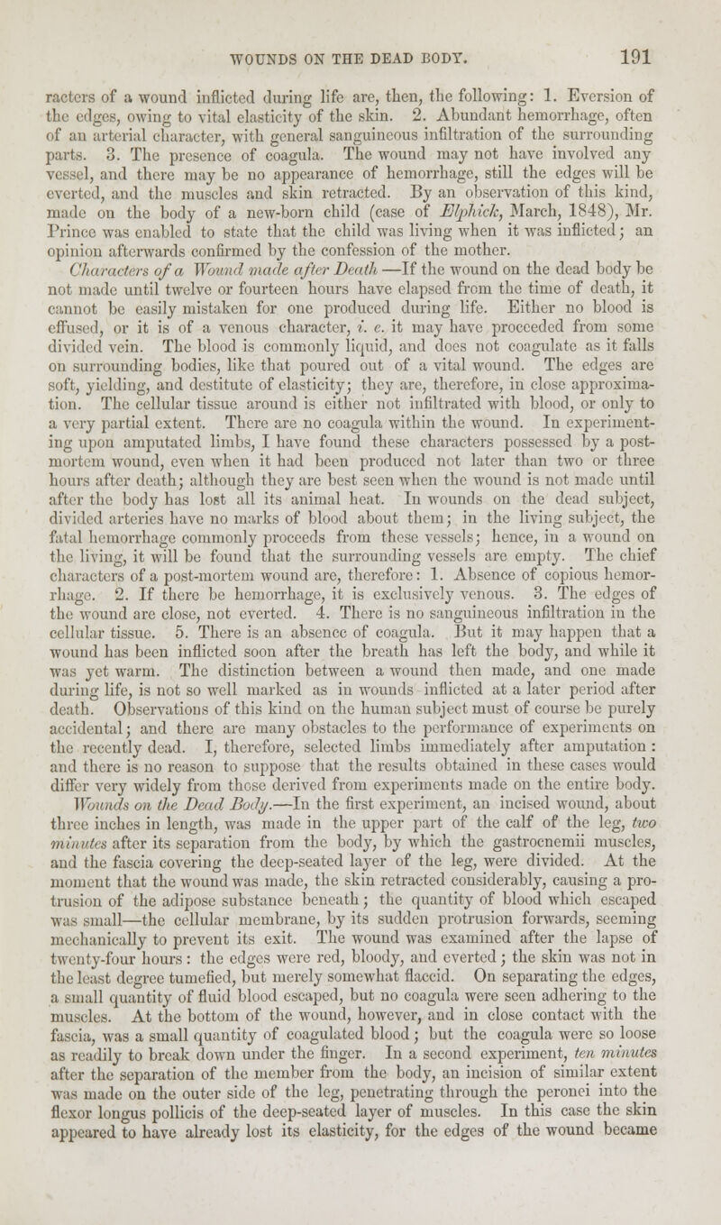 racters of a wound inflicted during life are, then, the following: 1. Eversion of the edges, owing to vital elasticity of the skin. 2. Abundant hemorrhage, often of an arterial character, with general sanguineous infiltration of the surrounding parts. 3. The presence of coagula. The wound may not have involved any vessel, and there may be no appearance of hemorrhage, still the edges will be everted, and the muscles and skin retracted. By an observation of this kind, made on the body of a new-born child (case of Elphich, March, 1848), Mr. Prince was enabled to state that the child was living when it was inflicted; an opinion afterwards confirmed by the confession of the mother. Characters of a Wound made after Death —If the wound on the dead body be not made until twelve or fourteen hours have elapsed from the time of death, it cannot be easily mistaken for one produced during life. Either no blood is effused, or it is of a venous character, i. e. it may have proceeded from some divided vein. The blood is commonly liquid, and does not coagulate as it falls on surrounding bodies, like that poured out of a vital wound. The edges are soft, yielding, and destitute of elasticity; they are, therefore, in close approxima- tion. The cellular tissue around is either not infiltrated with blood, or only to a very partial extent. There are no coagula within the wound. In experiment- ing upon amputated limbs, I have found these characters possessed by a post- mortem wound, even when it had been produced not later than two or three hours after death; although they are best seen when the wound is not made until after the body has lost all its animal heat. In wounds on the dead subject, divided arteries have no marks of blood about them; in the living subject, the fatal hemorrhage commonly proceeds from these vessels; hence, in a wound on the living, it will be found that the surrounding vessels are empty. The chief characters of a post-mortem wound are, therefore: 1. Absence of copious hemor- rhage. 2. If there be hemorrhage, it is exclusively venous. 3. The edges of the wound are close, not everted. 4. There is no sanguineous infiltration in the cellular tissue. 5. There is an absence of coagula. But it may happen that a wound has been inflicted soon after the breath has left the body, and while it was yet warm. The distinction between a wound then made, and one made during life, is not so well marked as in wounds inflicted at a later period after death. Observations of this kind on the human subject must of course be purely accidental; and there are many obstacles to the performance of experiments on the recently dead. I, therefore, selected limbs immediately after amputation : and there is no reason to suppose that the results obtained in these cases would differ very widely from those derived from experiments made on the entire body. Wounds on the Bead Body.—In the first experiment, an incised wound, about three inches in length, was made in the upper part of the calf of the leg, two minutes after its separation from the body, by which the gastrocnemii muscles, and the fascia covering the deep-seated layer of the leg, were divided. At the moment that the wound was made, the skin retracted considerably, causing a pro- trusion of the adipose substance beneath; the quantity of blood which escaped was small—the cellular membrane, by its sudden protrusion forwards, seeming mechanically to prevent its exit. The wound was examined after the lapse of twenty-four hours: the edges were red, bloody, and everted; the skin was not in the least degree tumefied, but merely somewhat flaccid. On separating the edges, a small quantity of fluid blood escaped, but no coagula were seen adhering to the muscles. At the bottom of the wound, however, and in close contact with the fascia, was a small quantity of coagulated blood; but the coagula were so loose as readily to break down under the finger. In a second experiment, ten minutes after the separation of the member from the body, an incision of similar extent was made on the outer side of the leg, penetrating through the peronei into the flexor longus pollicis of the deep-seated layer of muscles. In this case the skin appeared to have already lost its elasticity, for the edges of the wound became