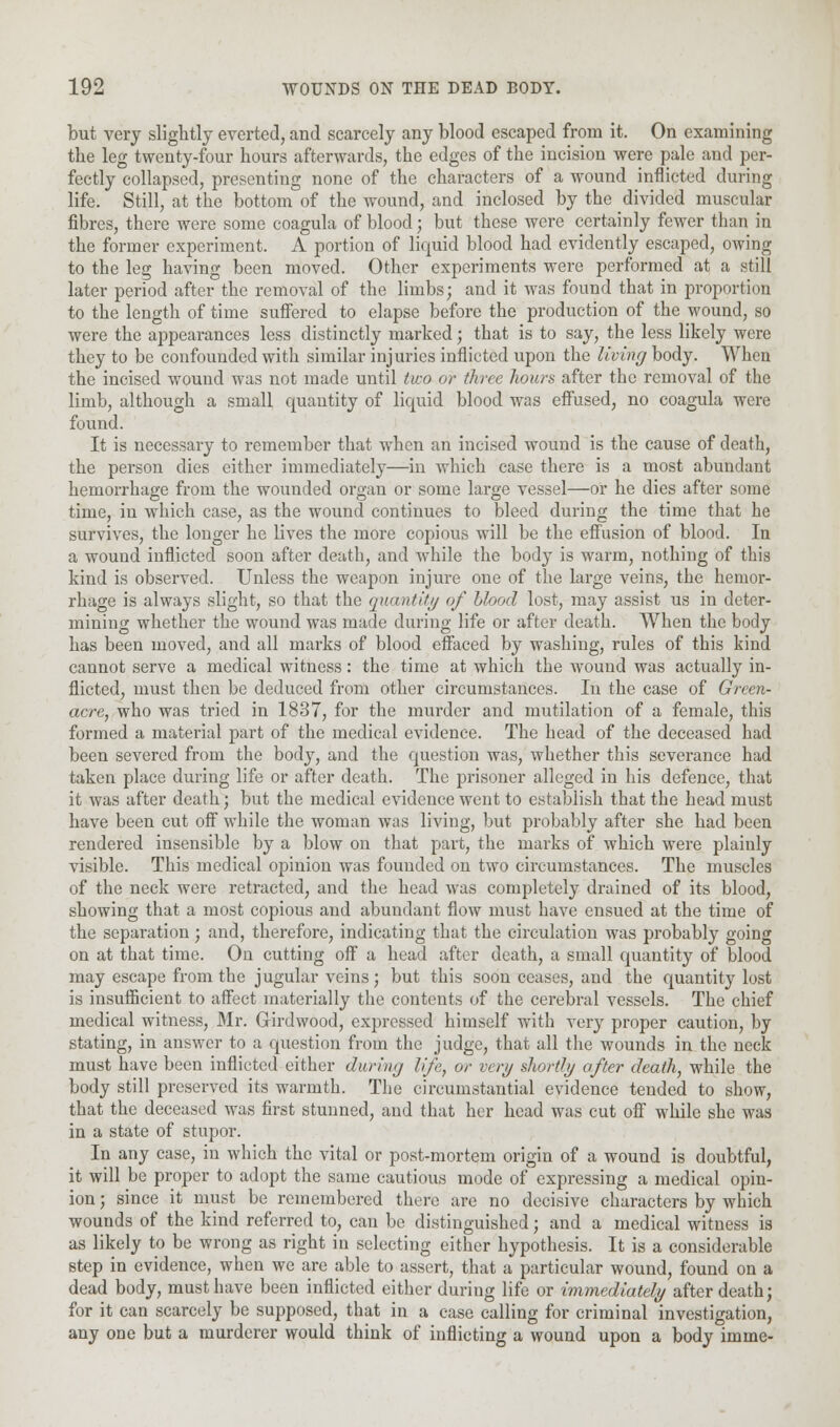 but very slightly everted, and scarcely any blood escaped from it. On examining the leg twenty-four hours afterwards, the edges of the incision were pale and per- fectly collapsed, presenting none of the characters of a wound inflicted during life. Still, at the bottom of the wound, and inclosed by the divided muscular fibres, there were some coagula of blood; but these were certainly fewer than in the former experiment. A portion of liquid blood had evidently escaped, owing to the leg having been moved. Other experiments were performed at a still later period after the removal of the limbs; and it was found that in proportion to the length of time suffered to elapse before the production of the wound, so were the appearances less distinctly marked; that is to say, the less likely were they to be confounded with similar injuries inflicted upon the living body. When the incised wound was not made until two or three hours after the removal of the limb, although a small quantity of liquid blood was effused, no coagula were found. It is necessary to remember that when an incised wound is the cause of death, the person dies either immediately—in which case there is a most abundant hemorrhage from the wounded organ or some large vessel—or he dies after some time, in which case, as the wound continues to bleed during the time that he survives, the longer he lives the more copious will be the effusion of blood. In a wound inflicted soon after death, and while the body is warm, nothing of this kind is observed. Unless the weapon injure one of the large veins, the hemor- rhage is always slight, so that the quantity of blood lost, may assist us in deter- mining whether the wound was made during life or after death. When the body has been moved, and all marks of blood effaced by washing, rules of this kind cannot serve a medical witness: the time at which the wound was actually in- flicted, must then be deduced from other circumstances. In the case of Green- acre, who was tried in 1837, for the murder and mutilation of a female, this formed a material part of the medical evidence. The head of the deceased had been severed from the body, and the question was, whether this severance had taken place during life or after death. The prisoner alleged in his defence, that it was after death; but the medical evidence went to establish that the head must have been cut off while the woman was living, but probably after she had been rendered insensible by a blow on that part, the marks of which were plainly visible. This medical opinion was founded on two circumstances. The muscles of the neck were retracted, and the head was completely drained of its blood, showing that a most copious and abundant flow must have ensued at the time of the separation; and, therefore, indicating that the circulation was probably going on at that time. On cutting off a head after death, a small quantity of blood may escape from the jugular veins; but this soon ceases, and the quantity lost is insufficient to affect materially the contents of the cerebral vessels. The chief medical witness, Mr. Girdwood, expressed himself with very proper caution, by stating, in answer to a question from the judge, that all the wounds in the neck must have been inflicted either during life, or very shortly after death, while the body still preserved its warmth. The circumstantial evidence tended to show, that the deceased was first stunned, and that her head was cut off while she was in a state of stupor. In any case, in which the vital or post-mortem origin of a wound is doubtful, it will be proper to adopt the same cautious mode of expressing a medical opin- ion ; since it must be remembered there are no decisive characters by which wounds of the kind referred to, can be distinguished; and a medical witness is as likely to be wrong as right in selecting either hypothesis. It is a considerable step in evidence, when we are able to assert, that a particular wound, found on a dead body, must have been inflicted either during life or immediately after death; for it can scarcely be supposed, that in a case calling for criminal investigation, any one but a murderer would think of inflicting a wound upon a body imme-