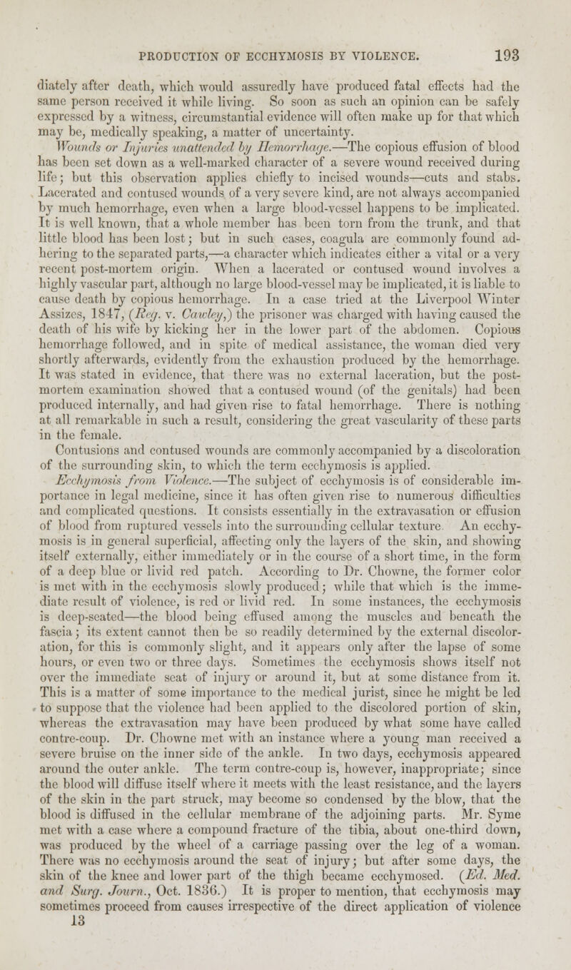 diately after death, which would assuredly have produced fatal effects had the same person received it while living. So soon as such an opinion can be safely expressed by a witness, circumstantial evidence will often make up for that which may be, medically speaking, a matter of uncertainty. Wounds or Injuries unattended hy Hemorrhage.—The copious effusion of blood has been set down as a well-marked character of a severe wound received during life; but this observation applies chiefly to incised wounds—cuts and stabs. Lacerated and contused wounds of a very severe kind, are not always accompanied by much hemorrhage, even when a large blood-vessel happens to be implicated. Tt is well known, that a whole member has been torn from the trunk, and that little blood has been lost; but in such cases, coagula are commonly found ad- hering to the separated parts,—a character which indicates either a vital or a very recent post-mortem origin. When a lacerated or contused wound involves a highly vascular part, although no large blood-vessel may be implicated, it is liable to cause death by copious hemorrhage. In a case tried at the Liverpool Winter Assizes, 1847, {R<'(j. v. Caidey,) the prisoner was charged with having caused the death of his wife by kicking her in the lower part of the abdomen. Copious hemorrhage followed, and in spite of medical assistance, the woman died very shortly afterwards, evidently from the exhaustion produced by the hemorrhage. It was stated in evidence, that there was no external laceration, but the post- mortem examination showed that a contused wound (of the genitals) had been produced internally, and had given rise to fatal hemorrhage. There is nothing at all remarkable in such a result, considering the great vascularity of these parts in tbe female. Contusions and contused wounds are commonly accompanied by a discoloration of the surrounding skin, to which the term ecchymosis is applied. Ecchymosis from Violence.—The subject of ecchymosis is of considerable im- portance in legal medicine, since it has often given rise to numerous difficulties and complicated questions. It consists essentially in the extravasation or effusion of blood from ruptured vessels into the surrounding cellular texture. An ecchy- mosis is in general superficial, affecting only the layers of the skin, and showing itself externally, either immediately or in the course of a short time, in the form of a deep blue or livid red patch. According to Dr. Chowne, the former color is met with in the ecchymosis slowly produced; while that which is the imme- diate result of violence, is red or livid red. In some instances, the ecchymosis is deep-seated—the blood being effused among the muscles and beneath the fascia; its extent cannot then be so readily determined by the external discolor- ation, for this is commonly slight, and it appears only after the lapse of some hours, or even two or three days. Sometimes the ecchymosis shows itself not over the immediate seat of injury or around it, but at some distance from it. This is a matter of some importance to the medical jurist, since he might be led ■ to suppose that the violence had been applied to the discolored portion of skin, whereas the extravasation may have been produced by what some have called contre-coup. Dr. Chowne met with an instance where a young man received a severe bruise on the inner side of the ankle. In two days, ecchymosis appeared around the outer ankle. The term contre-coup is, however, inappropriate; since the blood will diffuse itself where it meets with the least resistance, and the layers of the skin in the part struck, may become so condensed by the blow, that the blood is diffused in the cellular membrane of the adjoining parts. Mr. Syme met with a case where a compound fracture of the tibia, about one-third down, was produced by the wheel of a carriage passing over the leg of a woman. There was no ecchymosis around the seat of injury; but after some days, the skin of the knee and lower part of the thigh became ecchymosed. (Ed. Med. and Surg. Journ., Oct. 1836.) It is proper to mention, that ecchymosis may sometimes proceed from causes irrespective of the direct application of violence 13