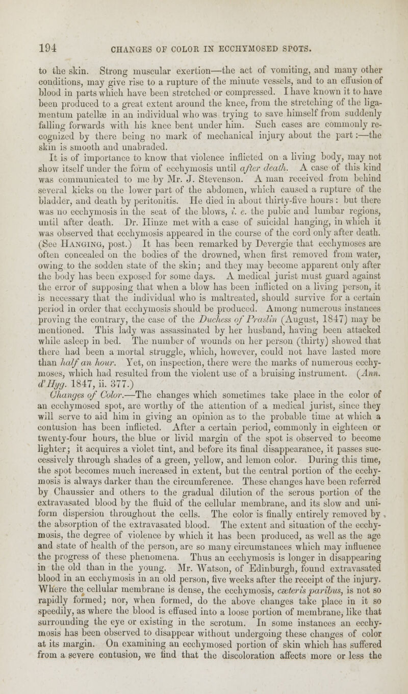 to the skin. Strong muscular exertion—the act of vomiting, and many other conditions, may give rise to a rupture of the minute vessels, and to an effusion of blood in parts which have been stretched or compressed. I have known it to have been produced to a great extent around the knee, from the stretching of the liga- mentum patellar in an individual who was trying to save himself from suddenly falling forwards with his knee bent under him. Such cases are commonly re- cognized by there being no mark of mechanical injury about the part:—the skin is smooth and unabraded. It is of importance to know that violence inflicted on a living body, may not show itself under the form of ecchymosis until after death. A case of this kind was communicated to me by Mr. J. Stevenson. A man received from behind several kicks on the lower part of the abdomen, which caused a rupture of the bladder, and death by peritonitis. He died in about thirty-five hours : but there was no ecchymosis in the seat of the blows, i. c. the pubic and lumbar regions, until after death. Dr. Ilinze met with a case of suicidal hanging, in which it was observed that ecchymosis appeared in the course of the cord only after death. (See Hanging, post.) It has been remarked by Devergie that ecchymoses are often concealed on the bodies of the drowned, when first removed from water, owing to the sodden state of the skin; and they may become apparent only after the body has been exposed for some days. A medical jurist must guard against tlie error of supposing that when a blow has been inflicted on a living person, it is necessary that the individual who is maltreated, should survive for a certain period in order that ecchymosis should be produced. Among numerous instances proving the contrary, the case of the Duchess of Pra siin (August, 1847) may be mentioned. This lady was assassinated by her husband, having been attacked while asleep in bed. The number of wounds on her person (thirty) showed that there had been a mortal struggle, which, however, could not have lasted more than half an hour. Yet, on inspection, there were the marks of numerous ecchy- moses, which had resulted from the violent use of a bruising instrument. (Ann. d'llyg. 1847, ii. 377.) Changes of Color.—The changes which sometimes take place in the color of an ecchymosed spot, are worthy of the attention of a medical jurist, since they will serve to aid him in giving an opinion as to the probable time at which a contusion has been inflicted. After a certain period, commonly in eighteen or twenty-four hours, the blue or livid margin of the spot is observed to become lighter; it acquires a violet tint, and before its final disappearance, it passes suc- cessively through shades of a green, yellow, and lemon color. During this time, the spot becomes much increased in extent, but the central portion of the ecchy- mosis is always darker than the circumference. These changes have been referred by Chaussier and others to the gradual dilution of the serous portion of the extravasated blood by the fluid of the cellular membrane, and its slow and uni- form dispersion throughout the cells. The color is finally entirely removed by . the absorption of the extravasated blood. The extent and situation of the ecchy- mosis, the degree of violence by which it has been produced, as well as the age and state of health of the person, are so many circumstances which may influence the progress of these phenomena. Thus an ecchymosis is longer in disappearing in the old than in the young. Mr. Watson, of Edinburgh, found extravasated blood in an ecchymosis in an old person, five weeks after the receipt of the injury. Where the cellular membrane is dense, the ecchymosis, cseteris paribus, is not so rapidly formed; nor, when formed, do the above changes take place in it so speedily, as where the blood is effused into a loose portion of membrane, like that surrounding the eye or existing in the scrotum. In some instances an ecchy- mosis has been observed to disappear without undergoing these changes of color at its margin. On examining an ecchymosed portion of skin which has suffered from a severe contusion, we find that the discoloration affects more or less the