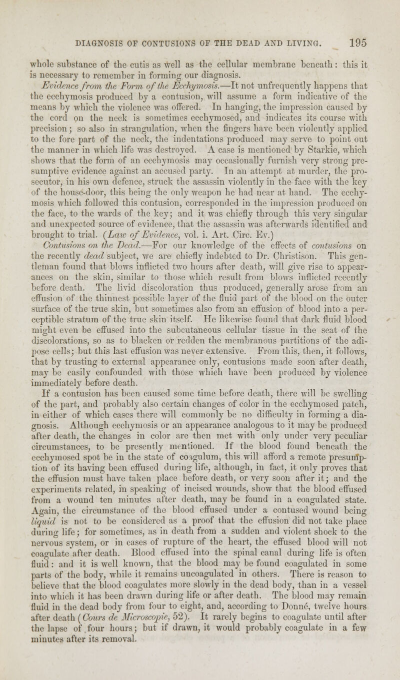 whole substance of the cutis as well as the cellular membrane beneath: this it is necessary to remember in forming our diagnosis. Evidence from the Form of the Ecchymosis.—It not unfrequently happens that the ecchymosis produced by a contusion, will assume a form indicative of the means by which the violence was offered. In hanging, the impression caused by the cord on the neck is sometimes ecchymosed, and indicates its course with precision; so also in strangulation, when the fingers have been violently applied to the fore part of the neck, the indentations produced may serve to point out the manner in which life was destroyed. A case is mentioned by Starkie, which shows that the form of an ecchymosis may occasionally furnish very strong pre- sumptive evidence against an accused party. In an attempt at murder, the pro- secutor, in his own defence, struck the assassin violently in the face with the key of the house-door, this being the only weapon he had near at hand. The ecchy- mosis which followed this contusion, corresponded in the impression produced on the face, to the wards of the key; and it was chiefly through this very singular and unexpected source of evidence, that the assassin was afterwards identified and brought to trial. (Law of Evidence, vol. i. Art. Circ. Ev.) Contusions on the Dead.—For our knowledge of the effects of contusions on the recently dead subject, we arc chiefly indebted to Dr. Christison. This gen- tleman found that blows inflicted two hours after death, will give rise to appear- ances on the skin, similar to those which result from blows inflicted recently before death. The livid discoloration thus produced, generally arose from an effusion of the thinnest possible layer of the fluid part of the blood on the outer surface of the true skin, but sometimes also from an effusion of blood into a per- ceptible stratum of the true skin itself. He likewise found that dark fluid blood might even be effused into the subcutaneous cellular tissue in the seat of the discolorations, so as to blacken or redden the membranous partitions of the adi- pose cells; but this last effusion was never extensive. From this, then, it follows, that by trusting to external appearance only, contusions made soon after death, may be easily confounded with those which have been produced by violence immediately before death. If a contusion has been caused some time before death, there will be swelling of the part, and probably also certain changes of color in the ecchymosed patch, in either of which cases there will commonly be no difficulty in forming a dia- gnosis. Although ecchymosis or an appearance analogous to it may be produced after death, the changes in color are then met with only under very peculiar circumstances, to be presently mentioned. If the blood found beneath the ecchymosed spot be in the state of coigulum, this will afford a remote presump^ tion of its having been effused during life, although, in fact, it only proves that the effusion must have taken place before death, or very soon after it; and the experiments related, in speaking of incised wounds, show that the blood effused from a wound ten minutes after death, may be found in a coagulated state. Again, the circumstance of the blood effused under a contused wound being liquid is not to be considered as a proof that the effusion did not take place during life; for sometimes, as in death from a sudden and violent shock to the nervous system, or in cases of rupture of the heart, the effused blood will not coagulate after death. Blood effused into the spinal canal during life is often fluid: and it is well known, that the blood may be found coagulated in some parts of the body, while it remains uncoagulated in others. There is reason to believe that the blood coagulates more slowly in the dead body, than in a vessel into which it has been drawn during life or after death. The blood may remain fluid in the dead body from four to eight, and, according to Donne, twelve hours after death (Cours de Mia-oscopie, 52). It rarely begins to coagulate until after the lapse of four hours; but if drawn, it would probably coagulate in a few minutes after its removal.