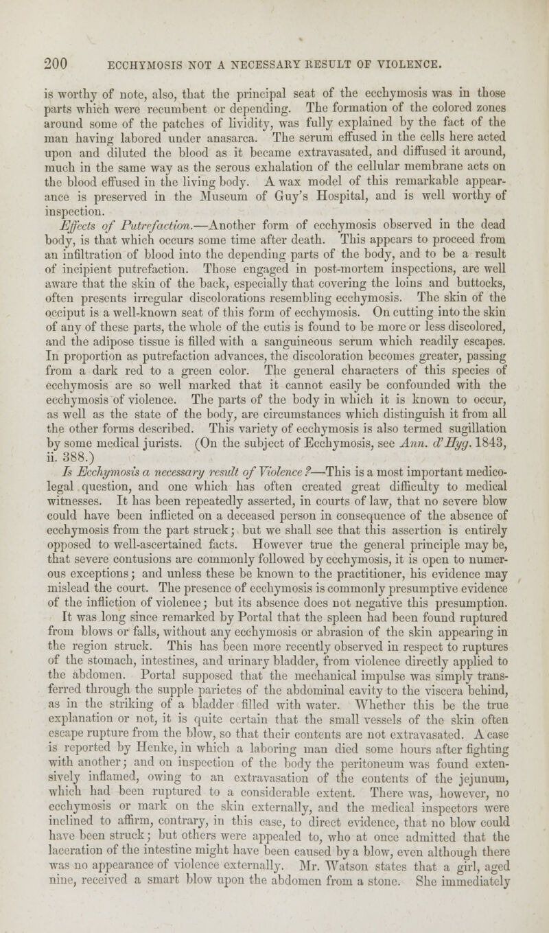 is worthy of note, also, that the principal seat of the ecchymosis was in those parts which were recumbent or depending. The formation of the colored zones around some of the patches of lividity, was fully explained by the fact of the man having labored under anasarca. The serum effused in the cells here acted upon and diluted the blood as it became extravasated, and diffused it around, much in the same way as the serous exhalation of the cellular membrane acts on tbe blood effused in the living body. A wax model of this remarkable appear- ance is preserved in the Museum of Guy's Hospital, and is well worthy of inspection. Effects of Putrefaction.—Another form of ecchymosis observed in the dead body, is that which occurs some time after death. This appears to proceed from an infiltration of blood into the depending parts of the body, and to be a result of incipient putrefaction. Those engaged in post-mortem inspections, are well aware that the skin of the back, especially that covering the loins and buttocks, often presents irregular discolorations resembling ecchymosis. The skin of the occiput is a well-known seat of this form of ecchymosis. On cutting into the skin of any of these parts, the whole of the cutis is found to be more or less discolored, and the adipose tissue is filled with a sanguineous serum which readily escapes. In proportion as putrefaction advances, the discoloration becomes greater, passing from a dark red to a green color. The general characters of this species of ecchymosis are so well marked that it cannot easily be confounded with the ecchymosis of violence. The parts of the body in which it is known to occur, as well as the state of the body, are circumstances which distinguish it from all the other forms described. This variety of ecchymosis is also termed sugillation by some medical jurists. (On the subject of Ecchymosis, see Ann. d' Hyg. 1843, ii. 388.) Is Ecchymosis a necessary result of Violence ?—This is a most important medico- legal question, and one which has often created great difficulty to medical witnesses. It has been repeatedly asserted, in courts of law, that no severe blow could have been inflicted on a deceased person in consequence of the absence of ecchymosis from the part struck; but we shall see that this assertion is entirely opposed to well-ascertained facts. However true the general principle may be, that severe contusions are commonly followed by ecchymosis, it is open to numer- ous exceptions; and unless these be known to the practitioner, his evidence may mislead the court. The presence of ecchymosis is commonly presumptive evidence of the infliction of violence; but its absence does not negative this presumption. It was long since remarked by Portal that the spleen had been found ruptured from blows or falls, without any ecchymosis or abrasion of the skin appearing in the region struck. This has been more recently observed in respect to ruptures of the stomach, intestines, and urinary bladder, from violence directly applied to the abdomen. Portal supposed that the mechanical impulse was simply trans- ferred through the supple parietes of the abdominal cavity to the viscera behind, as in the striking of a bladder filled with water. Whether this be the true explanation or not, it is quite certain that the small vessels of the skin often escape rupture from the blow, so that their contents are not extravasated. A case is reported by Henke, in which a laboring man died some hours after fighting with another; and on inspection of the body the peritoneum was found exten- sively inflamed, owing to an extravasation of the contents of the jejunum, which had been ruptured to a considerable extent. There was, however, no ecchymosis or mark on the skin externally, and the medical inspectors were inclined to affirm, contrary, in this case, to direct evidence, that no blow could have been struck; but others were appealed to, who at once admitted that the laceration of the intestine might have been caused by a blow, even although there was no appearance of violence externally. Mr. Watson states that a girl, aged nine, received a smart blow upon the abdomen from a stone. She immediately