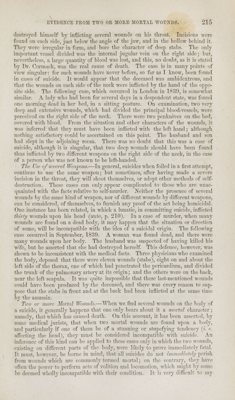 destroyed himself by inflicting several wounds on his throat. Incisions were found on each side, just below the angle of the jaw, and in the hollow behind it. They were irregular in form, and bore the character of deep stabs. The only important vessel divided was the internal jugular vein on the right side; but, nevertheless, a large rpiantity of blood was lost, and this, no doubt, as it is stated by Dr. Cormack, was the real cause of death. The case is in many points of view singular: for such wounds have never before, so far as I know, been found in cases of suicide. It would appear that the deceased was ambidextrous, and that the wounds on each side of the neck were inflicted by the hand of the oppo- site side. The following case, which occurred in London in 1839, is somewhat similar. A lady who had been for several days in a despondent state, was found one morning dead in her bed, in a sitting posture. On examination, two very deep and extensive wounds, which had divided the principal blood-vessels, were perceived on the right side of the neck. There were two penknives on the bed, covered with blood. From the situation and other characters of the wounds, it was inferred that they must have been inflicted with the left hand; although nothing satisfactory could be ascertained on this point. The husband and son had slept in the adjoining room. There was no doubt that this was a case of suicide, although it is singular, that two deep wounds should have been found thus inflicted by two different weapons on the right side of the neck, in the case of a person who was not known to be left-handed. The Use of several Weapons.—In general, suicides when foiled in a first attempt, continue to use the same weapon; but sometimes, after having made a severe incision in the throat, they will shoot themselves, or adopt other methods of self- destniction. These cases can only appear complicated to those who are unac- quainted with the facts relative to self-murder. Neither the presence of several wounds by the same kind of weapon, nor of different wounds by different weapons, can be considered, of themselves, to furnish any proof of the act being homicidal. One instance has been related, in which a lunatic, in committing suicide, inflicted thirty wounds upon his head (ante, p. 210). In a case of murder, when many wounds are found on a dead body, it may happen that the situation or direction of some, will be incompatible with the idea of a suicidal origin. The following case occurred in September, 1839. A woman was found dead, and there were many wounds upon her body. The husband was suspected of having killed his wife, but he asserted that she had destroyed herself. This defence, however, was shown to be inconsistent with the medical facts. Three physicians who examined the body, deposed that there were eleven wounds (stabs), eight on and about the left side of the thorax, one of which had penetrated the pericardium, and divided the trunk of the pulmonary artery at its origin; and the others were on the back, near the left scapula. It was quite impossible that these last-mentioned wounds could have been produced by the deceased, and there was every reason to .sup- pose that the stabs in front and at the back had been inflicted at the same time by the assassin. Tiro or more Mortal Wounds.—When we find several wounds on the body of a suicide, it generally happens that one only bears about it a mortal character; namely, that which has caused death. On this account, it has been asserted, by some medical jurists, that when two mortal wounds are found upon a body, and particularly if one of them be of a stunning or stupefying tendency (/. e. affecting the head), they must be considered incompatible with suicide. An inference of tin's kind can be applied to those cases only in which the two wounds, existing on different parts of the body, were likely to prove immediately fatal. It must, however, be borne in mind, that all suicides do not immediately perish from wounds which arc commonly termed mortal; on the contrary, they have often the power to perform acts of volition and locomotion, which might by some med wholly incompatible with their condition. It is very difficult to say