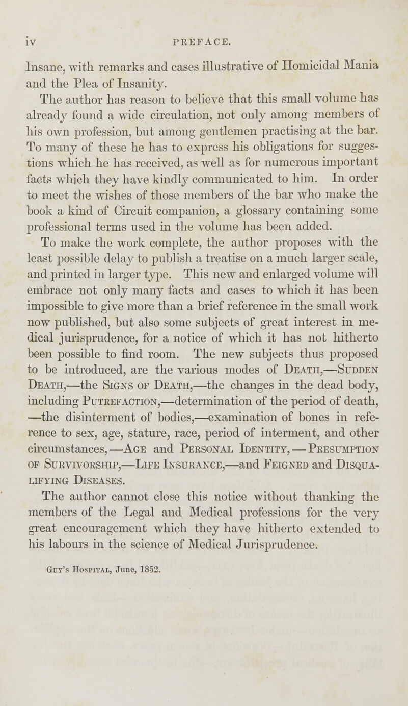 Insane, with remarks and cases illustrative of Homicidal Mania and the Plea of Insanity. The author has reason to believe that this small volume has already found a wide circulation, not only among members of his own profession, but among gentlemen practising at the bar. To many of these he has to express his obligations for sugges- tions which he has received, as well as for numerous important facts which they have kindly communicated to him. In order to meet the wishes of those members of the bar who make the book a kind of Circuit companion, a glossary containing some professional terms used in the volume has been added. To make the work complete, the author proposes with the least possible delay to publish a treatise on a much larger scale, and printed in larger type. This new and enlarged volume will embrace not only many facts and cases to which it has been impossible to give more than a brief reference in the small work now published, but also some subjects of great interest in me- dical jurisprudence, for a notice of which it has not hitherto been possible to find room. The new subjects thus proposed to be introduced, are the various modes of Death,—Sudden Death,—the Signs of Death,—the changes in the dead body, including Putrefaction,—determination of the period of death, —the disinterment of bodies,—examination of bones in refe- rence to sex, age, stature, race, period of interment, and other circumstances,—Age and Personal Identity, — Presumption of Survivorship,—Life Insurance,—and Feigned and Disqua- lifying Diseases. The author cannot close this notice without thanking the members of the Legal and Medical professions for the very great encouragement which they have hitherto extended to his labours in the science of Medical Jurisprudence. Guy's Hospital, June, 1852.