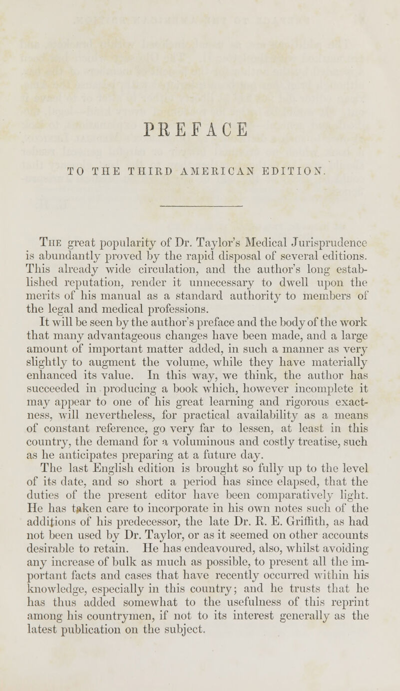 TO THE THIRD AMERICAN EDITION. The great popularity of Dr. Taylor's Medical Jurisprudence is abundantly proved by the rapid disposal of several editions. This already wide circulation, and the author's long estab- lished reputation, render it unnecessary to dwell upon the merits of his manual as a standard authority to members of the legal and medical professions. It will be seen by the author's preface and the body of the work that many advantageous changes have been made, and a large amount of important matter added, in such a manner as very slightly to augment the volume, while they have materially enhanced its value. In this way, we think, the author has succeeded in producing a book which, however incomplete it may appear to one of his great learning and rigorous exact- ness, will nevertheless, for practical availability as a means of constant reference, go very far to lessen, at least in this country, the demand for a voluminous and costly treatise, such as he anticipates preparing at a future day. The last English edition is brought so fully up to the level of its date, and so short a period has since elapsed, that the duties of the present editor have been comparatively light. He has token care to incorporate in his own notes such of the additions of his predecessor, the late Dr. R. E. Griffith, as had not been used by Dr. Taylor, or as it seemed on other accounts desirable to retain. He has endeavoured, also, whilst avoiding any increase of bulk as much as possible, to present all the im- portant facts and cases that have recently occurred within his knowledge, especially in this country; and he trusts that he has thus added somewhat to the usefulness of this reprint among his countrymen, if not to its interest generally as the latest publication on the subject,