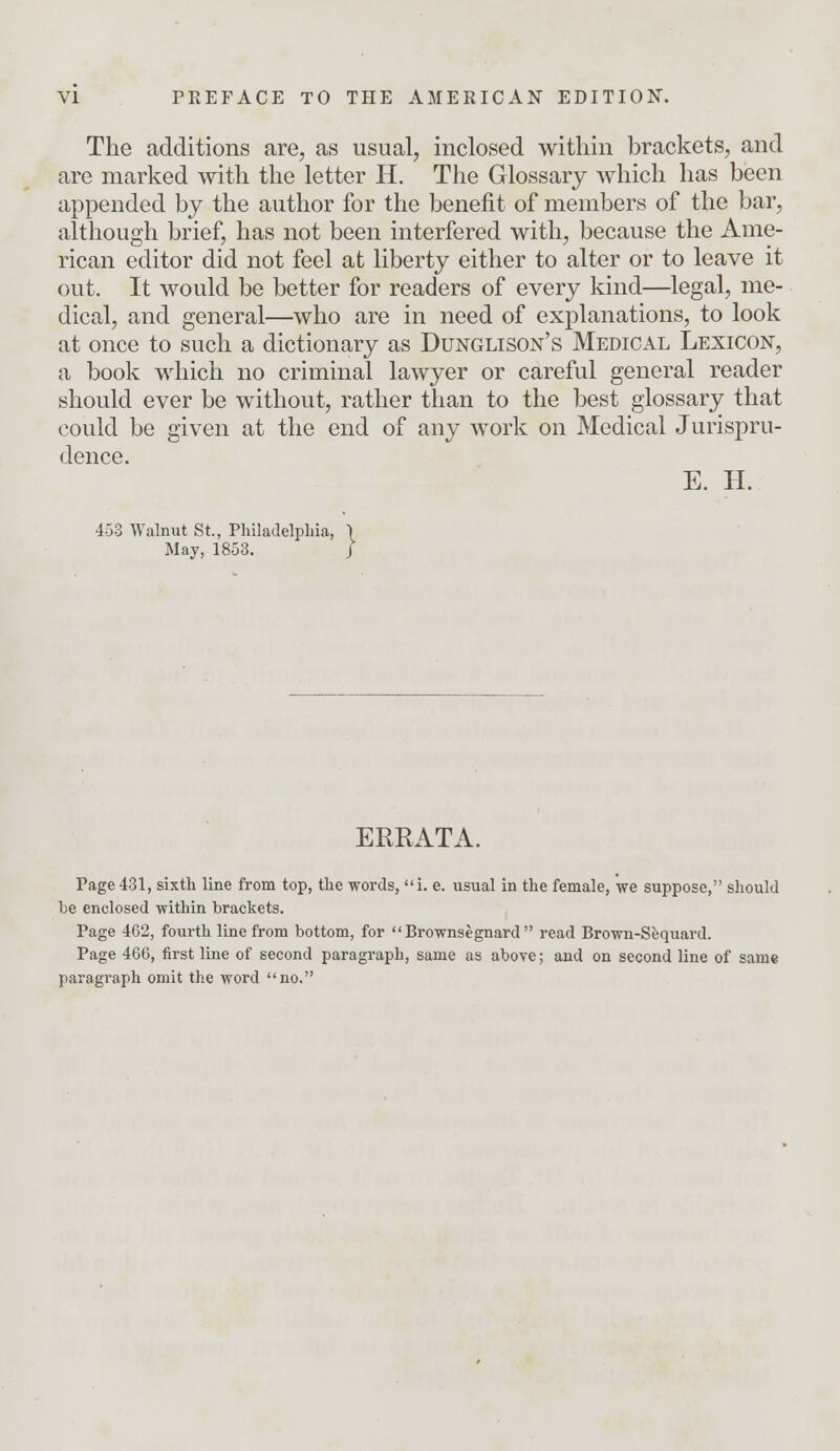 The additions are, as usual, inclosed within brackets, and are marked with the letter H. The Glossary which has been appended by the author for the benefit of members of the bar, although brief, has not been interfered with, because the Ame- rican editor did not feel at liberty either to alter or to leave it out. It would be better for readers of every kind—legal, me- dical, and general—who are in need of explanations, to look at once to such a dictionary as Dunglison's Medical Lexicon, a book which no criminal lawyer or careful general reader should ever be without, rather than to the best glossary that could be given at the end of any work on Medical Jurispru- dence. E. H. 453 Walnut St., Philadelphia, \ May, 1853. / ERRATA. Page 431, sixth line from top, the words, i. e. usual in the female, we suppose, should be enclosed within brackets. Page 462, fourth line from bottom, for Brownsegnard read Brown-Sequard. Page 466, first line of second paragraph, same as above; and on second line of same paragraph omit the word no.