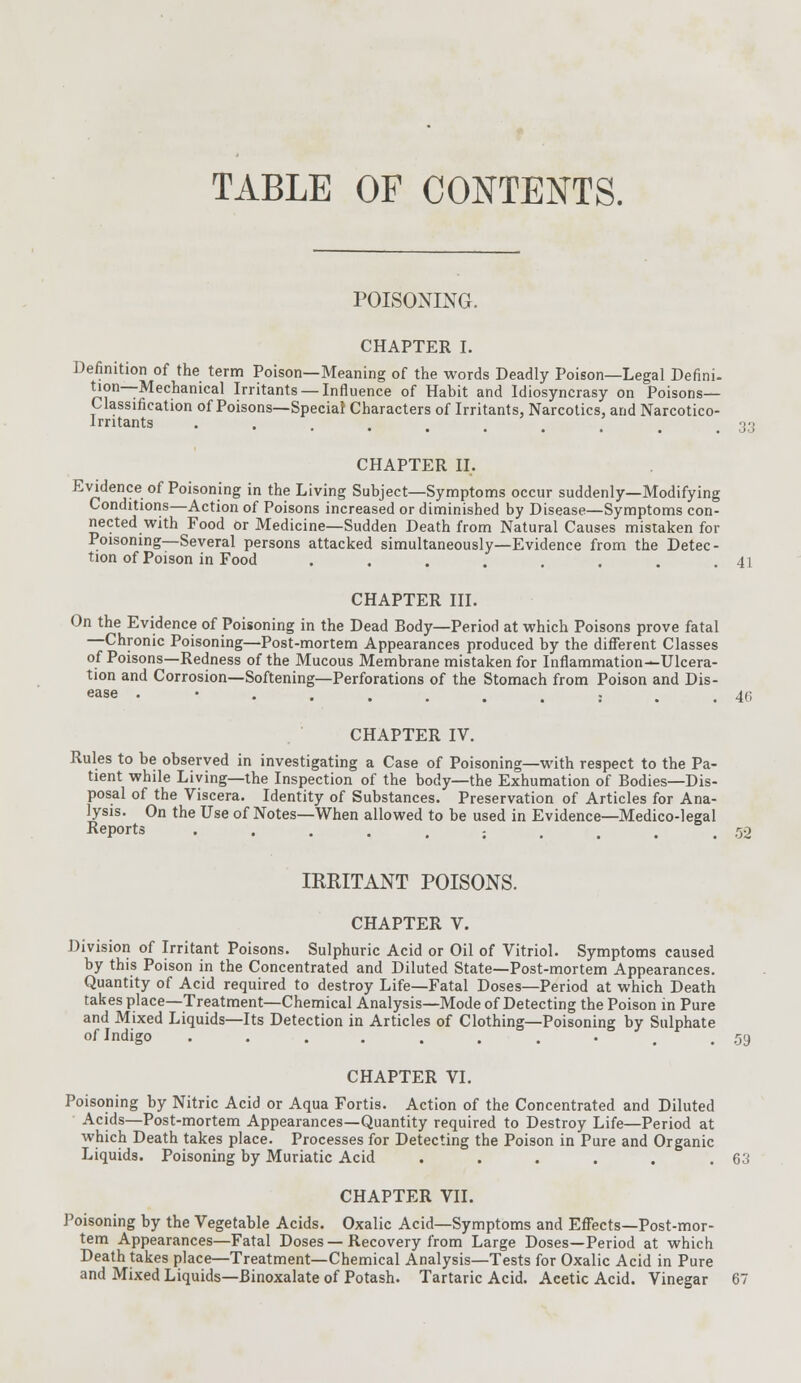 TABLE OF CONTENTS. POISONING. CHAPTER I. Definition of the term Poison—Meaning of the words Deadly Poison—Legal Defini- tion—Mechanical Irritants —Influence of Habit and Idiosyncrasy on Poisons- Classification of Poisons—Special Characters of Irritants, Narcotics, and Narcotico- Irntants •.....,. ,33 CHAPTER II. Evidence of Poisoning in the Living Subject—Symptoms occur suddenly—Modifying Conditions—Action of Poisons increased or diminished by Disease—Symptoms con- nected with Food or Medicine—Sudden Death from Natural Causes mistaken for Poisoning—Several persons attacked simultaneously—Evidence from the Detec- tion of Poison in Food . . . . . . . .41 CHAPTER III. On the Evidence of Poisoning in the Dead Body—Period at which Poisons prove fatal —Chronic Poisoning—Post-mortem Appearances produced by the different Classes of Poisons—Redness of the Mucous Membrane mistaken for Inflammation^Ulcera- tion and Corrosion—Softening—Perforations of the Stomach from Poison and Dis- ease ••......:.. 46 CHAPTER IV. Rules to be observed in investigating a Case of Poisoning—with respect to the Pa- tient while Living—the Inspection of the body—the Exhumation of Bodies—Dis- posal of the Viscera. Identity of Substances. Preservation of Articles for Ana- lysis. On the Use of Notes—When allowed to be used in Evidence—Medico-legal Reports • ••..:.... 52 IRRITANT POISONS. CHAPTER V. Division of Irritant Poisons. Sulphuric Acid or Oil of Vitriol. Symptoms caused by this Poison in the Concentrated and Diluted State—Post-mortem Appearances. Quantity of Acid required to destroy Life—Fatal Doses—Period at which Death takes place—Treatment—Chemical Analysis—Mode of Detecting the Poison in Pure and Mixed Liquids—Its Detection in Articles of Clothing—Poisoning by Sulphate of Indigo ....... -..59 CHAPTER VI. Poisoning by Nitric Acid or Aqua Fortis. Action of the Concentrated and Diluted Acids—Post-mortem Appearances—Quantity required to Destroy Life—Period at which Death takes place. Processes for Detecting the Poison in Pure and Organic Liquids. Poisoning by Muriatic Acid . . . . . .63 CHAPTER VII. Poisoning by the Vegetable Acids. Oxalic Acid—Symptoms and Effects—Post-mor- tem Appearances—Fatal Doses—Recovery from Large Doses—Period at which Death takes place—Treatment—Chemical Analysis—Tests for Oxalic Acid in Pure and Mixed Liquids—Binoxalate of Potash. Tartaric Acid. Acetic Acid. Vinegar 67