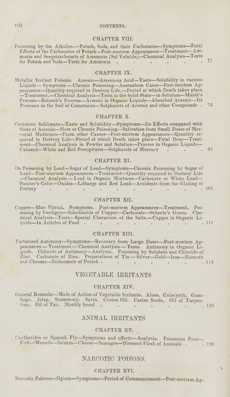 CHAPTER VIII. Poisoning by the Alkalies.—Potash, Soda, and their Carbonates—Symptoms—Fatal Effects of the Carbonates of Potash—Post-mortem Appearances—Treatment—Am- monia and Sesquicarbonate of Ammonia (Sal Volatile)—Chemical Analysis—Tests for Potash and Soda—Tests for Ammonia . . . • « .71 CHAPTER IX. Metallic Irritant Poisons. Arsenic—Arsenious Acid—Taste—Solubility in various Liquids — Symptoms — Chronic Poisoning—Anomalous Cases—Post-mortem Ap- pearances—Quantity required to Destroy Life.—Period at which Death takes place —Treatment—Chemical Analysis—Tests in the Solid State—in Solution—Marsh's Process—Reinsch's Process—Arsenic in Organic Liquids—Absorbed Arsenic—Its Presence in the Soil of Cemeteries—Sulphurets of Arsenic and other Compounds . 74 CHAPTER X. Corrosive Sublimate—Taste and Solubility—Symptoms—Its Effects compared With those of Arsenic—Slow or Chronic Poisoning—Salivation from Small Doses of Mer- curial Medicines—From other Causes—Post-mortem Appearances—Quantity re- quired to Destroy Life—Period at which Death takes place—Fatal Dose—Treat- ment—Chemical Analysis in Powder and Solution—Process in Organic Liquids— Calomel—White and Red Precipitates—Sulphurets of Mercury . . .94 CHAPTER XI. On Poisoning by Lead—Sugar of Lead—Symptoms—Chronic Poisoning by Sugar of Lead—Post-mortem Appearances—Treatment—Quantity required to Destroy Life —Chemical Analysis — Lead in Organic Mixtures—Carbonate or White Lead— Painter's Colic—Oxides—Litharge and Red Lead—Accidents from the Glazing of Pottery . . . . . . . . . .104 CHAPTER XII. Copper—Blue Vitriol. Symptoms. Post-mortem Appearances—Treatment. Poi- soning by Verdigris—Subchloride of Copper—Carbonate—Scheele's Green. Che- mical Analysis—Tests—Special Characters of the Salts.—Copper in Organic Li- quids—In Articles of Food . . . . . . . .110 CHAPTER XIII. Tartarized Antimony—Symptoms—Recovery from Large Doses—Post-mortem Ap- pearances— Treatment—Chemical Analysis — Tests. Antimony in Organic Li- quids. Chloride of Antimony—Analysis. Poisoning by Sulphate and Chloride of Zinc. Carbonate of Zinc. Preparations of Tin — Silver—Gold—Iron—Bismuth and Chrome—Bichromate of Potash . . . . . . .114 VEGETABLE IRRITANTS. CHAPTER XIV. General Remarks—Mode of Action of Vegetable Irritants. Aloes. Colocynth. Gam- boge. Jalap. Scammony. Savin. Croton Oil. Castor Seeds. Oil of Turpen- tine. Oil of Tar. Mouldy bread ....... 123 ANIMAL IRRITANTS. CHAPTER XV. (antharides or Spanish Fly—Symptoms and effects—Analysis. Poisonous Food- Fish—Mussels—Salmon—Cheese—Sausages—Diseased Flesh of Animals . . IQs NARCOTIC POISONS. CHAPTER XVI. Narcotic Poisons—Opium—Symptoms—Period of Commencement—Post-mortem Ap-