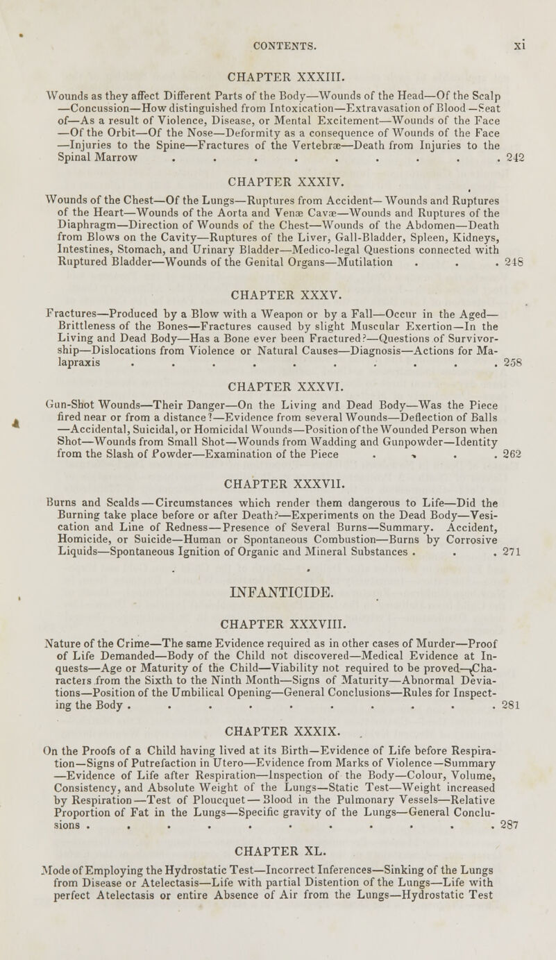 CHAPTER XXXIII. Wounds as they affect Different Parts of the Body—Wounds of the Head—Of the Scalp —Concussion—How distinguished from Intoxication—Extravasation of Blood— Seat of—As a result of Violence, Disease, or Mental Excitement—Wounds of the Face —Of the Orbit—Of the Nose—Deformity as a consequence of Wounds of the Face —Injuries to the Spine—Fractures of the Vertebrae—Death from Injuries to the Spinal Marrow ......... 242 CHAPTER XXXIV. Wounds of the Chest—Of the Lungs—Ruptures from Accident— Wounds and Ruptures of the Heart—Wounds of the Aorta and Venae Cavse—Wounds and Ruptures of the Diaphragm—Direction of Wounds of the Chest—Wounds of the Abdomen—Death from Blows on the Cavity—Ruptures of the Liver, Gail-Bladder, Spleen, Kidneys, Intestines, Stomach, and Urinary Bladder—Medico-legal Questions connected with Ruptured Bladder—Wounds of the Genital Organs—Mutilation . . . 248 CHAPTER XXXV. Fractures—Produced by a Blow with a Weapon or by a Fall—Occur in the Aged— Brittleness of the Bones—Fractures caused by slight Muscular Exertion—In the Living and Dead Body—Has a Bone ever been Fractured?—Questions of Survivor- ship—Dislocations from Violence or Natural Causes—Diagnosis—Actions for Ma- lapraxis .......... 258 CHAPTER XXXVI. Gun-Shot Wounds—Their Danger—On the Living and Dead Body—Was the Piece fired near or from a distance 1—Evidence from several Wounds—Deflection of Balls —Accidental, Suicidal, or Homicidal Wounds—Position of the Wounded Person when Shot—Wounds from Small Shot—Wounds from Wadding and Gunpowder—Identity from the Slash of Powder—Examination of the Piece ■» 262 CHAPTER XXXVII. Burns and Scalds — Circumstances which render them dangerous to Life—Did the Burning take place before or after Death?—Experiments on the Dead Body—Vesi- cation and Line of Redness—Presence of Several Burns—Summary. Accident, Homicide, or Suicide—Human or Spontaneous Combustion—Burns by Corrosive Liquids—Spontaneous Ignition of Organic and Mineral Substances . . .271 INFANTICIDE. CHAPTER XXXVIII. Nature of the Crime—The same Evidence required as in other cases of Murder—Proof of Life Demanded—Body of the Child not discovered—Medical Evidence at In- quests—Age or Maturity of the Child—Viability not required to be proved—^Cha- racters from the Sixth to the Ninth Month—Signs of Maturity—Abnormal Devia- tions—Position of the Umbilical Opening—General Conclusions—Rules for Inspect- ing the Body .......... 281 CHAPTER XXXIX. On the Proofs of a Child having lived at its Birth—Evidence of Life before Respira- tion—Signs of Putrefaction in Utero—Evidence from Marks of Violence—Summary —Evidence of Life after Respiration—Inspection of the Body—Colour, Volume, Consistency, and Absolute Weight of the Lungs—Static Test—Weight increased by Respiration—Test of Ploucquet — Blood in the Pulmonary Vessels—Relative Proportion of Fat in the Lungs—Specific gravity of the Lungs—General Conclu- sions ........... 287 CHAPTER XL. Mode of Employing the Hydrostatic Test—Incorrect Inferences—Sinking of the Lungs from Disease or Atelectasis—Life with partial Distention of the Lungs—Life with perfect Atelectasis or entire Absence of Air from the Lungs—Hydrostatic Test