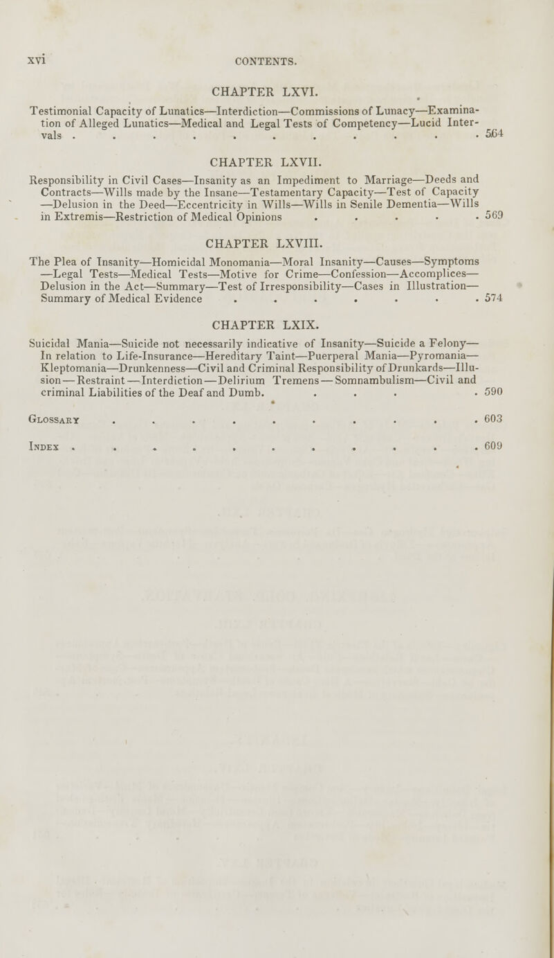 CHAPTER LXVI. Testimonial Capacity of Lunatics—Interdiction—Commissions of Lunacy—Examina- tion of Alleged Lunatics—Medical and Legal Tests of Competency—Lucid Inter- vals ........... 5C-t CHAPTER LXVII. Responsibility in Civil Cases—Insanity as an Impediment to Marriage—Deeds and Contracts—Wills made by the Insane—Testamentary Capacity—Test of Capacity —Delusion in the Deed—Eccentricity in Wills—Wills in Senile Dementia—Wills in Extremis—Restriction of Medical Opinions .... .569 CHAPTER LXVIII. The Plea of Insanity—Homicidal Monomania—Moral Insanity—Causes—Symptoms —Legal Tests—Medical Tests—Motive for Crime—Confession—Accomplices— Delusion in the Act—Summary—Test of Irresponsibility—Cases in Illustration— Summary of Medical Evidence ....... 574 CHAPTER LXIX. Suicidal Mania—Suicide not necessarily indicative of Insanity—Suicide a Felony— In relation to Life-Insurance—Hereditary Taint—Puerperal Mania—Pyromania— Kleptomania—Drunkenness—Civil and Criminal Responsibility of Drunkards—Illu- sion— Restraint — Interdiction—Delirium Tremens — Somnambulism—Civil and criminal Liabilities of the Deaf and Dumb. ... . 590 Glossary .......... 603 Index . .......... 609