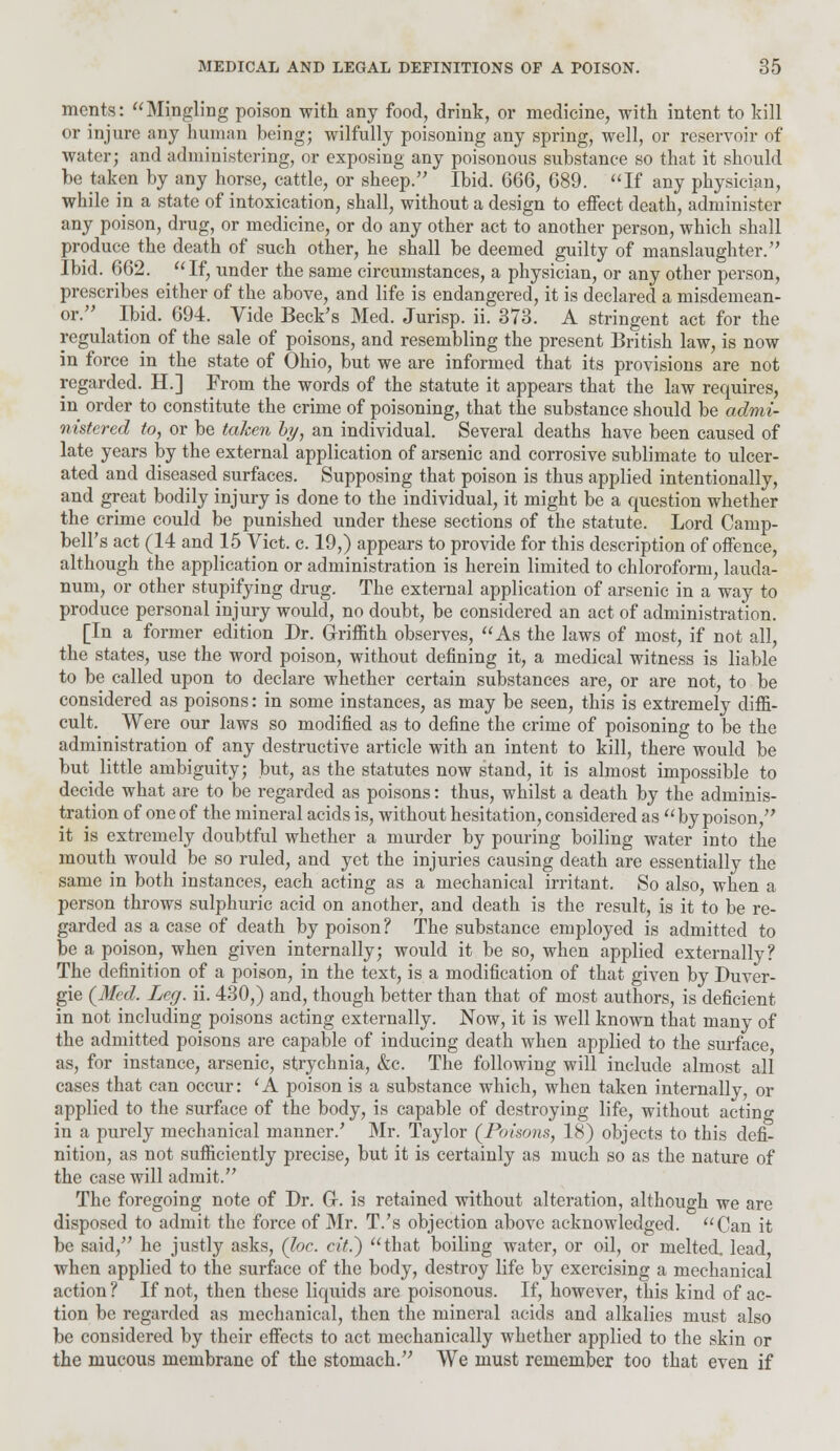 merits: Mingling poison with any food, drink, or medicine, with intent to kill or injure any human being; wilfully poisoning any spring, well, or reservoir of water; and administering, or exposing any poisonous substance so that it should be taken by any horse, cattle, or sheep. Ibid. 666, 689. If any physician, while in a state of intoxication, shall, without a design to effect death, administer any poison, drug, or medicine, or do any other act to another person, which shall produce the death of such other, he shall be deemed guilty of manslaughter. Ibid. 662. If, under the same circumstances, a physician, or any other person, prescribes either of the above, and life is endangered, it is declared a misdemean- or. Ibid. 694. Vide Beck's Med. Jurisp. ii. 373. A stringent act for the regulation of the sale of poisons, and resembling the present British law, is now in force in the state of Ohio, but we are informed that its provisions are not regarded. H.] From the words of the statute it appears that the law requires, in order to constitute the crime of poisoning, that the substance should be admi- nistered to, or be taken by, an individual. Several deaths have been caused of late years by the external application of arsenic and corrosive sublimate to ulcer- ated and diseased surfaces. Supposing that poison is thus applied intentionally, and great bodily injury is done to the individual, it might be a question whether the crime could be punished under these sections of the statute. Lord Camp- bell's act (14 and 15 Vict. c. 19,) appears to provide for this description of offence, although the application or administration is herein limited to chloroform, lauda- num, or other stupifying drug. The external application of arsenic in a way to produce personal injury would, no doubt, be considered an act of administration. [In a former edition Dr. Griffith observes, As the laws of most, if not all, the states, use the word poison, without defining it, a medical witness is liable to be called upon to declare whether certain substances are, or are not, to be considered as poisons: in some instances, as may be seen, this is extremely diffi- cult. Were our laws so modified as to define the crime of poisoning to be the administration of any destructive article with an intent to kill, there would be but little ambiguity; but, as the statutes now stand, it is almost impossible to decide what are to be regarded as poisons: thus, whilst a death by the adminis- tration of one of the mineral acids is, without hesitation, considered as by poison, it is extremely doubtful whether a murder by pouring boiling water into the mouth would be so ruled, and yet the injuries causing death are essentially the same in both instances, each acting as a mechanical irritant. So also, when a person throws sulphuric acid on another, and death is the result, is it to be re- garded as a case of death by poison? The substance employed is admitted to be a poison, when given internally; would it be so, when applied externally? The definition of a poison, in the text, is a modification of that given by Duver- gie (Med. Leg. ii. 430,) and, though better than that of most authors, is deficient in not including poisons acting externally. Now, it is well known that many of the admitted poisons are capable of inducing death when applied to the surface as, for instance, arsenic, strychnia, &c. The following will include almost all cases that can occur: 'A poison is a substance which, when taken internally, or applied to the surface of the body, is capable of destroying life, without acting in a purely mechanical manner.' Mr. Taylor (Poisons, 18) objects to this defi- nition, as not sufficiently precise, but it is certainly as much so as the nature of the case will admit. The foregoing note of Dr. G-. is retained without alteration, although we are disposed to admit the force of Mr. T.'s objection above acknowledged. Can it be said, he justly asks, (Joe. cit.) that boiling water, or oil, or melted, lead when applied to the surface of the body, destroy life by exercising a mechanical action ? If not, then these liquids are poisonous. If, however, this kind of ac- tion be regarded as mechanical, then the mineral acids and alkalies must also be considered by their effects to act mechanically whether applied to the skin or the mucous membrane of the stomach. We must remember too that even if