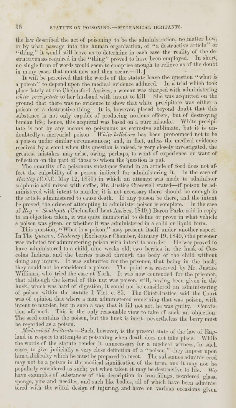 the law described the act of poisoning to be the administration, no .matter how, or by what passage into the human organization, of a destructive article or thing, it would still leave us to determine in each case the reality of the de- structiveness required in the  thing proved to have been employed. In short, no single form of words would seem to comprise enough to relieve us of the doubt in many cases that must now and then occur.—H.] It will be perceived that the words of the statute leave the question what is a poison to depend upon the medical evidence adduced. In a trial which took place lately at the Chelmsford Assizes, a woman was charged with administering white precipitate to her husband with intent to kill. She was acquitted on the ground that there was no evidence to show that white precipitate was either ;i poison or a destructive thing. It is, however, placed beyond doubt that this substance is not only capable of producing noxious effects, but of destroying human life; hence, this acquittal was based on a pure mistake. White precipi- tate is not by any means so poisonous as corrosive sublimate, but it is un- doubtedly a mercurial poison. White hellebore has been pronounced not to be a poison under similar circumstances; and, in fact, unless the medical evidence received by a court when this question is raised, is very closely investigated, the greatest mistakes may arise, owing, perhaps, to want of experience or want of reflection on the part of those to whom the question is put. The quantity of a poisonous substance found in an article of food does not af- fect the culpability of a person indicted for administering it. In the case of Hartley (C.C.C. May 12, 1850) in which an attempt was made to administer sulphuric acid mixed with coffee, Mr. Justice Cresswell stated—if poison be ad- ministered with intent to murder, it is not necessary there should be enough in the article administered to cause death. If any poison be there, and the intent be proved, the crime of attempting to administer poison is complete. In the case of Reg. v. Southgate (Chelmsford Lent Assizes, 1849,) Baron Parke said in reply to an objection taken, it was quite immaterial to define or prove in what vehicle a poison was given, or whether it was administered in a solid or liquid form. This question, What is a poison, may present itself under another aspect. In The Queen v. Cluderay (Exchequer Chamber, January 19,1849,) the prisoner was indicted for administering poison with intent to murder. He was proved to have administered to a child, nine weeks old, two berries in the husk of Coc- colus Indicus, and the berries passed through the body of the child without doing any injury. It was submitted for the prisoner, that being in the husk, they could not be considered a poison. The point was reserved by Mr. Justice Williams, who tried the case at York. It was now contended for the prisoner, that although the kernel of this nut was poison, still, having been given in the husk, which was hard of digestion, it could not be considered an administering of poison within the statute 1 Vict. c. 85. The Chief-Justice said the Court was of opinion that where a man administered something that was poison, with intent to murder, but in such a way that it did not act, he was guilty. Convic- tion affirmed. This is the only reasonable view to take of such an objection. The seed contains the poison, but the husk is inert: nevertheless the berry must be regarded as a poison. Mechanical Irritants.—Such, however, is the present state of the law of Eng- land in respect to attempts at poisoning when death does not take place. While the words of the statute render it unnecessary for a medical witness, in such cases, to give judicially a very close definition of a poison, they impose upon him adifficulty which he must be prepared to meet. The substance administered may not be a poison in the medical signification of the term, and it may not be popularly considered as such; yet when taken it may be destructive to life. We have examples of substances of this description in iron filings, powdered lass sponge, pins and needles, and such like bodies, all of which have been adminis- tered with the wilful design of injuring, and have on various occasions given