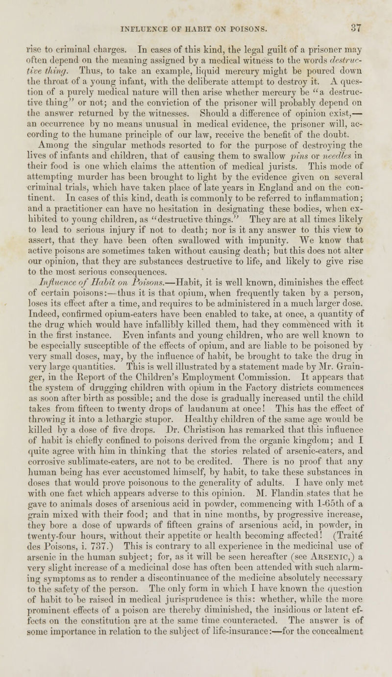 rise to criminal charges. In cases of this kind, the legal guilt of a prisoner may often depend on the meaning assigned by a medical witness to the words destruc- tive thing. Thus, to take an example, liquid mercury might be poured down the throat of a young infant, with the deliberate attempt to destroy it. A ques- tion of a purely medical nature will then arise whether mercury be  a destruc- tive thing or not; and the conviction of the prisoner will probably depend on the answer returned by the witnesses. Should a difference of opinion exist,— an occurrence by no means unusual in medical evidence, the prisoner will, ac- cording to the humane principle of our law, receive the benefit of the doubt. Among the singular methods resorted to for the purpose of destroying the lives of infants and children, that of causing them to swallow pins or needles in their food is one which claims the attention of medical jurists. This mode of attempting murder has been brought to light by the evidence given on several criminal trials, which have taken place of late years in England and on the con- tinent. In cases of this kind, death is commonly to be referred to inflammation; and a practitioner can have no hesitation in designating these bodies, when ex- hibited to young children, as destructive things. They are at all times likely to lead to serious injury if not to death; nor is it any answer to this view to assert, that they have been often swallowed with impunity. We know that active poisons are sometimes taken without causing death; but this does not alter our opinion, that they are substances destructive to life, and likely to give rise to the most serious consequences. Influence of Habit on Poisons.—Habit, it is well known, diminishes the effect of certain poisons:—thus it is that opium, when frequently taken by a person, loses its effect after a time, and requires to be administered in a much larger dose. Indeed, confirmed opium-eaters have been enabled to take, at once, a quantity of the drug which would have infallibly killed them, had they commenced with it in the first instance. Even infants and young children, who are well known to be especially susceptible of the effects of opium, and are liable to be poisoned by very small doses, may, by the influence of habit, be brought to take the drug in very large quantities. This is well illustrated by a statement made by Mr. Grain- ger, in the Report of the Children's Employment Commission. It appears that the system of drugging children with opium in the Factory districts commences as soon after birth as possible; and the dose is gradually increased until the child takes from fifteen to twenty drops of laudanum at once! This has the effect of throwing it into a lethargic stupor. Healthy children of the same age would be killed by a dose of five drops. Dr. Christison has remarked that this influence of habit is chiefly confined to poisons derived from the organic kingdom; and I quite agree with him in thinking that the stories related of arsenic-eaters, and corrosive sublimate-eaters, are not to be. credited. There is no proof that any human being has ever accustomed himself, by habit, to take these substances in doses that would prove poisonous to the generality of adults. I have only met with one fact which appears adverse to this opinion. M. Flandin states that he gave to animals doses of arsenious acid in powder, commencing with l-65th of a grain mixed with their food; and that in nine months, by progressive increase, they bore a dose of upwards of fifteen grains of arsenious acid, in powder, in twenty-four hours, without their appetite or health becoming affected! (Traite des Poisons, i. 737.) This is contrary to all experience in the medicinal use of arsenic in the human subject; for, as it will be seen hereafter (see Arsenic,) a very slight increase of a medicinal close has often been attended with such alarm- ing symptoms as to render a discontinuance of the medicine absolutely necessary to the safety of the person. The only form in which I have known the question of habit to be raised in medical jurisprudence is this: whether, while the more prominent effects of a poison are thereby diminished, the insidious or latent ef- fects on the constitution are at the same time counteracted. The answer is of some importance in relation to the subject of life-insurance:—for the concealment