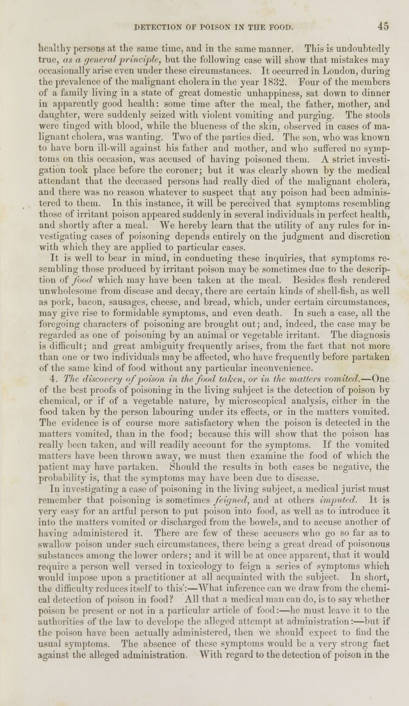 healthy persons at the same time, and in the same manner. This is undoubtedly true, as a general principle, but the following case will show that mistakes may occasionally arise even under these circumstances. It occurred in London, during the prevalence of the malignant cholera in the year 1832. Four of the members of a family living in a state of great domestic unhappiness, sat down to dinner in apparently good health: some time after the meal, the father, mother, and daughter, were suddenly seized with violent vomiting and purging. The stools were tinged with blood, while the blueness of the skin, observed in cases of ma- lignant cholera, was wanting. Two of the parties died. The son, who was known to have born ill-will against his father and mother, and who suifered no symp- toms on this occasion, was accused of having poisoned them. A strict investi- gation took place before the coroner; but it was clearly shown by the medical attendant that the deceased persons had really died of the malignant cholera, and there was no reason whatever to suspect that any poison had been adminis- tered to them. In this instance, it will be perceived that symptoms resembling those of irritant poison appeared suddenly in several individuals in perfect health, and shortly after a meal. We hereby learn that the utility of any rules for in- vestigating cases of poisoning depends entirely on the judgment and discretion with which they are applied to particular cases. It is well to bear in mind, in conducting these inquiries, that symptoms re- sembling those produced by irritant poison may be sometimes due to the descrip- tion of food which may have been taken at the meal. Besides flesh rendered unwholesome from disease and decay, there are certain kinds of shell-fish, as well as pork, bacon, sausages, cheese, and bread, which, under certain circumstances, may give rise to formidable symptoms, and even death. In such a case, all the foregoing characters of poisoning are brought out; and, indeed, the case may be regarded as one of poisoning by an animal or vegetable irritant. The diagnosis is difficult; and great ambiguity frequently arises, from the fact that not more than one or two individuals may be affected, who have frequently before partaken of the same kind of food without any particular inconvenience. 4. The discovery of poison in the food taken, or in the matters vomited.—One of the best proofs of poisoning in the living subject is the detection of poison by chemical, or if of a vegetable nature, by microscopical analysis, either in the food taken by the person labouring under its effects, or in the matters vomited. The evidence is of course more satisfactory when the poison is detected in the matters vomited, than in the food; because this will show that the poison has really been taken, and will readily account for the symptoms. If the vomited matters have been thrown away, we must then examine the food of which the patient may have partaken. Should the results in both cases be negative, the probability is, that the symptoms may have been due to disease. In investigating a case of poisoning in the living subject, a medical jurist must remember that poisoning is sometimes feigned, and at others imputed. It is very easy for an artful person to put poison into food, as well as to introduce it into the matters vomited or discharged from the bowels, and to accuse another of having administered it. There are few of these accusers who go so far as to swallow poison under such circumstances, there being a great dread of poisonous substances among the lower orders; and it will be at once apparent, that it would require a person well versed in toxicology to feign a series of symptoms which would impose upon a practitioner at all acquainted with the subject. In short, the difficulty reduces itself to this':—What inference can we draw from the chemi- cal detection of poison in food? All that a medical man can do, is to say whether poison be present or not in a particular article of food:—he must leave it to the authorities of the law to develope the alleged attempt at administration:—but if the poison have been actually administered, then we should expect to find the usual symptoms. The absence of these symptoms would be a very strong fact against the alleged administration. With regard to the detection of poison in the