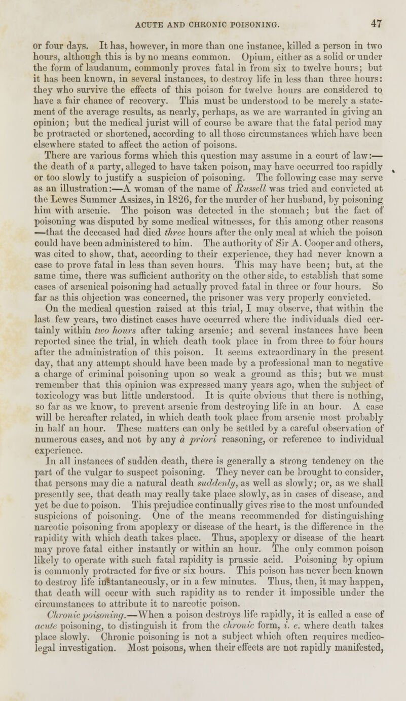 or four days. It has, however, in more than one instance, killed a person in two hours, although this is by no means common. Opium, either as a solid or under the form of laudanum, commonly proves fatal in from six to twelve hours; but it has been known, in several instances, to destroy life in less than three hours: they who survive the effects of this poison for twelve hours are considered to have a fair chance of recovery. This must be understood to be merely a state- ment of the average results, as nearly, perhaps, as we are warranted in giving an opinion; but the medical jurist will of course be aware that the fatal period may be protracted or shortened, according to all those circumstances which have been elsewhere stated to affect the action of poisons. There are various forms which this question may assume in a court of law:— the death of a party, alleged to have taken poison, may have occurred too rapidly or too slowly to justify a suspicion of poisoning. The following case may serve as an illustration:—A woman of the name of Russell was tried and convicted at the Lewes Summer Assizes, in 1826, for the murder of her husband, by poisoning him with arsenic. The poison was detected in the stomach; but the fact of poisoning was disputed by some medical witnesses, for this among other reasons —that the deceased had died three hours after the only meal at which the poison could have been administered to him. The authority of Sir A. Cooper and others, was cited to show, that, according to their experience, they had never known a case to prove fatal in less than seven hours. This may have been; but, at the same time, there was sufficient authority on the other side, to establish that some cases of arsenical poisoning had actually proved fatal in three or four hours. So far as this objection was concerned, the prisoner was very properly convicted. On the medical question raised at this trial, I may observe, that within the last few years, two distinct cases have occurred where the individuals died cer- tainly within two hours after taking arsenic; and several instances have been reported since the trial, in which death took place in from three to four hours after the administration of this poison. It seems extraordinary in the present day, that any attempt should have been made by a professional man to negative a charge of criminal poisoning upon so weak a ground as this; but we must remember that this opinion was expressed many years ago, when the subject of toxicology was but little understood. It is quite obvious that there is nothing, so far as we know, to prevent arsenic from destroying life in an hour. A case will be hereafter related, in which death took place from arsenic most probably in half an hour. These matters can only be settled by a careful observation of numerous cases, and not by any a priori reasoning, or reference to individual experience. In all instances of sudden death, there is generally a strong tendency on the part of the vulgar to suspect poisoning. They never can be brought to consider, that persons may die a natural death suddenly, as well as slowly; or, as we shall presently see, that death may really take place slowly, as in cases of disease, and yet be due to poison. This prejudice continually gives rise to the most unfounded suspicions of poisoning. One of the means recommended for distinguishing narcotic poisoning from apoplexy or disease of the heart, is the difference in the rapidity with which death takes place. Thus, apoplexy or disease of the heart may prove fatal either instantly or within an hour. The only common poison likely to operate with such fatal rapidity is prussic acid. Poisoning by opium is commonly protracted for five or six hours. This poison has never been known to destroy life instantaneously, or in a few minutes. Thus, then, it may happen, that death will occur with such rapidity as to render it impossible under the circumstances to attribute it to narcotic poison. Chronic poisoning.—When a poison destroys life rapidly, it is called a case of acute poisoning, to distinguish it from the chronic form, i. e. where death takes place slowly. Chronic poisoning is not a subject which often requires medico- legal investigation. Most poisons, when their effects are not rapidly manifested,